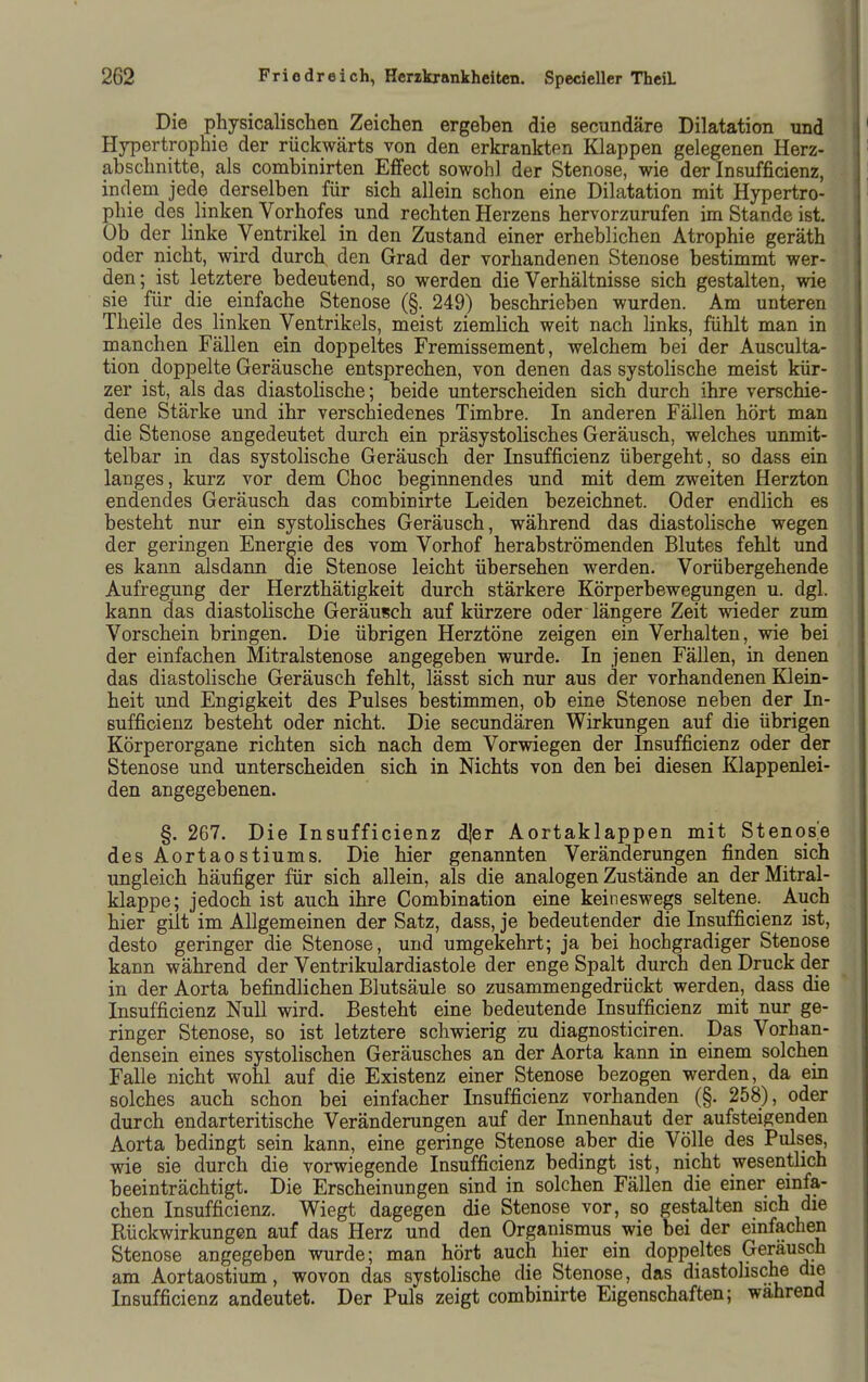 Die physicalischen Zeichen ergeben die secundäre Dilatation und Hypertrophie der rückwärts von den erkrankten Klappen gelegenen Herz- abschnitte, als combinirten Effect sowohl der Stenose, wie der Insufficienz, indem jede derselben für sich allein schon eine Dilatation mit Hypertro- phie des linken Vorhofes und rechten Herzens hervorzurufen im Stande ist. Ob der linke Ventrikel in den Zustand einer erheblichen Atrophie geräth oder nicht, wird durch den Grad der vorhandenen Stenose bestimmt wer- den; ist letztere bedeutend, so werden die Verhältnisse sich gestalten, wie sie für die einfache Stenose (§. 249) beschrieben wurden. Am unteren Theile des linken Ventrikels, meist ziemHch weit nach links, fühlt man in manchen Fällen ein doppeltes Fremissement, welchem bei der Ausculta- tion doppelte Geräusche entsprechen, von denen das systolische meist kür- zer ist, als das diastolische; beide unterscheiden sich durch ihre verschie- dene Stärke und ihr verschiedenes Timbre. In anderen Fällen hört man die Stenose angedeutet durch ein präsystolisches Geräusch, welches unmit- telbar in das systolische Geräusch der Insufficienz übergeht, so dass ein langes, kurz vor dem Choc beginnendes und mit dem zweiten Herzton endendes Geräusch das combinirte Leiden bezeichnet. Oder endlich es besteht nur ein systolisches Geräusch, während das diastolische wegen der geringen Energie des vom Vorhof herabströmenden Blutes fehlt und es kann alsdann die Stenose leicht übersehen werden. Vorübergehende Aufregung der Herzthätigkeit durch stärkere Körperbewegungen u. dgl. kann das diastolische Geräusch auf kürzere oder längere Zeit wieder zum Vorschein bringen. Die übrigen Herztöne zeigen ein Verhalten, wie bei der einfachen Mitralstenose angegeben wurde. In jenen Fällen, in denen das diastoHsche Geräusch fehlt, lässt sich nur aus der vorhandenen Klein- heit und Engigkeit des Pulses bestimmen, ob eine Stenose neben der In- sufficienz besteht oder nicht. Die secundären Wirkungen auf die übrigen Körperorgane richten sich nach dem Vorwiegen der Insufficienz oder der Stenose und unterscheiden sich in Nichts von den bei diesen Klappenlei- den angegebenen. §. 267. Die Insufficienz djer Aortaklappen mit Stenose desAortaostiums. Die hier genannten Veränderungen finden sich ungleich häufiger für sich allein, als die analogen Zustände an der Mitral- klappe; jedoch ist auch ihre Combination eine keineswegs seltene. Auch hier gilt im Allgemeinen der Satz, dass, je bedeutender die Insufficienz ist, desto geringer die Stenose, und umgekehrt; ja bei hochgradiger Stenose kann während der Ventrikulardiastole der enge Spalt durch den Druck der in der Aorta befindlichen Blutsäule so zusammengedrückt werden, dass die Insufficienz Null wird. Besteht eine bedeutende Insufficienz mit nur ge- ringer Stenose, so ist letztere schwierig zu diagnosticiren. Das Vorhan- densein eines systolischen Geräusches an der Aorta kann in einem solchen Falle nicht wohl auf die Existenz einer Stenose bezogen werden, da ein solches auch schon bei einfacher Insufficienz vorhanden (§. 258), oder durch endarteritische Veränderungen auf der Innenhaut der aufsteigenden Aorta bedingt sein kann, eine geringe Stenose aber die Völle des Pulses, wie sie durch die vorwiegende Insufficienz bedingt ist, nicht wesentlich beeinträchtigt. Die Erscheinungen sind in solchen Fällen die einer emfa- chen Insufficienz. Wiegt dagegen die Stenose vor, so gestalten sich die Rückwirkungen auf das Herz und den Organismus wie bei der emfachen Stenose angegeben wurde; man hört auch hier ein doppeltes Geräusch am Aortaostium, wovon das systolische die Stenose, das diastolische die Insufficienz andeutet. Der Puls zeigt combinirte Eigenschaften; wahrend