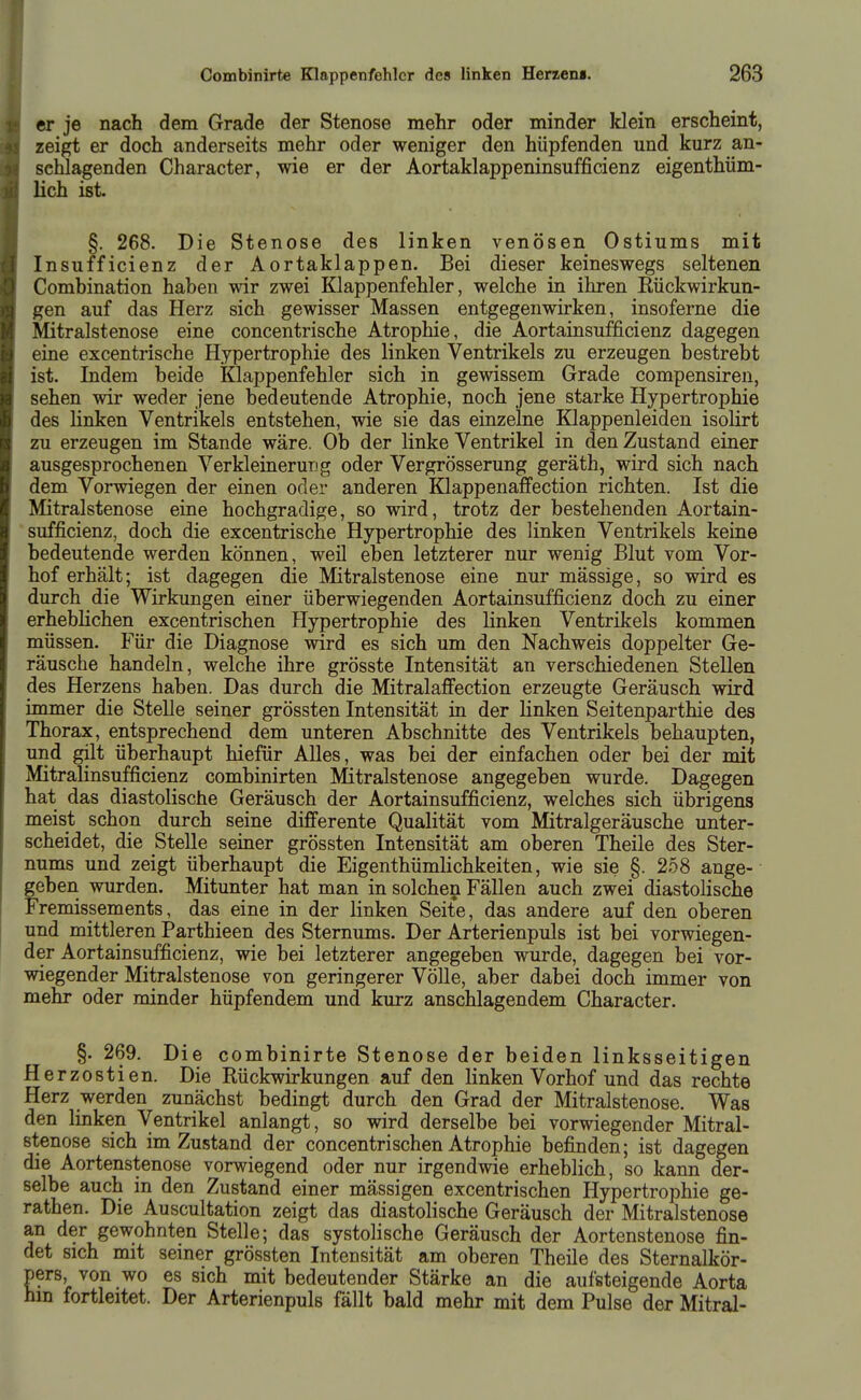 er je nach dem Grade der Stenose mehr oder minder klein erscheint, zeigt er doch anderseits mehr oder weniger den hüpfenden und kurz an- schlagenden Character, wie er der Aortaklappeninsufficienz eigenthüm- lich ist §. 268. Die Stenose des linken venösen Ostiums mit Insufficienz der Aortaklappen. Bei dieser keineswegs seltenen Combination haben wir zwei Klappenfehler, welche in ihren Eückwirkun- gen auf das Herz sich gewisser Massen entgegenwirken, insoferne die Mitralstenose eine concentrische Atrophie, die Aortainsufficienz dagegen eine excentrische Hypertrophie des linken Ventrikels zu erzeugen bestrebt ist. Indem beide Klappenfehler sich in gewissem Grade compensiren, sehen wir weder jene bedeutende Atrophie, noch jene starke Hypertrophie des linken Ventrikels entstehen, wie sie das einzelne Klappenleiden isolirt zu erzeugen im Stande wäre. Ob der linke Ventrikel in den Zustand einer ausgesprochenen Verkleinerung oder Vergrösserung geräth, wird sich nach dem Vorwiegen der einen oder anderen Klappenafifection richten. Ist die Mitralstenose eine hochgradige, so wird, trotz der bestehenden Aortain- sufficienz, doch die excentrische Hypertrophie des linken Ventrikels keine bedeutende werden können, weil eben letzterer nur wenig Blut vom Vor- hof erhält; ist dagegen die Mitralstenose eine nur massige, so wird es durch die Wirkungen einer überwiegenden Aortainsufficienz doch zu einer erheblichen excentrischen Hypertrophie des linken Ventrikels kommen müssen. Für die Diagnose wird es sich um den Nachweis doppelter Ge- räusche handeln, welche ihre grösste Intensität an verschiedenen Stellen des Herzens haben. Das durch die Mitralaffection erzeugte Geräusch wird immer die Stelle seiner grössten Intensität in der linken Seitenparthie des Thorax, entsprechend dem unteren Abschnitte des Ventrikels behaupten, und gilt überhaupt hiefür AUes, was bei der einfachen oder bei der mit Mitralinsufficienz combinirten Mitralstenose angegeben wurde. Dagegen hat das diastolische Geräusch der Aortainsufficienz, welches sich übrigens meist schon durch seine differente Qualität vom Mitralgeräusche unter- scheidet, die Stelle seiner grössten Intensität am oberen Theile des Ster- nums und zeigt überhaupt die Eigenthümlichkeiten, wie sie §. 258 ange- geben wurden. Mitunter hat man in solchen Fällen auch zwei diastolische Fremissements, das eine in der linken Seite, das andere auf den oberen und mittleren Parthieen des Sternums. Der Arterienpuls ist bei vorwiegen- der Aortainsufficienz, wie bei letzterer angegeben wurde, dagegen bei vor- wiegender Mitralstenose von geringerer Völle, aber dabei doch immer von mehr oder minder hüpfendem und kurz anschlagendem Character. §. 269. Die combinirte Stenose der beiden linksseitigen Herzostien. Die Rückwirkungen auf den linken Vorhof und das rechte Herz werden zunächst bedingt durch den Grad der Mitralstenose. Was den linken Ventrikel anlangt, so wird derselbe bei vorwiegender Mitral- stenose sich im Zustand der concentrischen Atrophie befinden; ist dagegen die Aortenstenose vorwiegend oder nur irgendwie erheblich, so kann der- selbe auch in den Zustand einer mässigen excentrischen Hypertrophie ge- rathen. Die Auscultation zeigt das diastolische Geräusch der Mitralstenose an der gewohnten Stelle; das systolische Geräusch der Aortenstenose fin- det sich mit seiner grössten Intensität am oberen Theile des Sternalkör- pers, von wo es sich mit bedeutender Stärke an die aufsteigende Aorta hin fortleitet. Der Arterienpuls fällt bald mehr mit dem Pulse der Mitral-