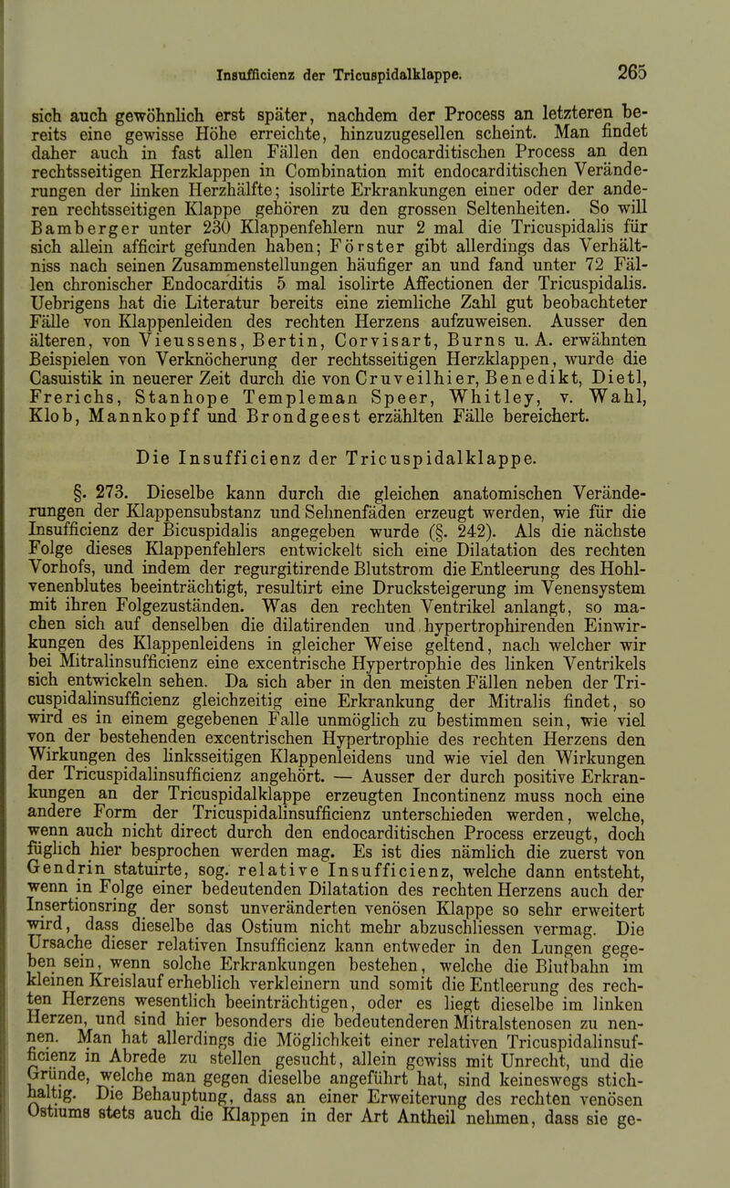 sich auch gewöhnlich erst später, nachdem der Process an letzteren be- reits eine gewisse Höhe erreichte, hinzuzugesellen scheint. Man findet daher auch in fast allen Fällen den endocarditischen Process an den rechtsseitigen Herzklappen in Comhination mit endocarditischen Verände- rungen der linken Herzhälfte; isolirte Erkrankungen einer oder der ande- ren rechtsseitigen Klappe gehören zu den grossen Seltenheiten. So will Bamberger unter 230 Klappenfehlern nur 2 mal die Tricuspidalis für sich allein afficirt gefunden haben; Förster gibt allerdings das Verhält- niss nach seinen Zusammenstellungen häufiger an und fand unter 72 Fäl- len chronischer Endocarditis 5 mal isolirte AfFectionen der Tricuspidalis. Uebrigens hat die Literatur bereits eine ziemliche Zahl gut beobachteter Fälle von Klappenleiden des rechten Herzens aufzuweisen. Ausser den älteren, von Vieussens, Bertin, Corvisart, Burns u. A. erwähnten Beispielen von Verknöcherung der rechtsseitigen Herzklappen, wurde die Casuistik in neuerer Zeit durch die von Cruveilhier, Benedikt, Dietl, Frerichs, Stanhope Templeman Speer, Whitley, v. Wahl, Klob, Mannkopff und Brondgeest erzählten Fälle bereichert. Die Insufficienz der Tricuspidalklappe. §. 273. Dieselbe kann durch die gleichen anatomischen Verände- rungen der Küappensubstanz und Sehnenfäden erzeugt werden, wie für die Insufficienz der Bicuspidalis angegeben wurde (§. 242). Als die nächste Folge dieses Klappenfehlers entwickelt sich eine Dilatation des rechten Vorhofs, und indem der regurgitirende Blutstrom die Entleerung desHohl- venenblutes beeinträchtigt, resultirt eine Drucksteigerung im Venensystem mit ihren Folgezuständen. Was den rechten Ventrikel anlangt, so ma- chen sich auf denselben die dilatirenden und hypertrophirenden Einwir- kungen des Klappenleidens in gleicher Weise geltend, nach welcher wir bei Mitralinsufficienz eine excentrische Hypertrophie des linken Ventrikels sich entwickeln sehen. Da sich aber in den meisten Fällen neben der Tri- cuspidalinsufficienz gleichzeitig eine Erkrankung der Mitralis findet, so wird es in einem gegebenen Falle unmöglich zu bestimmen sein, wie viel von der bestehenden excentrischen Hypertrophie des rechten Herzens den Wirkungen des linksseitigen Klappenleidens und wie viel den Wirkungen der Tricuspidalinsufficienz angehört. — Ausser der durch positive Erkran- kungen an der Tricuspidalklappe erzeugten Incontinenz muss noch eine andere Forni der Tricuspidalinsufficienz unterschieden werden, welche, wenn auch nicht direct durch den endocarditischen Process erzeugt, doch füglich hier besprochen werden mag. Es ist dies nämlich die zuerst von Gendrin statuirte, sog. relative Insufficienz, welche dann entsteht, wenn in Folge einer bedeutenden Dilatation des rechten Herzens auch der Insertionsring der sonst unveränderten venösen Klappe so sehr erweitert wird, dass dieselbe das Ostium nicht mehr abzuschliessen vermag. Die Ursache dieser relativen Insufficienz kann entweder in den Lungen gege- ben sein, wenn solche Erkrankungen bestehen, welche die Blutbahn im kleinen Kreislauf erheblich verkleinern und somit die Entleerung des rech- ten Herzens wesentlich beeinträchtigen, oder es liegt dieselbe im linken Herzen, und sind hier besonders die bedeutenderen Mitralstenosen zu nen- nen. Man hat allerdings die Möglichkeit einer relativen Tricuspidalinsuf- ficienz m Abrede zu stellen gesucht, allein gewiss mit Unrecht, und die (jrunde, welche man gegen dieselbe angeführt hat, sind keineswegs stich- haltig. Die Behauptung, dass an einer Erweiterung des rechten venösen Ustiums stets auch die Klappen in der Art Antheil nehmen, dass sie ge-