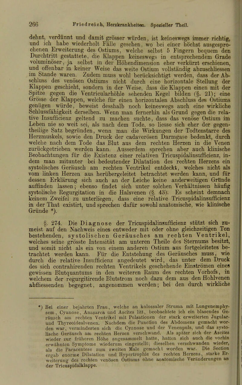 dehnt, verdünnt und damit grösser würden, ist keineswegs immer richtig, und ich habe wiederholt Fälle gesehen, wo bei einer höchst ausgespro- chenen Erweiterung des Ostiums, welche selbst 5 Fingern bequem den Durchtritt gestattete, die Klappen keineswegs in entsprechendem Grade voluminöser, ja selbst in der Höhendimension eher verkürzt erschienen, und offenbar in keiner Weise das weite Ostium vollständig abzuschliessen im Stande waren. Zudem muss wohl berücksichtigt werden, dass der Ab- schluss des venösen Ostiums nicht durch eine horizontale Stellung der Klappen geschieht, sondern in der Weise, dass die Klappen einen mit der Spitze gegen die Ventricularhöhle sehenden Kegel bilden (§. 21); eine Grösse der Klappen, welche für einen horizontalen Abschluss des Ostiums genügen würde, beweist desshalb noch keineswegs auch eine wirkliche Schlussfähigkeit derselben. Wenn man fernerhin als Grund gegen die rela- tive Insufficienz geltend zu machen suchte, dass das venöse Ostium im Leben nie so weit sei, als nach dem Tode, so Hesse sich eher der gegen- theilige Satz begründen, wenn man die Wirkungen der Todtenstarre des Herzmuskels, sowie den Druck der cadaverösen Darmgase bedenkt, durch welche nach dem Tode das Blut aus dem rechten Herzen in die Venen zui'ückgetrieben werden kann. Ausserdem sprechen aber auch klinische Beobachtungen für die Existenz einer relativen Tricuspidalinsufficienz, in- dem man mitunter bei bedeutender Dilatation des rechten Herzens ein systolisches Geräusch am rechten Ventrikel entdeckt, welches nicht als vom linken Herzen aus herübergeleitet betrachtet werden kann, und für dessen Erklärung sich auch an der Leiche keine anderweitigen Gründe auffinden lassen; ebenso findet sich unter solchen Verhältnissen häufig systolische Regurgitation in die Halsvenen (§. 43). Es scheint demnach keinem Zweifel zu unterliegen, dass eine relative Tricuspidalinsufficienz in der That existirt, und sprechen dafür sowohl anatomische, wie klinische Gründe *). §. 274. Die Diagnose der Tricuspidalinsufficienz stützt sich zu- meist auf den Nachweis eines entweder mit oder ohne gleichzeitigen Ton bestehenden, systolischen Geräusches am rechten Ventrikel, welches seine grösste Intensität am unteren Theile des Sternums besitzt, und somit nicht als ein von einem anderen Ostium aus fortgeleitetes be- trachtet werden kann. Für die Entstehung des Geräusches muss, wie durch die relative Insufficienz angedeutet wird, das unter dem Druck des sich contrahirenden rechten Ventrikels geschehende Einströmen eines gewissen Blutquantums in den weiteren Raum des rechten Vorhofs, in welchem der regurgitirende Blutstrom noch dazu dem aus den Hohlvenen abfiiessenden begegnet, angenommen werden; bei den durch wirkHche *) Bei einer bejahrten Frau, welche an kolossaler Struma mit Lungenemphy- sem, Cyanose, Anasarca und Ascites litt, beobachtete ich ein blasendes Ge- räusch am rechten Ventrikel mit Pulsationen der stark erweiterten Jugular- und Thyreoidealvenen. Nachdem die Function des Abdomens gemacht wor- den war, verminderten sich die Cyanose und der Venenpuls, und das systo- lische Geräusch am rechten Herzen verschwand. Als später sich der Ascites wieder zur früheren Höhe angesammelt hatte, hatten sich auch die vorhin erwähnten Symptome wiederum eingestellt-, dieselben verschwanden wieder, als die Paracentese zum zweiten Male gemacht worden war. Die Section ergab enorme Dilatation imd Hypertrophie des rechten Herzens, starke Er- weiterung des rechten venösen Ostiums ohne anatomische Veränderungen an der TricuBpidalklappe.