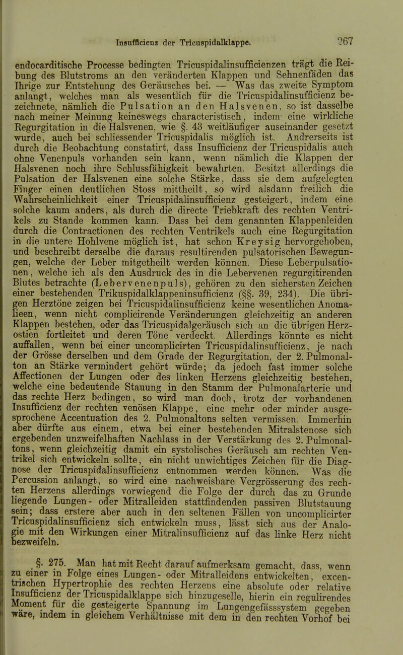 endocarditische Processe bedingten Tricuspidalinsufficienzen trägt die Rei- bung des Blutstroms an den veränderten Klappen und Sehnenfaden das Ihrige zur Entstehung des Geräusches bei. — Was das zweite Symptom anlangt, welches man als wesentlich für die Tricuspidalinsufficienz be- zeichnete, nämlich die Pulsation an den Halsvenen, so ist dasselbe nach meiner Meinung keineswegs characteristisch, indem- eine wirkliche Regurgitation in die Halsvenen, wie §. 43 weitläufiger auseinander gesetzt wurde, auch bei schliessender Tricuspidalis möglich ist. Andrerseits ist durch die Beobachtung constatirt, dass Insufficienz der Tricuspidalis auch ohne Venenpuls vorhanden sein kann, wenn nämlich die Klappen der Halsvenen noch ihre Schlussfähigkeit bewahrten. Besitzt allerdings die Pulsation der Halsvenen eine solche Stärke, dass sie dem aufgelegten Finger einen deutlichen Stoss mittheilt, so wird alsdann freilich die Wahrscheinlichkeit einer Tricuspidalinsufficienz gesteigert, indem eine solche kaum anders, als durch die directe Triebkraft des rechten Ventri- kels zu Stande kommen kann. Dass bei dem genannten Klappenleiden durch die Contractionen des rechten Ventrikels auch eine Regurgitation in die untere Hohlvene möglich ist, hat schon Kreysig hervorgehoben, und beschreibt derselbe die daraus resultirenden pulsatorischen Bewegun- gen, welche der Leber mitgetheilt werden können. Diese Leberpulsatio- nen, welche ich als den Ausdruck des in die Lebervenen regurgitirenden Blutes betrachte (Lebervenenpuls), gehören zu den sichersten Zeichen einer bestehenden Trikuspidalklappeninsufficienz (§§. 39, 234). Die übri- gen Herztöne zeigen bei Tricuspidalinsufficienz keine wesentlichen Anoma- lieen, wenn nicht complicirende Veränderungen gleichzeitig an anderen Klappen bestehen, oder das Tricuspidalgeräusch sich an die übrigen Herz- ostien fortleitet und deren Töne verdeckt. Allerdings könnte es nicht auffallen, wenn bei einer uncomplicirten Tricuspidalinsufficienz, je nach der Grösse derselben und dem Grade der Regurgitation, der 2. Pulmonal- ton an Stärke vermindert gehört würde; da jedoch fast immer solche Affectionen der Lungen oder des linken Herzens gleichzeitig bestehen, welche eine bedeutende Stauung in den Stamm der Pulmonalarterie und das rechte Herz bedingen, so wird man doch, trotz der vorhandenen Insufficienz der rechten venösen Klappe, eine mehr oder minder ausge- sprochene Accentuation des 2. Pulmonaltons selten vermissen. Immerhin aber dürfte aus einem, etwa bei einer bestehenden Mitralstenose sich ergebenden unzweifelhaften Nachlass in der Verstärkung des 2. Pulmonal- tons, wenn gleichzeitig damit ein systolisches Geräusch am rechten Ven- trikel sich entwickeln sollte, ein nicht unwichtiges Zeichen für die Diag- nose der Tricuspidalinsufficienz entnommen werden können. Was die Percussion anlangt, so wird eine nachweisbare Vergrösserung des rech- ten Herzens allerdings vorwiegend die Folge der durch das zu Grunde liegende Lungen- oder Mitralleiden stattfindenden passiven Blutstauung sein; dass erstere aber auch in den seltenen Fällen von uncomplicirter Tricuspidalinsufficienz sich entwickeln muss, lässt sich aus der Analo- fie mit den Wirkungen einer Mitralinsufficienz auf das linke Herz nicht ezweifeln. §. 275. Man hat mit Recht darauf aufmerksam gemacht, dass, wenn zu einer m Folge eines Lungen- oder Mitralleidens entwickelten, excen- tnschen Hypertrophie des rechten Herzens eine absolute oder relative ^sufhcienz der Tncuspidalklappe sich hinzugeselle, hierin ein regulirendes Moment für die gesteigerte Spannung im Lungengefässsystem gegeben wäre, indem in gleichem Verhältnisse mit dem in den rechten Vorhof bei