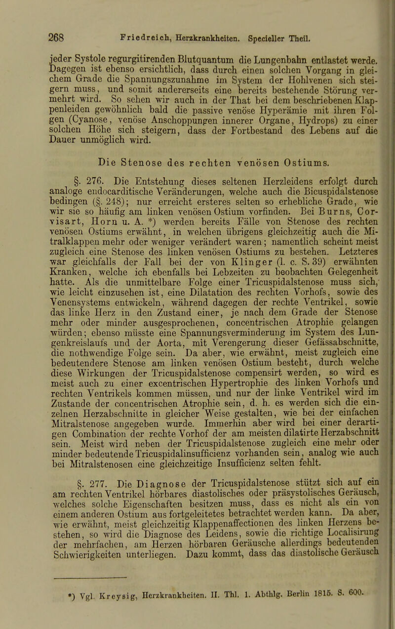 jeder Systole regurgitirenden Blutquantum die Lungenbahn entlastet werde. Dagegen ist ebenso ersichtlich, dass durch einen solchen Vorgang in glei- chem Grade die Spannungszunahme im System der Hohlvenen sich stei- gern muss, und somit andererseits eine bereits bestehende Störung ver- mehrt wird. So sehen wir auch in der That bei dem beschriebenen Klap- penleiden gewöhnlich bald die passive venöse Hyperämie mit ihren Fol- gen (Cyanose, venöse Anschoppungen innerer Organe, Hydrops) zu einer solchen Höhe sich steigern, dass der Fortbestand des Lebens auf die Dauer unmöglich wird. Die Stenose des rechten venösen Ostiums. §. 276, Die Entstehung dieses seltenen Herzleidens erfolgt durch analoge endocarditische Veränderungen, welche auch die Bicuspidalstenose bedingen (§. 248); nur erreicht ersteres selten so erhebliche Grade, wie wir sie so häufig am linken venösen Ostium vorfinden. Bei Burns, Cor- visart, Hornu. A. *) werden bereits Fälle von Stenose des rechten venösen Ostiums erwähnt, in welchen übrigens gleichzeitig auch die Mi- tralklappen mehr oder weniger verändert waren; namentlich scheint meist zugleich eine Stenose des linken venösen Ostiums zu bestehen. Letzteres war gleichfalls der Fall bei der von Kling er (1. c. S. 39) erwähnten Kranken, welche ich ebenfalls bei Lebzeiten zu beobachten Gelegenheit hatte. Als die unmittelbare Folge einer Tricuspidalstenose muss sich, wie leicht einzusehen ist, eine Dilatation des rechten Vorhofs, sowie des Venensystems entwickeln, während dagegen der rechte Ventrikel, sowie das linke Herz in den Zustand einer, je nach dem Grade der Stenose mehr oder minder ausgesprochenen, concentrischen Atrophie gelangen würden; ebenso müsste eine Spannungsverminderung im System des Lun- genkreislaufs und der Aorta, mit Verengerung dieser Gefässabschnitte, die nothwendige Folge sein. Da aber, wie erwähnt, meist zugleich eine bedeutendere Stenose am linken venösen Ostium besteht, durch welche diese Wirkungen der Tricuspidalstenose compensirt werden, so wird es meist auch zu einer excentrischen Hypertrophie des linken Vorhofs und rechten Ventrikels kommen müssen, und nur der linke Ventrikel wird im Zustande der concentrischen Atrophie sein, d. h. es werden sich die ein- zelnen Herzabschnitte in gleicher Weise gestalten, wie bei der einfachen Mitralstenose angegeben wurde. Immerhin aber wird bei einer derarti- gen Combination der rechte Vorhof der am meisten dilatirte Herzabschnitt sein. Meist wird neben der Tricuspidalstenose zugleich eine mehr oder minder bedeutende Tricuspidalinsufficienz vorhanden sein, analog wie auch bei Mitralstenosen eine gleichzeitige Insufficienz selten fehlt. §. 277. Die Diagnose der Tricuspidalstenose stützt sich auf ein am rechten Ventrikel hörbares diastolisches oder präsystolisches Geräusch, welches solche Eigenschaften besitzen muss, dass es nicht als ein von einem anderen Ostium aus fortgeleitetes betrachtet werden kann. Da aber, wie erwähnt, meist gleichzeitig KlapjDenaffectionen des linken Herzens be- stehen, so wird die Diagnose des Leidens, sowie die richtige Locahsirung der mehrfachen, am Herzen hörbaren Geräusche allerdings bedeutenden Schwierigkeiten unterliegen. Dazu kommt, dass das diastolische Geräusch *) Vgl. Kreysig, Herzkrankheiten. II. Thl. 1. Abthlg. Berlin 1815. S. 600.