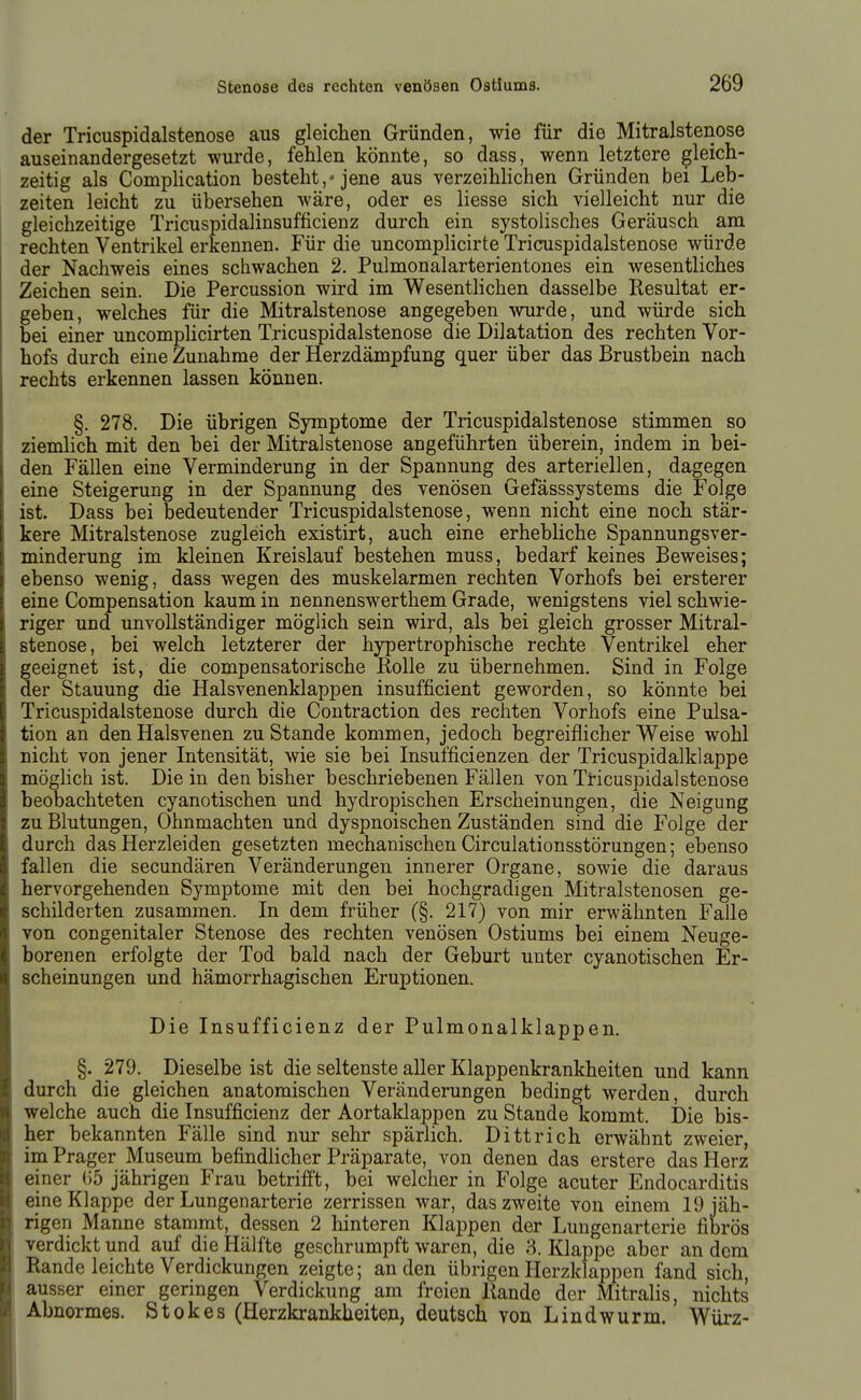 der Tricuspidalstenose aus gleichen Gründen, wie für die Mitralstenose auseinandergesetzt wurde, fehlen könnte, so dass, wenn letztere gleich- zeitig als Complication besteht,« jene aus verzeihlichen Gründen bei Leb- zeiten leicht zu übersehen wäre, oder es Hesse sich vielleicht nur die gleichzeitige Tricuspidalinsufficienz durch ein systolisches Geräusch am rechten Ventrikel erkennen. Für die uncomplicirte Tricuspidalstenose würde der Nachweis eines schwachen 2. Pulmonalarterientones ein wesentliches Zeichen sein. Die Percussion wird im Wesentlichen dasselbe Resultat er- geben, welches für die Mitralstenose angegeben wurde, und würde sich bei einer uncomplicirten Tricuspidalstenose die Dilatation des rechten Vor- hofs durch eine Zunahme der Herzdämpfung quer über das Brustbein nach rechts erkennen lassen können. §. 278. Die übrigen Symptome der Tricuspidalstenose stimmen so ziemlich mit den bei der Mitralstenose angeführten überein, indem in bei- den Fällen eine Verminderung in der Spannung des arteriellen, dagegen eine Steigerung in der Spannung des venösen Gefässsystems die Folge ist. Dass bei bedeutender Tricuspidalstenose, wenn nicht eine noch stär- kere Mitralstenose zugleich existirt, auch eine erhebUche Spannungsver- minderung im kleinen Kreislauf bestehen muss, bedarf keines Beweises; ebenso wenig, dass wegen des muskelarmen rechten Vorhofs bei ersterer eine Compensation kaum in nennenswerthem Grade, wenigstens viel schwie- riger und unvollständiger möglich sein wird, als bei gleich grosser Mitral- stenose, bei welch letzterer der hypertrophische rechte Ventrikel eher geeignet ist, die compensatorische Rolle zu übernehmen. Sind in Folge der Stauung die Halsvenenklappen insufficient geworden, so könnte bei Tricuspidalstenose durch die Contraction des rechten Vorhofs eine Pulsa- tion an den Halsvenen zu Stande kommen, jedoch begreiflicher Weise wohl nicht von jener Intensität, wie sie bei Insumcienzen der Tricuspidalklappe möglich ist. Die in den bisher beschriebenen Fällen von Tricuspidalstenose beobachteten cyanotischen und hydropischen Erscheinungen, die Neigung zu Blutungen, Ohnmächten und dyspnoischen Zuständen sind die Folge der durch das Herzleiden gesetzten mechanischen Circulationsstörungen; ebenso fallen die secundären Veränderungen innerer Organe, sowie die daraus hervorgehenden Symptome mit den bei hochgradigen Mitralstenosen ge- schilderten zusammen. In dem früher (§. 217) von mir erwähnten Falle von congenitaler Stenose des rechten venösen Ostiums bei einem Neuge- borenen erfolgte der Tod bald nach der Geburt unter cyanotischen Er- scheinungen und hämorrhagischen Eruptionen. Die Insufficienz der Pulmonalklappen. §. 279. Dieselbe ist die seltenste aller Klappenkrankheiten und kann durch die gleichen anatomischen Veränderungen bedingt werden, durch welche auch die Insufficienz der Aortaklappen zu Stande kommt. Die bis- her bekannten Fälle sind nur sehr spärlich. Dittrich erwähnt zweier, im Prager Museum befindlicher Präparate, von denen das erstere das Herz einer ()5 jährigen Frau betrifft, bei welcher in Folge acuter Endocarditis eine Klappe der Lungenarterie zerrissen war, das zweite von einem 19 jäh- rigen Manne stammt, dessen 2 hinteren Klappen der Lungenarterie fibrös verdickt und auf die Hälfte geschrumpft waren, die 3. Klappe aber andern Rande leichte Verdickungen zeigte; an den übrigen Herzklappen fand sich, ausser einer geringen Verdickung am freien Rande der Mitralis, nichts Abnormes. Stokes (Herzkrankheiteu, deutsch von Lindwurm. Würz-