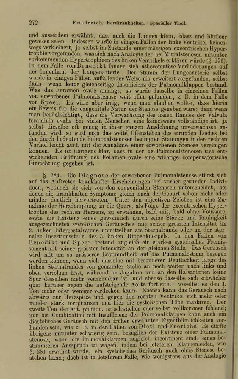 und ausserdem erwähnt, dass auch die Lungen klein, blass und blutleer gewesen seien. ladessen würfle in einigen Fällen der linke Ventrikel keines- wegs verkleinert, ja selbst im Zustande einer massigen excentrischen Hyper- trophie vorgefunden, was sich nach Analogie der bei Mitralstenosen mitunter vorkommenden Hypertrophieen des linken Ventrikels erklären würde (§. 156). In dem Falle von Benedikt fanden sich atheromatöse Veränderungen auf der Innenhaut der Lungenarterie. Der Stamm der Limgenarterie selbst wurde in einigen Fällen aulfallender Weise als erweitert vorgefunden, selbst dann, wenn keine gleichzeitige Insufficienz der Pulmonalklappen bestand. Was das Foramen ovale anlangt, so wurde dasselbe in einzelnen Fällen von erworbener l'ulmonalstenose weit offen gefunden, z. B. in dem Falle von Speer. Es wäre aber irrig, wenn man glauben wollte, dass hierin ein Beweis für die congenitale Natur der Stenose gegeben wäre; denn wenn man berücksichtigt, dass die Verwachsung des freien Bandes der Valvula foraminis ovahs bei vielen Menschen eine keineswegs vollständige ist, ja selbst dieselbe oft genug in ihier ganzen Ausdehnung unverwachsen ge- funden wird, so wird man das weite Offenstehen des eirunden Loches bei den durch bedeutende Pulmonalstenosen bedingten Stauungen in den rechten Vorhof leicht auch mit der Annahme einer erworbenen Stenose vereinigen können. Es ist übrigens klar, dass in der bei Pulmonalstenosen sich ent- wickelnden Eröffnung des Foramen ovale eine wichtige compensatorische Einrichtung gegeben ist. §. 284. Die Diagnose der erworbenen Pulmonalstenose stützt sich auf das Auftreten krankhafter Erscheinungen bei vorher gesunden Indivi- duen, wodurch sie sich von den congenitalen Stenosen unterscheidet, bei denen die krankhaften Symptome gleich nach der Geburt schon mehr oder minder deutlich hervortreten. Unter den objectiven Zeichen ist eine Zu- nahme der Herzdämpfung in die Quere, als Folge der excentrischen Hyper- trophie des rechten Herzens, zu erwähnen, bald mit, bald ohne Voussure, sowie die Existenz eines gewöhnlich durch seine Stärke und Rauhigkeit ausgezeichneten systolischen Geräusches mit seiner grössten Intensität im 2. linken Intercostalraume unmittelbar am Sternalrande oder an der ster- nalen Insertionsstelle des 3. linken Rippenknorpels. In den Fällen von Benedikt und Speer bestand zugleich ein starkes systolisches Fremis- sement mit seiner grössten Intensität an der gleichen Stelle. Das Geräusch wird mit um so grösserer Bestimmtheit auf das Pulmonalostium bezogen werden können, wenn sich dasselbe mit besonderer Deutlichkeit längs des linken Sternalrandes von genannter Stelle an noch weiter nach links und oben verfolgen lässt, während im Jugulum und an den Halsarterien keine Spur desselben mehr vernehmbar ist, und ebenso dasselbe sich schwächer quer herüber gegen die aufsteigende Aorta fortleitet, woselbst es den 1. Ton mehr oder weniger verdecken kann. Ebenso kann das Geräusch nach abwärts zur Herzspitze und gegen den rechten Ventrikel sich mehr oder minder stark fortpflanzen und hier die systolischen Töne maskiren. Der zweite Ton der Art. pulmon. ist schwächer oder selbst vollkommen fehlend; nur bei Combination mit Insufficienz der Pulmonalklappen kann auch ein diastolisches Geräusch mit den früher erwähnten Eigenthümlichkeiten vor- handen sein, wie z. B. in den Fällen vonDietl undFrerichs. Es dürfte übrigens mitunter schwierig sein, bezüglich der Existenz einer Pulmonal- stenose, wenn die Pulmonalklappen zugleich incontinent sind, einen be- stimmteren Ausspruch zu wagen, indem bei letzterem Klappenleideu, wie §. 281 erwähnt wurde, ein systolisches Geräusch auch ohne Stenose be- stehen kann; doch ist in letzterem Falle, wie wenigstens aus der Analogie