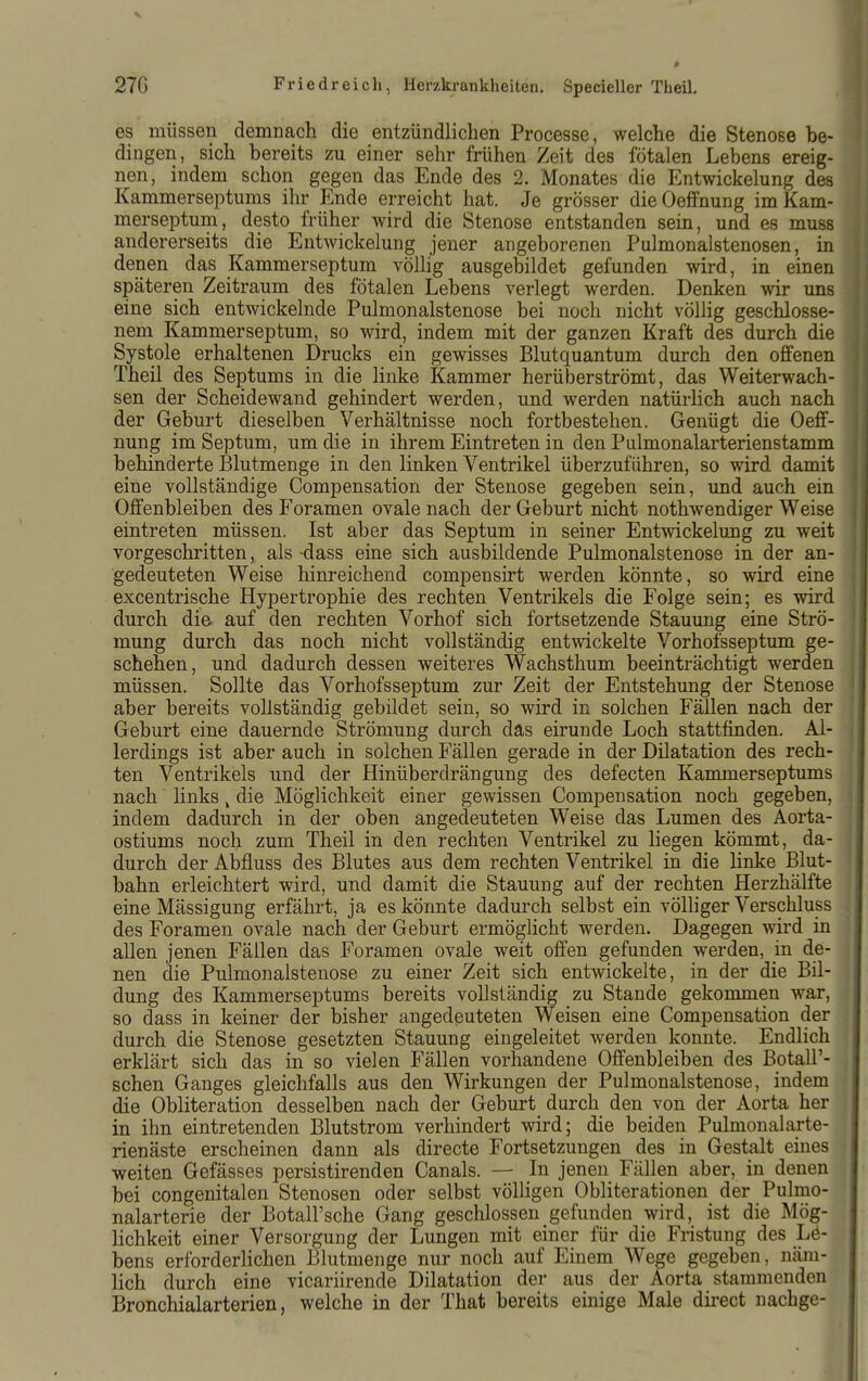 es müssen demnach die entzündlichen Processe, welche die Stenose be- dingen, sich bereits zu einer sehr frühen Zeit des fötalen Lebens ereig- nen, indem schon gegen das Ende des 2. Monates die Entwickelung des Kammerseptums ihr Ende erreicht hat. Je grösser dieOeffnung imKam- merseptum, desto früher wird die Stenose entstanden sein, und es muss andererseits die Entwickelung jener angeborenen Pulmonalstenosen, in denen das Kammerseptum völlig ausgebildet gefunden wird, in einen späteren Zeitraum des fötalen Lebens verlegt werden. Denken wir uns eine sich entwickelnde Pulmonalstenose bei noch nicht völlig geschlosse- nem Kammerseptum, so wird, indem mit der ganzen Kraft des durch die Systole erhaltenen Drucks ein gewisses Blutquantum durch den offenen Theil des Septums in die linke Kammer herüberströmt, das Weiterwach- sen der Scheidewand gehindert werden, und werden natürlich auch nach der Geburt dieselben Verhältnisse noch fortbestehen. Genügt die Oeff- nung im Septum, um die in ihrem Eintreten in den Pulmonalarterienstamm behinderte Blutmenge in den linken Ventrikel überzuführen, so wird damit eine vollständige Compensation der Stenose gegeben sein, und auch ein Offenbleiben des Foramen ovale nach der Geburt nicht nothwendiger Weise eintreten müssen. Ist aber das Septum in seiner Entwickelung zu weit vorgeschritten, als -dass eine sich ausbildende Pulmonalstenose in der an- gedeuteten Weise hinreichend compensirt werden könnte, so wird eine excentrische Hypertrophie des rechten Ventrikels die Folge sein; es wird durch die. auf den rechten Vorhof sich fortsetzende Stauung eine Strö- mung durch das noch nicht vollständig entwickelte Vorhofsseptum ge- schehen, und dadurch dessen weiteres Wachsthum beeinträchtigt werden müssen. Sollte das Vorhofsseptum zur Zeit der Entstehung der Stenose aber bereits vollständig gebildet sein, so wird in solchen Fällen nach der Geburt eine dauernde Strömung durch das eirunde Loch stattfinden. Al- lerdings ist aber auch in solchen Fällen gerade in der Dilatation des rech- ten Ventrikels und der Hinüberdrängung des defecten Kammerseptums nach hnks ^ die Möglichkeit einer gewissen Compensation noch gegeben, indem dadurch in der oben angedeuteten Weise das Lumen des Aorta- ostiums noch zum Theil in den rechten Ventrikel zu liegen kömmt, da- durch der Abfluss des Blutes aus dem rechten Ventrikel in die linke Blut- bahn erleichtert wird, und damit die Stauung auf der rechten Herzhälfte eine Mässigung erfährt, ja es könnte dadurch selbst ein völliger Verschluss des Foramen ovale nach der Geburt ermöglicht werden. Dagegen wird in allen jenen Fällen das Foramen ovale weit offen gefunden werden, in de- nen die Pulmonalstenose zu einer Zeit sich entwickelte, in der die Bil- dung des Kammerseptums bereits vollständig zu Stande gekommen war, so dass in keiner der bisher angedeuteten Weisen eine Compensation der durch die Stenose gesetzten Stauung eingeleitet werden konnte. Endlich erklärt sich das in so vielen Fällen vorhandene Offenbleiben des BotalP- schen Ganges gleichfalls aus den Wirkungen der Pulmonalstenose, indem die Obliteration desselben nach der Geburt durch den von der Aorta her in ihn eintretenden Blutstrom verhindert wird; die beiden Pulmonalarte- rienäste erscheinen dann als directe Fortsetzungen des in Gestalt eines weiten Gefässes persistirenden Canals. — In jenen Fällen aber, in denen bei congenitalen Stenosen oder selbst völligen Obliterationen der Pulmo- nalarterie der BotaH'sche Gang geschlossen gefunden wird, ist die Mög- lichkeit einer Versorgung der Lungen mit einer für die Fristung des Lö- bens erforderHchen Blutmenge nur noch auf Einem Wege gegeben, näm- lich durch eine vicariirende Dilatation der aus der Aorta stammenden Bronchialarterien, welche in der That bereits einige Male dii-ect nachge-