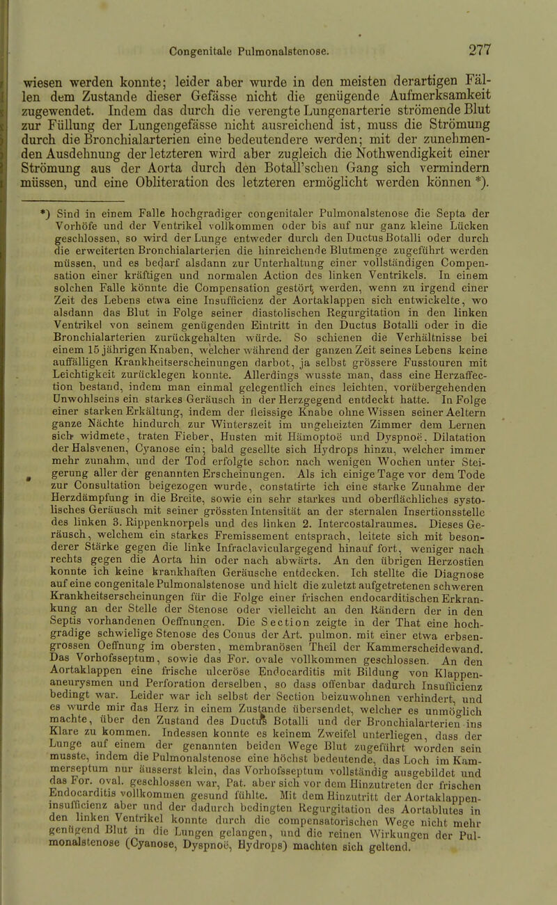 wiesen werden konnte; leider aber wurde in den meisten derartigen Fäl- len dem Zustande dieser Gefässe nicht die genügende Aufmerksamkeit zugewendet. Indem das durch die verengte Lungenarterie strömende Blut zur Füllung der Lungengefässe nicht ausreichend ist, muss die Strömung durch die Bronchialarterien eine bedeutendere werden; mit der zunehmen- den Ausdehnung der letzteren wird aber zugleich die Nothwendigkeit einer Strömung aus der Aorta durch den Botall'schen Gang sich vermindern müssen, und eine Obliteration des letzteren ermöglicht werden können *). *) Sind in einem Falle hochgradiger congenitaler Pulmonalstenose die Septa der Vorhöfe und der Ventrikel vollkommen oder bis auf nur ganz kleine Lücken geschlossen, so wird der Lunge entweder durch den Ductus Botalli oder durch die erweiterten Bronchialarterien die hinreichende Blutmenge zugeführt werden müssen, und es bedarf alsdann zur Unterhaltung einer vollständigen Compen- sation einer kräftigen und normalen Action des linken Ventrilcels. In einem solchen Falle könnte die Compensation gestört, werden, wenn zu irgend einer Zeit des Lebens etwa eine Insufficienz der Aortaklappen sich entwickelte, wo alsdann das Blut in Folge seiner diastolischen Regurgitation in den linken Ventrikel von seinem genügenden Eintritt in den Ductus Botalli oder in die Bronchialarterien zurückgehalten würde. So schienen die Verhältnisse bei einem 15 jährigen Knaben, welcher während der ganzen Zeit seines Lebens keine auifälligen Krankheitserscheinungen darbot, ja selbst grössere Fusstouren mit Leichtigkeit zurücklegen konnte. Allerdings wusste man, dass eine HerzafFec- tion bestand, indem man einmal gelegentlich eines leichten, vorübergehenden Unwohlseins ein starkes Geräusch in der Herzgegend entdeckt hatte. In Folge einer starken Erkältung, indem der fleissige Knabe ohne Wissen seiner Aeltern ganze Nächte hindurch zur Winterszeit im ungeheizten Zimmer dem Lernen sieb widmete, traten Fieber, Husten mit Hämoptoe und Dyspnoe, Dilatation der Halsvenen, Cj^anose ein; bald gesellte sich Hj'drops hinzu, welcher immer mehr zunahm, und der Tod erfolgte schon nach wenigen Wochen unter Stei- gerung aller der genannten Erscheinungen. Als ich einige Tage vor dem Tode zur Consultation beigezogen wurde, constatirte ich eine starke Zunahme der Herzdämpfung in die Breite, sowie ein sehr starkes und oberflächliches systo- lisches Geräusch mit seiner grössten Intensität an der sternalen Insertionsstelle des linken 3. Rippenknorpels und des linken 2. Intercostalraumes. Dieses Ge- räusch, welchem ein starkes Fremissement entsprach, leitete sich mit beson- derer Stärke gegen die linke Infraclaviculargegend hinauf fort, weniger nach rechts gegen die Aorta hin oder nach abwärts. An den übrigen Herzostien konnte ich keine krankhaften Geräusche entdecken. Ich stellte die Diagnose auf eine congenitale Pulmonalstenose und hielt die zuletzt aufgetretenen schweren Krankheitserscheinungen für die Folge einer frischen endocarditischen Erkran- kung an der Stelle der Stenose oder vielleicht an den Rändern der in den Septis vorhandenen Oeffnungen. Die Section zeigte in der That eine hoch- gradige schwielige Stenose des Conus der Art. pulmon. mit einer etwa erbsen- grossen Oeffnung im obersten, membranösen Theil der Kammerscheidewand. Das Vorhofsseptum, sowie das For. ovale vollkommen geschlossen. An den Aortaklappen eine frische ulceröse Endocarditis mit Bildung von Klappen- aneurysmen und Perforation derselben, so dasa offenbar dadurch Insufficienz bedingt war. Leider war ich selbst der Section beizuwohnen verhindert und es wurde mir das Herz in einem Zustande übersendet, welcher es unmöo-lich machte, über den Zustand des Ductiß Botalli und der Bronchialarterien ins Klare zu kornmen. Indessen konnte es keinem Zweifel unterliegen dass der Lunge auf einem der genannten beiden Wege Blut zugeführt worden sein musste, indem die Pulmonalstenose eine höchst bedeutende, das Loch im Kam- merseptum nur äusserst klein, das Vorhoisseptum vollständig ausgebildet und das For. oval, geschlossen war, Pat. aber sich vor dem Hinzutreten der frischen Endocarditis vollkommen gesund fühlte. Mit dem Hinzutritt der Aortaklappen- insulflcienz aber und der dadurch bedingten Regurgitation des Aortablutes in den linken Ventnkel konnte durch die compensatorischen Wege nicht mehr gcnu^rend Blut in die Lungen gelangen, und die reinen Wirkungen der Pul- monalstenose (Cyanose, Dyspnoe, Hydrops) machten sich geltend.