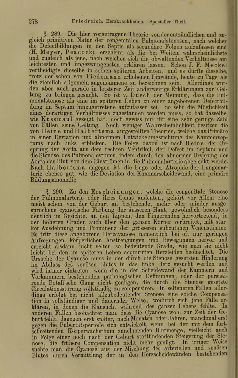 §. 289. Die hier vorgetragene Theorie von der entzündlichen und zu- jeich primitiven Natur der congenitalen PulmonalStenosen, nach welcher ie Defectbildungen in den Septis als secundäre Folgen aufzufassen sind (H. Meyer, Peacock), erscheint als die bei Weitem wahrscheinlichste und zugleich als jene, nach welcher sich die obwaltenden Verhältnisse am leichtesten und ungezwungensten erklären lassen. Schon J. F. Meckel vertheidigte dieselbe in seinen späteren Arbeiten, und es dürfte dieselbe, trotz der schon von Tiedemann erhobenen Einwände, heute zu Tage als die ziemlich allgemein angenommene zu bezeichnen sein. Allerdings wur- den aber auch gerade in letzterer Zeit anderweitige Erklärungen zur Gel- tung zu bringen gesucht. So ist v. Dusch der Meinung, dass die Pul- monalstenose als eine im späteren Leben zu einer angeborenen Defectbil- dung im Septum hinzugetretene aufzufassen sei. So sehr die Möglichkeit eines derartigen Verhältnisses zugestanden werden muss, so hat dasselbe, wie Kussmaul gezeigt hat, doch gewiss nur für eine sehr geringe Zahl von Fällen seine Geltung. Noch weniger Wahrscheinlichkeit besitzen die von Heine und Halbertsma aufgestellten Theorien, welche das Primäre in einer Deviation und abnormen Entwickelungsrichtung des Kammersep- tums nach links erblicken. Die Folge davon ist nach Heine der Ur- sprung der Aorta aus dem rechten Ventrikel, der Defect im Septum und die Stenose des Pulmonalostiums, indem durch den abnormen Ursprung der Aorta das Blut von dem Einströmen in die Pulmonalarterie abgelenkt werde. Nach Halbertsma dagegen ist die Enge oder Atrophie der Lungenar- terie ebenso gut, wie die Deviation der Kammerscheidewand, eine primäre Bildungsanomalie. §. 290. Zu den Erscheinungen, welche die congenitale Stenose der Pulmonalarterie oder ihres Conus andeuten, gehört vor AUem eine meist schon von der Geburt an bestehende, mehr oder minder ausge- sprochene cyanotische Färbung der äusseren Haut, gewöhnlich besonders deutlich im Gesichte, an den Lippen, den Fingerenden hervortretend, in den höheren Graden auch über den ganzen Körper verbreitet, mit star- ker Ausdehnung und Prominenz der grösseren subcutanen Venenstämme. Es tritt diese angeborene Herzcyanose namentlich bei oft nur geringen Aufregungen, körperlichen Anstrengungen und Bewegungen hervor und erreicht alsdann nicht selten so bedeutende Grade, wie man sie nicht leicht bei den im späteren Leben acquirirten Herzleiden beobachtet. Die Ursache der Cyanose muss in der durch die Stenose gesetzten Hinderung im Abfluss des venösen Blutes in das linke Herz gesucht werden und wird immer eintreten, wenn die in der Scheidewand der Kammern und Vorkammern bestehenden pathologischen OefFnungen, oder der persisti- rende Botall'sche Gang nicht genügen, die durch die Stenose gesetzte Circulationsstörung vollständig zu compensiren. In selteneren Fällen aller- dings erfolgt bei nicht allzubedeutender Stenose eine solche Compensa- tion in vollständiger und dauernder Weise, wodurch sich jene Fälle er- klären, in denen die Blausucht während des ganzen Lebens fehlte. In anderen Fällen beobachtet man, dass die Cyanose wohl zur Zeit der Ge- burt fehlt, dagegen erst später, nach Monaten oder Jahren, manchmal erst gegen die Pubertätsperiode sich entwickelt, wenn bei der mit dem fort- schreitenden Körperwachsthum zunehmenden Blutmenge, vielleicht auch in Folge einer noch nach der Geburt stattfindenden Steigerung der Ste- nose, die frühere Compensation nicht mehr genügt. In irriger Weise suchte man die Cyanose aus der Mischung des arteriellen und venösen Blutes durch Vermittlung der in den Herzscheidewänden bestehenden