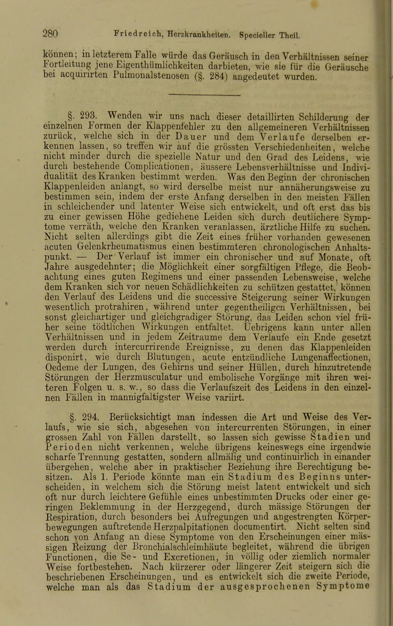 können; m letzterem Falle würde das Geräusch in den Verhältnissen seiner Fortleitung jene Eigenthümlichkeiten darbieten, wie sie für die Geräusche bei acquinrten Pulmonalstenosen (§. 284) angedeutet wurden. §. 293. Wenden wir uns nach dieser detaillirten Schilderung der einzelnen Formen der Klappenfehler zu den allgemeineren Verhältnissen zurück, welche sich in der Dauer und dem Verlaufe derselben er- kennen lassen, so treffen wir auf die grössten Verschiedenheiten, welche nicht minder durch die spezielle Natur und den Grad des Leidens, wie durch bestehende Complicationen, äussere Lebensverhältnisse und Indivi- dualität des Kranken bestimmt werden. Was den Beginn der chronischen Klappenleiden anlangt, so wird derselbe meist nur annäherungsweise zu bestimmen sein, indem der erste Anfang derselben in den meisten Fällen in schleichender und latenter Weise sich entwickelt, und oft erst das bis zu einer gewissen Höhe gediehene Leiden sith durch deutlichere Symp- tome verräth, welche den Kranken veranlassen, ärztliche Hilfe zu suchen. Nicht selten allerdings gibt die Zeit eines früher vorhanden gewesenen acuten Gelenkrheumatismus einen bestimmteren chronologischen Anhalts- punkt. — Der Verlauf ist immer ein chronischer und auf Monate, oft Jahre ausgedehnter; die Möglichkeit einer sorgfältigen Pflege, die Beob- achtung eines guten Regimens und einer passenden Lebensweise, welche dem Kranken sich vor neuen Schädlichkeiten zu schützen gestattet, können den Verlauf des Leidens und die successive Steigerung seiner Wirkungen wesentlich protrahiren, während unter gegentheihgcn Verhältnissen, bei sonst gleichartiger und gleichgradiger Störung, das Leiden schon viel frü- her seine tödtlichen Wirkungen entfaltet. Uebrigens kann unter allen Verhältnissen und in jedem Zeiträume dem Verlaufe ein Ende gesetzt werden durch intercurrirende Ereignisse, zu denen das Klappenleiden disponirt, wie durch Blutungen, acute entzündliche Lungenaffectionen, Oedeme der Lungen, des Gehirns und seiner Hüllen, durch hinzutretende Störungen der Herzmusculatur und embolische Vorgänge mit ihren wei- teren Folgen u. s. w., so dass die Verlaufszeit des Leidens in den einzel- nen Fällen in mannigfaltigster Weise variirt. §. 294. Berücksichtigt man indessen die Art und Weise des Ver- laufs, wie sie sich, abgesehen von intercurrenten Störungen, in einer grossen Zahl von Fällen darstellt, so lassen sich gewisse Stadien und Perioden nicht verkennen, welche übrigens keineswegs eine irgendwie scharfe Trennung gestatten, sondern allmälig und continuirlich in einander übergehen, welche aber in praktischer Beziehung ihre Berechtigung be- sitzen. Als 1. Periode könnte man ein Stadium des Beginns unter- scheiden, in welchem sich die Störung meist latent entwickelt und sich oft nur durch leichtere Gefühle eines unbestimmten Drucks oder einer ge- ringen Beklemmung in der Herzgegend, durch mässige Störungen der Respiration, durch besonders bei Aufregungen und angestrengten Körper- bewegungen auftretende Herzpalpitationen documentirt. Nicht selten sind schon von Anfang an diese Symptome von den Erscheinungen einer mas- sigen Reizung der Bronchialschleimhäute begleitet, während die übrigen Functionen, die Se- und Excretionen, in völlig oder ziemlich normaler Weise fortbestehen. Nach kürzerer oder längerer Zeit steigern sich die beschriebenen Erscheinungen, und es entwickelt sich die zweite Periode, welche man als das Stadium der ausgesprochenen Symptome