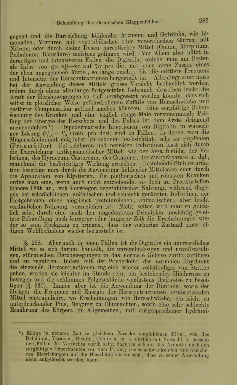 gegend und die Darreichung kühlender Arzneien und Getränke, wie Li- monaden, Mixturen mit vegetabilischen oder mineralischen Säuren, mit Nitrum, oder durch kleine Dosen narcotischer Mittel (Opium, Morphium, Belladonna, Blausäure) meistens gelingen wird. Vor Allem aber nutzt in derartigen und intensiveren Fällen die Digitalis, welche man am Besten als Infus von gr. xjj—xv auf giv pro die, mit oder ohne Zusatz eines der eben angegebenen Mittel, so lange reicht, bis die mittlere Frequenz und Intensität der Herzcontractionen hergestellt ist. Allerdings aber muss bei der Anwendung dieses Mittels grosse Vorsicht beobachtet werden, indem durch einen allzulange fortgesetzten Gebrauch desselben leicht die Kraft der Herzbewegungen so tief herabgesetzt werden könnte, dass sich selbst in plötzlicher Weise gefahrdrohende Zufälle von Herzschwäche und gestörter Compensation geltend machen könnten. Eine sorgfältige Ueber- , wachung des Kranken und eine täghch einige Male vorzunehmende Prü- ' fung der Energie des Herzchocs und des Pulses ist dem Arzte dringend anzuempfehlen*). Hypodermatische Injectionen von Digitalin in wässeri- ger Lösung (Vio—Vs Gran pro dosi) sind in Fällen, in denen man die Magenschleimhaut möglichst zu schonen beabsichtigt, sehr zu empfehlen (Fronmüller). Bei reizbaren und nervösen Individuen lässt sich durch die Darreichung antispasmodischer Mittel, wie der Assa foetida, der Va- leriana, des Hyraceum, Castoreum, des Campher, der Zinkpräparate u. dgl., manchmal die beabsichtigte Wirkung erreichen. Bestehende Stuhlretarda- tion beseitige man durch die Anwendung kühlender Mittelsalze oder durch die Apphcation von Klystieren. Bei plethorischen und robusten Kranken ordne man eine, wenn auch nicht entziehende, so doch an Proteinstoffen ärmere Diät an, mit Vorwiegen vegetabilischer Nahrung, während dage- gen bei schwächlichen, anämischen und schlecht genährten Individuen der Fortgebrauch einer möglichst proteinreichen, animalischen, aber leicht verdaulichen Nahrung vorzuziehen ist. Nicht selten wird man so glück- lich sein, durch eine nach den angedeuteten Principien umsichtig gelei- tete Behandlung nach kürzerer oder längerer Zeit die Erscheinungen wie- der so zum Rückgang zu bringen, dass der vorherige Zustand eines lei- digen Wohlbefindens wieder hergestellt ist. §. 298. Aber auch in jenen Fällen ist die Digitalis ein unersetzliches Mittel, wo es sich darum handelt, die unregelmässigen und unvollständi- gen, stürmischen Herzbewegungen in das normale Geleise zurückzuführen und zu reguliren. Indem mit der Wiederkehr des normalen Rhythmus die einzelnen Herzcontractionen zugleich wieder vollständiger von Statten gehen, werden sie leichter im Stande sein, ein bestehendes Hinderniss zu besiegen und die schlimmen Folgezustände wenigstens theilweise zu besei- tigen (§. 230). Immer aber ist die Anwendung der DigitaHs, sowie der übrigen die Frequenz und Energie der Herzcontractionen herabsetzenden Mittel contraindicirt, wo Erscheinungen von Herzschwäche, ein leicht zu unterdrückender Puls, Neigung zu Ohnmächten, sowie eine sehr schlechte Ernährung des Körpers im Allgemeinen, mit ausgesprochener hydrämi- •) Einige in neuerer Zeit zu gleichem Zwecke empfohlenen Mittel, wie das Delphinin, Veratrin , Nicotin, Coniin u. m. a. dürften mit Vorsicht in passen- den.Fällen des Versuches werth sein; dagegen scheint das Aconitin nach den sorgfältigen Experimenten von van Praag von so schwankenden und unsiche- ren Einwirkungen auf die HerzthStigkeit zu sein, dnss zu seiner Anwendung nicht aufgefordet werden kann.