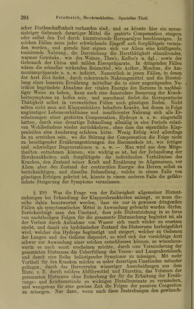 scher Blutbeschaffenheit vorhanden sind, und es könnte hier ein unvor- sichtiger Gebrauch derartiger Mittel die gestörte Compensation steigern oder selbst den Tod durch hinzutretende Herzparalyse beschleunigen. In solchen Fällen muss jeder schwächende Eingriff aufs Sorgfältigste vermie- den werden, und gerade hier eignen sich vor Allem eine kräftigende, tonisirende Nahrung, die Darreichung die Herzthätigkeit stimulirender, warmer Getränke, wie des Weines, Thee's, Kaffee's u. dgl., sowie der Gebrauch der China und milden Eisenpräparate. In dringenden Fällen wären die schneller wirkenden Reizmittel, wie Acther, Moschus, die Am- moniumpräparate u. s. w. indicirt. NamentHch in jenen Fällen, in denen der Arzt Zeit findet, durch roborirende Nahrungsmittel und die Herstel- lung einer besseren Ernährung mittelbar die in einer ungenügenden Nu- / trition begründete Abnahme der vitalen Energie des Herzens in nachhal- tiger Weise zu heben, kann auch eine dauerndere Besserung der Krank- heitssymptome zu hoffen sein, und manchmal findet die therapeutische Thätigkeit selbst in verzweifelten Fällen noch günstigen Boden. Nicht selten sieht man mit Klappenfehlern behaftete Kranke, bei denen in Folge ungünstiger Lebensverhältnisse und insufficienter Nahrung sich alle Er- scheinungen einer gestörten Compensation, Hydrops u. s. w. eingestellt hatten, durch eine derartige Behandlung allmälig in eine Periode relati- ven Wohlbefindens wieder zurückkehren, ohne dass das eigentliche Klap- penleiden eine Aenderung erfahren hätte. Wenig Erfolg wird allerdings da zu erreichen sein, wo die Störung der Compensation die Folge nicht zu beseitigender Ernährungsstörungen des Herzmuskels ist, wie fettiger und schwieliger Degenerationen u. s. w. — Man wird aus dem Mitge- theilten entnehmen können, wie wichtig es ist, bei der Behandlung der Herzkrankheiten aufs Sorgfältigste die individuellen Verhältnisse des Kranken, den Zustand seiner Kraft und Ernährung im Allgemeinen, vor Allem aber den Zustand der contractilen Energie des Herzen selbst zu berücksichtigen, und dieselbe Behandlung, welche in einem Falle von günstigen Erfolgen gekrönt ist, könnte in einem anderen Falle die gefähr- lichste Steigerung der Symptome veranlassen. §. 299. Was die Frage von der Zulässigkeit allgemeiner Blutent- ziehungen bei Behandlung der Klappenkrankheiten anlangt, so muss die- selbe dahin beantwortet werden, dass sie nur in gewissen dringenden Fällen als symptomatisches Mittel in Anwendung gebracht werden dürfen. Berücksichtigt man den Umstand, dass jede Blutentziehung in so ferne von nachtheiligen Folgen für die gesammte Blutmischung begleitet ist, als der Verlust durch Aufnahme von Wasser sich rasch wieder zu ersetzen strebt, und damit ein hydrämischer Zustand des Blutserums herbeigeführt vsdrd, welcher den Hydrops begünstigt und steigert, welcher zu Oedemen der Lungen und des Gehirns disponirt, so wird sich der vorsichtige Arzt schwer zur Anwendung einer solchen entschliessen können, so wünschens- wertJi es auch sonst erscheinen möchte, durch eine Verminderung der gesammten Blutmasse die Ueberfüllung des Venen- und Lungenkreislaufs, und damit eine Reihe belästigender Symptome zu mässigen. Mit mehr Vortheil für den Kranken möchte es unter derartigen Umständen mitunter gelingen, durch das Hervorrufen wässeriger Ausscheidungen aus dem Blute, z. B. durch mildere Abführmittel und Diuretica, das Volumen der gesammten Blutmasse ohne Entziehung der für die Erhaltung der Ernäh- rungs- und Kräftezustände so wichtigen Blutalbuminate zu vermmdern, und wenigstens für eine gewisse Zeit die Folgen der passiven Congestion zu mässigen. Nur dann, wenn auch diese Bestrebungen den gewünsch-