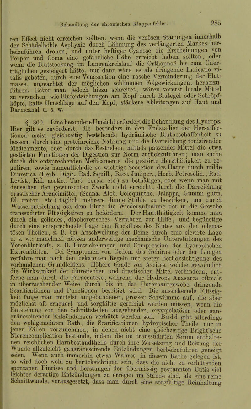ten Effect nicht erreichen sollten, wenn die venösen Stauungen innerhalb der Schädelhöhle Asphyxie durch Lähmung des verlängerten Markes her- beizuführen drohen, und unter heftiger Cyanose die Erscheinungen von Torpor und Coma eine gefährliche Höhe erreicht haben sollten, oder wenn die Blutstockung im Lungenkreislauf die Orthopnoe bis zum Uner- träglichen gesteigert hätte, nur dann wäre es als dringende Indicatio Vi- talis geboten, durch eine Venäsection eine rasche Verminderung der Blut- masse, ungeachtet der möglichen schlimmen Folgewirkungen, herbeizu- führen. Bevor man jedoch hiezu schreitet, wären vorerst locale Mittel zu versuchen, wie Blutentziehungen am Kopf durch Blutegel oder Schröpf- köpfe, kalte Umschläge auf den Kopf, stärkere Ableitungen auf Haut und Darmcanal u. s. w. §. 300. Eine besondere Umsicht erfordert die Behandlung des Hydrops. Hier gilt es zuvörderst, die besonders in den Endstadien der Herzaffec- tionen meist gleichzeitig bestehende hydrämische Blutbeschaffenheit zu bessern durch eine proteinreiche Nahrung und die Darreichung tonisirender Medicamente, oder durch das Bestreben, mittels passender Mittel die etwa gestörten Functionen der Digestion zur Norm zurückzuführen; man suche durch die entsprechenden Medicamente die gestörte Herzthätigkeit zu re- guliren, sowie namentlich die so wichtige Secretion des Harns durch milde Diuretica (Herb. Digit., Rad. Squill., Bacc. Juniper., Herb. Petrosehn., Rad. Levist., Kai. acetic., Tart. borax. etc.) zu bethätigen, oder wenn man mit denselben den gewünschten Zweck nicht erreicht, durch die Darreichung drastischer Arzneimittel, (Senna, Aloe, Coloquinthe, Jalappa, Gummi gutti, Ol. croton. etc.) täglich mehrere dünne Stühle zu bewirken, um durch Wasserentziehung aus dem Blute die Wiederaufnahme der in die Gewebe transsudirten Flüssigkeiten zu befördern. Der Hautthätigkeit komme man durch ein gelindes, diaphoretisches Verfahren zur Hilfe, und begünstige durch eine entsprechende Lage den Rückfluss des Blutes aus den ödema- tösen Theilen, z. B. bei Anschwellung der Beine durch eine elevirte Lage u. s. w.; manchmal nützen anderweitige mechanische Unterstützungen des Venenblutlaufs, z. B. Einwickelungen und Compression der hydropischen Extremitäten. Bei Symptomen von Oedem des Gehirns oder der Lungen verfahre man nach den bekannten Regeln mit steter Berücksichtigung des vorhandenen Gruudleidens. Höhere Grade von Ascites, welche gewöhnlich die Wirksamkeit der diuretischen und drastischen Mittel verhindern, ent- ferne man durcli die Paracentese, während der Hydrops Anasarca oftmals in überraschender Weise durch bis in das Unterhautgewebe dringende Scarificationen und Functionen beseitigt wird. Die aussickernde Flüssig- keit fange man nntteist aufgebundener, grosser Schwämme auf, die aber möglichst oft erneuert und sorgfältig gereinigt werden müssen, wenn die Entstehung von den Schnittstellen ausgehender, erysipelatöser oder gan- gränescirender Entzündungen verhütet werden soll. Budd gibt allerdings den wohlgemeinten Rath, die Scarificationen hydropischer Theile nur in jenen Fällen vorzunehmen, in denen nicht eine gleichzeitige Bright'sche Nierencomplication bestände, indem die im transsudirten Serum enthalte- nen reichlichen Harnbestandtheile durch ihre Zersetzung und Reizung der Wunde allzuleicht gangränescirende Entzündungen herbeizuführen geneigt seien. Wenn auch immerhin etwas Wahres in diesem Rathe gelegen ist, so wird doch wohl zu berücksichtigen sein, dass die nicht zu verhütenden spontanen Einrisse und Berstungen der übermässig gespannten Cutis viel leichter derartige Entzündungen zu erregen im Stande sind, als eine reine Schnittwunde, vorausgesetzt, dass man durch eine sorgfältige Reinhaltung