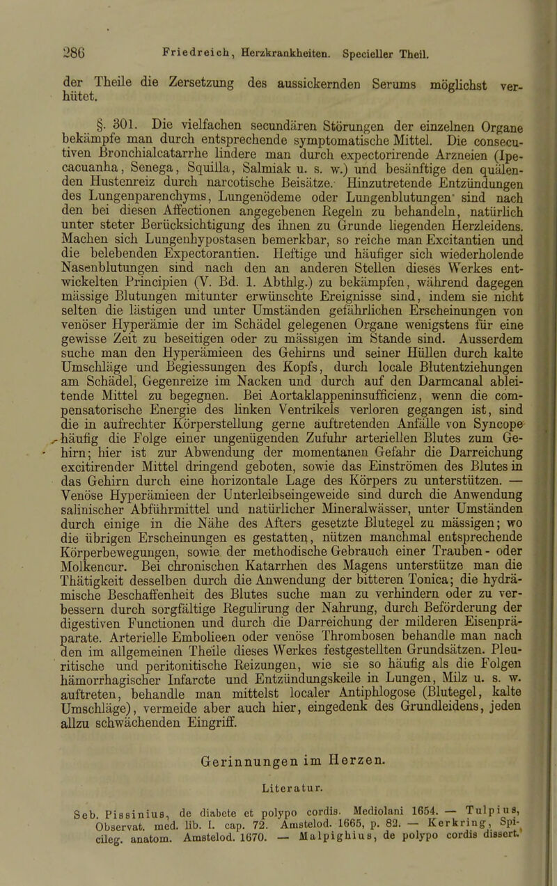 der Theile die Zersetzung des aussickernden Serums möglichst ver- hütet. §. 301. Die vielfachen secundären Störungen der einzelnen Organe bekämpfe man durch entsprechende symptomatische Mittel. Die consecu- tiven Bronchialcatarrhe lindere man durch expectorirende Arzneien (Ipe- cacuanha, Senega, Squilla, Salmiak u. s. w.) und besänftige den quälen- den Hustenreiz durch narcotische Beisätze. Hinzutretende Entzündungen des Lungenparenchyms, Lungenödeme oder Lungenblutungen- sind nach den bei diesen Affectionen angegebenen Regeln zu behandeln, natürHch unter steter Berücksichtigung des ihnen zu Grunde liegenden Herzleidens. Machen sich Lungenhypostasen bemerkbar, so reiche man Excitantien und die belebenden Expectorantien. Heftige imd häufiger sich wiederholende Nasenblutungen sind nach den an anderen Stellen dieses Werkes ent- wickelten Principien (V. Bd. 1. Abthlg.) zu bekämpfen, während dagegen mässige Blutungen mitunter erwünschte Ereignisse sind, indem sie nicht selten die lästigen und unter Umständen gefährlichen Erscheinungen von venöser Hyperämie der im Schädel gelegenen Organe wenigstens für eine gewisse Zeit zu beseitigen oder zu mässigen im Stande sind. Ausserdem suche man den Hyperämieen des Gehirns und seiner Hüllen durch kalte Umschläge und Begiessungen des Kopfs, durch locale Blutentziehungen am Schädel, Gegenreize im Nacken und durch auf den Darmcanal ablei- tende Mittel zu begegnen. Bei Aortaklappeninsufficienz, wenn die com- pensatorische Energie des linken Ventrikels verloren gegangen ist, sind die in aufrechter Körperstellung gerne auftretenden Anfälle von Syncope V häufig die Folge einer ungenügenden Zufuhr arteriellen Blutes zum Ge- hirn; hier ist zur Abwendung der momentanen Gefahr die Darreichung excitirender Mittel dringend geboten, sowie das Einströmen des Blutes in das Gehirn durch eine horizontale Lage des Körpers zu unterstützen. — Venöse Hyperämieen der Unterleibseingeweide sind durch die Anwendung sahnischer Abführmittel und natürlicher Mineralwässer, unter Umständen durch einige in die Nähe des Afters gesetzte Blutegel zu mässigen; wo die übrigen Erscheinungen es gestattei^, nützen manchmal entsprechende Körperbewegungen, sowie der methodische Gebrauch einer Trauben - oder Molkencur. Bei chronischen Katarrhen des Magens unterstütze man die Thätigkeit desselben durch die Anwendung der bitteren Tonica; die hydrä- mische Beschaffenheit des Blutes suche man zu verhindern oder zu ver- bessern durch sorgfältige Regulirung der Nahrung, durch Beförderung der digestiven Functionen und durch die Darreichung der milderen Eisenprä- parate. Arterielle Embolieen oder venöse Thrombosen behandle man nach den im allgemeinen Theile dieses Werkes festgestellten Grundsätzen. Pleu- ritische und peritonitische Reizungen, wie sie so häufig als die Folgen hämorrhagischer Infarcte und Entzündungskeile in Lungen, Milz u. s. w. auftreten, behandle man mittelst localer Antiphlogose (Blutegel, kalte Umschläge), vermeide aber auch hier, eingedenk des Grundleidens, jeden allzu schwächenden Eingriff. Gerinnungen im Herzen. Literatur. Seb Pissinius, de diabete et polypo cordis. Mediolani 1654. — Tulpius, bbservat. med. lib. I. cap. 72. Amstelod. 1665, p. 82. — Kerkring, Spi-^ cüeg. auatom. Amstelod. 1670. — Malpighius, de polypo cordis dissert.