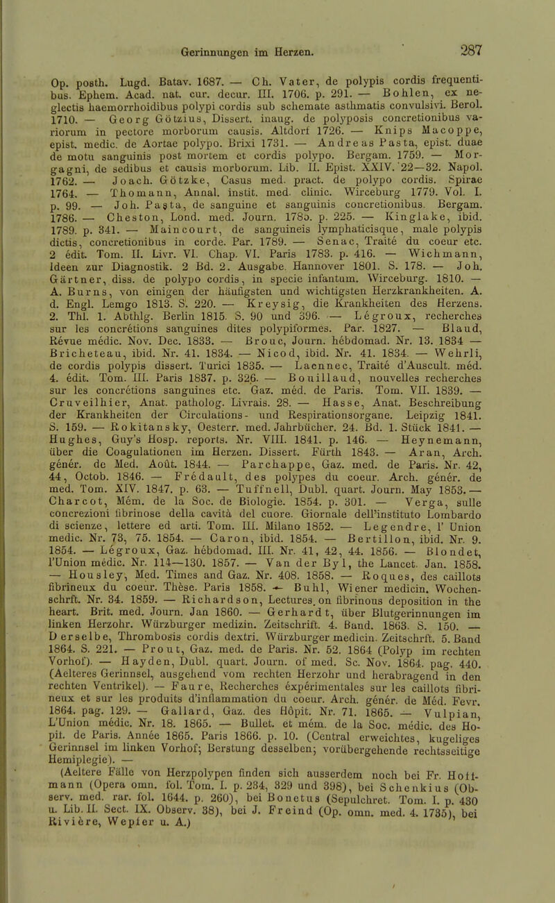 Op. pOBth. Lugd. Batav. 1687. — Ch. Vater, de polypis cordis frequenti- bus. Ephem. Acad. nat. cur. decur. III. 1706. p. 291. — Bohlen, ex ne- glectis haemorrboidibus polypi cordis sub schemate asthmatis convulsivi. Berol. 1710. — Georg Götzius, Dissert. inaug. de polj'posis concretionibus va- riorum in pectore morborum cauais. Altdori 1726. — Knipa Macoppe, epist. medic. de Aortae polypo. Brixi 1731. — Andreas Pasta, epist. duae de motu sanguinis post mortem et cordis polypo. Bergam. 1759. — Mor- gagni, de sedibus et causis morborum. Lib. II. Epist. XXIV. 22—32. Napol. 1762. — Joacli. Götzke, Casus med. pract. de polypo cordis. Spirae 1764. — Thomann, Anaal. instit. med. clinic. Wirceburg 1779. Vol. I. 99, — Job. Pagta, de sanguine et sanguinis concretionibus. Bergam. 1786. — Ohes ton, Lond. med. Journ. 178o. p. 225. — Kinglake, ibid. 1789. p. 341. — Maincourt, de sanguineis lymphaticisque, male polypis dictis, concretionibus in corde. Par. 1789. — Senac, Traite du coeur etc. 2 edit. Tom. II. Livr. VI. Chap. VI. Paris 1783. p. 416. — Wich mann, Ideen zur Diagnostik. 2 Bd. 2. Ausgabe. Hannover 1801. S. 178. — Joh, Gärtner, diss. de polypo cordis, in specie infantum. Wirceburg. 1810. — A. Bums, von einigen der häufigsten und wichtigsten Herzkrankheiten. A. d. Engl. Lemgo 1813. S. 220. — Kreysig, die Krankheiten des Herzens. 2. Thl, 1. Abthlg. Berlin 1815. S. 90 und 396. — Legroux, recherchea sur les concretions sanguines dites polypiformes. Par. 1827. — Bland, Revue medic. Nov. Dec. 1833. — ßrouc, Journ. hebdomad. Nr. 13. 1834 — ßricheteau, ibid. Nr. 41. 1834. — Nicod, ibid. Nr. 41. 1834. — Wehrli, de cordis polypis dissert. Turici 1835. — Lacnnec, Traite d'Ausciilt. med. 4. edit. Tom. III. Paris 1887. p. 326. — Bouillaud, nouvelles recherches sur les concretions sanguines etc. Gaz. med. de Paris. Tom. VU. 1839. — Cruveilhier, Anat. patholog. Livrais. 28. — Hasse, Anat. Beschreibung der Krankheiten der Circalations - \md Respirationsorgane. Leipzig 1841. 5. 159. — Rokitansky, Oesterr. med. Jahrbücher. 24. Bd. I.Stück 1841. — Hughes, Guy's Hosp. reporta. Nr. VIU. 1841. p. 146. — Heynemann, über die Coagulationen im Herzen. Dissert. Fürth 1843. — Ar an, Arch. gener. de Med. Aoüt. 1844. — Parchappe, Gaz. med. de Paris. Nr. 42, 44, Octob. 1846. — Fredault, des polypes du coeur. Arch. gener. de med. Tom. XIV. 1847. p. 63. — Tuffnell, Dubl. quart. Journ. May 1853.— Charcot, Mem. de la Soc. de Biologie. 1854. p. 301. — Verga, sulle concrezioni fibrinöse della cavitä del cuore. Giornale deU'instituto Lombardo di scienze, lettere ed arti. Tom. HI. Milano 1852. — Legendre, 1' Union medic. Nr. 73, 75. 1854. — Caron, ibid. 1854. — ßertillon, ibid. Nr. 9. 1854. — Legroux, Gaz. hebdomad. HL Nr. 41, 42, 44. 1856. — Blondet, l'ünion medic. Nr. 114—130. 1857. — Van der Byl, the Lancet. Jan. 1858. — Housley, Med. Times and Gaz. Nr. 408. 1858. — Roquea, des caillota fibrineux du coeur. These. Paris 1858. Buhl, Wiener medicin. Wochen- schrft. Nr. 34. 1859. — Richardson, Lectures. on fibrinous deposition in the heart. Brit. med. Journ. Jan 1860. — Gerhardt, über Blutgerinnungen im linken flerzohr. Würzburger medizin. Zeitschrift. 4. Band. 1863. S. 150. Derselbe, Thrombosia cordis dextri. Würzburger medicin. Zeitschrft. 5. Band 1864. S. 221. — Prout, Gaz. med. de Paris. Nr. 52. 1864 (Polyp im rechten Vorhof). — Hayden, Dubl. quart. Journ. of med. Sc. Nov. 1864. pag. 440. (Aelteres Gerinnsel, ausgehend vom rechten Herzohr und herabragend in den rechten Ventrikel). — Faure, Recherches experimentalcs sur lea caillots fibi'i- neux et sur les produits d'inflammation du coeur. Arch. gener. de Med. Fevr. 1864. pag. 129. — Gallard, Gaz. des Hopit. Nr. 71. 1865. — Vulpian* L'ünion medic. Nr. 18. 1865. — Bullet, et mem. de la Soc. medic, dea Ho- pit. de Paris. Annee 1865. Paris 1866. p. 10. (Central erweichtes, kugeliges Gerinnsel im linken Vorhof^ Berstung desselben; vorübergehende rechtsseitio-e Hemiplegie). —  (Aeitere Fälle von Herzpolypen finden sich ausserdem noch bei Fr. Holt- mann (Opera omn. fol. Tom. L p. 234, 329 und 398), bei Schenkius (Ob- Berv. med. rar. foL 1644. p. 260), bei Bonetus (Sepulchret. Tom. L p. 430 u. Lib. II. Sect. IX. Observ. 38), bei J. Freind (Op. omn. med. 4. 1735), bei Riviöre, Wepler u. A.)