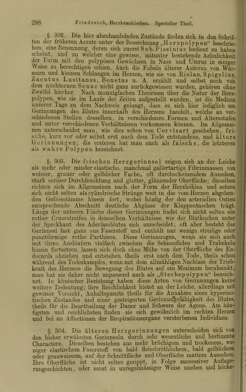 §. 302. Die hier abzuhandelnden Zustände finden sich in den Schrif- ten der früheren Aerzte unter der Bezeichnung „11 erzpolypen beschrie- ben, eine Benennung, deren sich zuerst Seb. Pissinius bedient zu haben scheint, und zu welcher eine gewisse, mitunter bestehende AehnHchkeit der Form mit den polypösen Gewächsen in Nase und Uterus in einiger Weise zu berechtigen schien. Auch die Fabeln älterer Autoren von Wür- mern und kleinen Schlangen im Herzen, wie sie von Riolan, Spigelius, Zacutus Lusitanus, ßonetus u. A. erzählt und selbst noch von dem nüchternen Senac nicht ganz zurückgewiesen wurden, gehören ohne Zweifel hierher. Nach mannigfachen Theorieen über die Natur der Herz- polypen, wie sie im Laufe der Zeiten aufgestellt wurden, ist die Medicin unserer Tage zu dem Nachweis gelangt, dass es sich hier lediglich um Gerinnungen des Blutes innerhalb des Herzens handelt, welche an ver- schiedenen Stellen desselben, in verschiedenen Formen und Altersstufen und unter ver.=chiedenen Verhältnissen vorkommen können. Im Allgemei- nen unterscheidet man, wie dies schon von Corvisart geschehen, fri- sche, kurz vor oder selbst erst nach dem Tode entstandene, und ältere Gerinnungen; die ersteren hat man auch als falsche, die letzteren als wahre Polypen bezeichnet. §. 303. Die frischen Herzgerinnsel zeigen sich an der Leiche als mehr oder minder elastische, manchmal gallertartige Fibrinmassen von weisser, grauer oder gelblicher Farbe, oft durchscheinendem Aussehen, stark seröser Durchfeuchtung und glatter, glänzender Oberfläche; dieselben richten sich im Allgemeinen nach der Form der Herzhöhlen und setzen sich nicht selten als cylindrische Stränge weit in die vom Herzen abgehen- den Gefässstämme hinein fort, wobei häufig der den arteriellen Ostien entsprechende Abschnitt deutliche Abgüsse der Klappentaschen trägt. Längs der unteren Fläche dieser Gerinnungen findet sich nicht selten ein rother Cruorstreifen in demselben Verhältnisse, wie der Biutkuchen unter der Speckhaut des Aderlassblutes sich ausscheidet; oft aber besteht das Gerinnsel fast ganz aus Faserstoff und enthält nur wenige streifige oder punctförmige rothe Parthieen. Diese Gerinnungen, wenn sie sich auch mit ihren Ausläufern vielfach zwischen die Sehnenfäden und Trabekelu hinein fortsetzen, lassen sich doch ohne Mühe von der Oberfläche des En- docards abziehen und entstehen theils erst nach dem Tode, theils schon während des Todeskampfes, wenn mit dem allmähligen Nachlass der Trieb- kraft des Herzens die Bewegung des Blutes auf ein Minimum herabsinkt; man hat sie daher nicht unpassend auch als „Sterbepolypen bezeich- net. In klinischer Beziehung haben diese Arten von Gerinnungen keine weitere Bedeutung; ihre Reichlichkeit bietet an der Leiche, allerdings mit gewisser Vorsicht, Anhaltspuncte theils für die Annahme eines hyperino- tischen Zustandes und einer gesteigerten Gerinnungsfähigkeit des Blutes, theils für die Beurtheilung der Dauer und Schwere der Agone. Am häu- figsten und reichlichsten finden sie sich gewöhnlich im rechten Herzen und bei an Affectionen der Respirationsorgane verstorbenen Individuen. S. 304. Die älteren Herzgerinnungen unterscheiden sich von den bisher erwähnten Gerinnseln durch sehr wesentliche und bestimmte Charactere. Dieselben bestehen aus mehr brüchigem und trockenem, we- niger elastischem Faserstofi von bald fleischröthlichem, bald gelblichem oder grauweissem, auf der Schnittfläche und Oberfläche mattem Aussehen. Ihre Oberfläche ist nicht selten gerippt, in Folge successiver Auflage- rungsschichten , oder sonst in unregelmässiger Weise uneben und höcke-