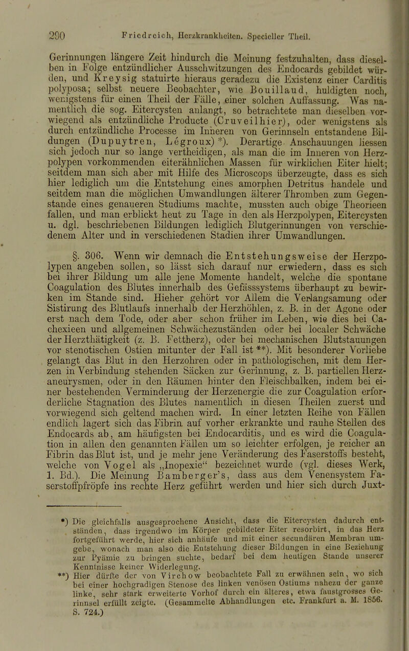 Gerinnungen längere Zeit hindurch die Meinung festzuhalten, dass diesel- ben in Folge entzündlicher Ausschwitzungen des Endocards gebildet wür- den, und Kreysig statuirte hieraus geradezu die Existenz einer Carditis polyposa; selbst neuere Beobachter, wie Bouillaud, huldigten noch, wenigstens für einen Theil der Fälle, einer solchen Aulfassung. Was na- mentlich die sog. Eitercysten anlangt, so betrachtete man dieselben vor- wiegend als entzündliche Producte (Cruv eil hier), oder wenigstens als durch entzündliche Processe im Inneren von Gerinnseln entstandene Bil- dungen (Dupuytren, Legroux) Derartige Anschauungen Hessen sich jedoch nur so lange vertheidigen, als man die im Inneren von Herz- polypen vorkorrimenden eiterähnlichen Massen für wirklichen Eiter hielt; seitdem man sich aber mit Hilfe des Microscops überzeugte, dass es sich hier ledighch um die Entstehung eines amorphen Detritus handele und seitdem man die möglichen Umwandlungen älterer Thromben zum Gegen- stande eines genaueren Studiums machte, mussten auch obige Theorieen fallen, und man erblickt heut zu Tage in den als Herzpolypen, Eitercysten u. dgl. beschriebenen Bildungen lediglich Blutgerinnungen von verschie- denem Alter und in verschiedenen Stadien ihrer Umwandlungen. §. 306. Wenn wir demnach die Entstehungsweise der Herzpo- lypen angeben sollen, so lässt sich darauf nur erwiedern, dass es sich bei ihrer Bildung um alle jene Momente handelt, welche die spontane Coagulation des Blutes innerhalb des Gefässsystems überhaupt zu bewir- ken im Stande sind. Hieher gehört vor Allem die Veriangsamung oder Sistirung des Blutlaufs innerhalb der Herzhöhlen, z. B. in der Agone oder erst nach dem Tode, oder aber schon früher im Leben, wie dies bei Ca- chexieen und allgemeinen Schwächezuständen oder bei localer Schwäche der Herzthätigkeit (z. B. Fettherz), oder bei mechanischen Blutstauungen vor stenotischen Ostien mitunter der Fall ist **). Mit besonderer Vorliebe gelangt das Blut in den Herzohren oder in pathologischen, mit dem Her- zen in Verbindung stehenden Säcken zur Gerinnung, z. B. partiellen Herz- aneurysmen, oder in den Räumen hinter den Fleischbalken, indem bei ei- ner bestehenden Verminderung der Herzenergie die zur Coagulation erfor- derliche Stagnation des Blutes namentlich in diesen Theilen zuerst und vorwiegend sich geltend machen wird. In einer letzten Reihe von Fällen endlich lagert sich das Fibrin, auf vorher erkrankte und rauhe Stellen des Endocards ab, am häufigsten bei Endocarditis^ und es wird die Coagula- tion in allen den genannten Fällen um so leichter erfolgen, je reicher an Fibrin das Blut ist, und je mehr jene Veränderung des Faserstolfs besteht, welche von Vogel als „Inopexie bezeichnet wurde (vgl. dieses Werk, 1. Bd.). Die Meinung Bamberger's, dass aus dem Venensystem Fa- serstofipfröpfe ins rechte Herz geführt werden und hier sich durch Juxt- *) Die gleichfalls ausgesprochene Ansicht, dass die Eitercj'sten dadurch ent- ständen, dass irgendwo im Körper gebildeter Eiter resorbirt, in das Herz fortgeführt werde, hier sich anhäufe und mit einer secundärcn Membran um- gebe, wonach man also die Entstehung dieser Bildungen in eine Beziehung zur Pyämie zu bringen suchte, bedarf bei dem heutigen Stande imserer Kenntnisse keiner Widerlegung. **) Hier dürfte der von Virchow beobachtete Fall zu erwähnen sein, wo sich bei einer hochgradigen Stenose des linken venösen Ostiums nahezu der ganze linke, sehr stark erweiterte Vorhof durch ein älteres, etwa faustgrosses Ge- rinnsel erfüllt zeigte. (Gesammelte Abhandlungen etc. Frankfurt a. M. 1856. S. 724.)