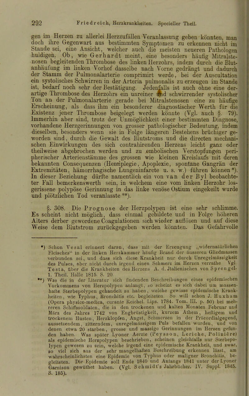 gen im Herzen zu allerlei Herzzufällen Veranlassung geben könnten, man doch ihre Gegenwart aus bestimmten Symptomen zu erkennen nicht im Stande sei, eine Ansicht, welcher auch die meisten neueren Pathologen huldigen. Ob, wie Gerhardt meint, eine besonders häufig Mitralste- nosen begleitenden Thrombose des linken Herzohrs, indem durch die Blut- anhäufung im linken Vorhof dasselbe nach Vorne gedrängt und dadurch der Stamm der Pulnionalarterie comprimirt werde, bei der Auscultation ein systolisches Schwirren in der Arteria pulmonaUs zu erzeugen im Stande ist, bedarf noch sehr der Bestätigung. Jedenfalls ist auch ohne eine der- Ton an der Pulmonalarterie gerade bei Mitralstenosen eine zu häufige Erscheinung, als dass ihm ein besonderer diagnostischer Werth für die Existenz jener Thrombose beigelegt werden könnte (Vgl. auch §. 79). Immerhin aber sind, trotz der Unmöglichkeit einer bestimmten Diagnose, vorhandene Herzgerinnungen von grosser pathologischer Bedeutung, indem dieselben, besonders wenn sie in Folge längeren Bestehens brüchiger ge- worden sind, durch die Gewalt des Blutstroms und die directen mechani- schen Einwirkungen des sich contraliirenden Herzens leicht ganz oder theilweise abgebrochen werden und zu embolischen Verstopfungen peri- pherischer Arterienstämme des grossen wie kleinen Kreislaufs mit deren bekannten Consequenzen (Hemiplegie, Apoplexie, spontane Gangrän der Extremitäten, hämorrhagische Lungeninfarcte u. s. w.) führen können*). In dieser Beziehung dürfte namenthch ein von van der Byl beobachte- ter Fall bemerkenswerth sein, in welchem eine vom linken Herzohr los- gerissene polypöse Gerinnung in das linke venöse Ostium eingekeilt wurde und plötzlichen Tod veranlasste **). §. 308. Die Prognose der Herzpolypen ist eine sehr schlimme. Es scheint nicht möglich, dass einmal gebildete und in Folge höheren Alters derber gewordene Coagulationen sich wieder auflösen und auf diese Weise dem Blutstrom zurückgegeben werden könnten. Das Gefahrvolle *) Schon Vesal erinnert daron, dass mit der Erzeugung „widernatürlichen Fleisches in der linken Herzkammer häufig Brand der äusseren Gliedmassen verbunden sei, und dass sich diese Krankheit nur durch Unregelmässigkeit des Pulses, aber nicht durch irgend einen Schmerz im Herzen verrathe Vgl Testa, über die Krankheiten des Herzens A. d. Jtalienischen von Sprengel- 1. Theil. Halle 1815. S. 20. ••) Was die in der Literatur sich findenden Beschreibungen eines epidemischen Vorkommens von Herzpolypen anlangt, oO scheint es sich dabei um massen- hafte Sterbepolypen gehandelt zu haben, welche gewisse epidemische Krank- lieiten, wie Typhus, Bronchitis etc. begleiteten. So will schon J. Huxham (Opera physico-medica, curante Reichel. Lips. 1784. Tom. III. p. 50) bei meh- reren Schiifssoldaten, die in den trockenen und kalten Monaten Februar und März des Jahres 1742 von Engbrüstigkeit, kurzem Athera, heftigem und trockenem Husten, Herzklopfen, Angst, Scluncrzen in der Präcordialgegend, aussetzendem, zitterndem, unregelmässigem Puls befallen wurden, und von denen etwa 20 starben, grosse und massige Gerinnungen im Herzen gefun- den haben. Was später Lyoner Aerzte (l*ey8Son, Lcriche, Polinierc) als epidemische Herzpolypen beschrieben, scheinen gleichlalls nur Sterbepo- lypen gewesen zu sein, welche irgend eine epidemische Krankheit, und zwar, 80 viel sich aus der sehr mangelhaften Beschreibung erkennen lässt, am wahrscheinlichsten eine Epidemie von Typhus oder maligner Bronchitis, be- gleiteten. Die Epidemie soll Ende 1840 und Anlangs 1841 unter der Lyoner Garnison gcwüthet haben. (Vgl. S chraidt's Jalirbücher. IV. Suppl. 1845. artige Thrombose des Herzohrs schwirrender systolischer S. 185).
