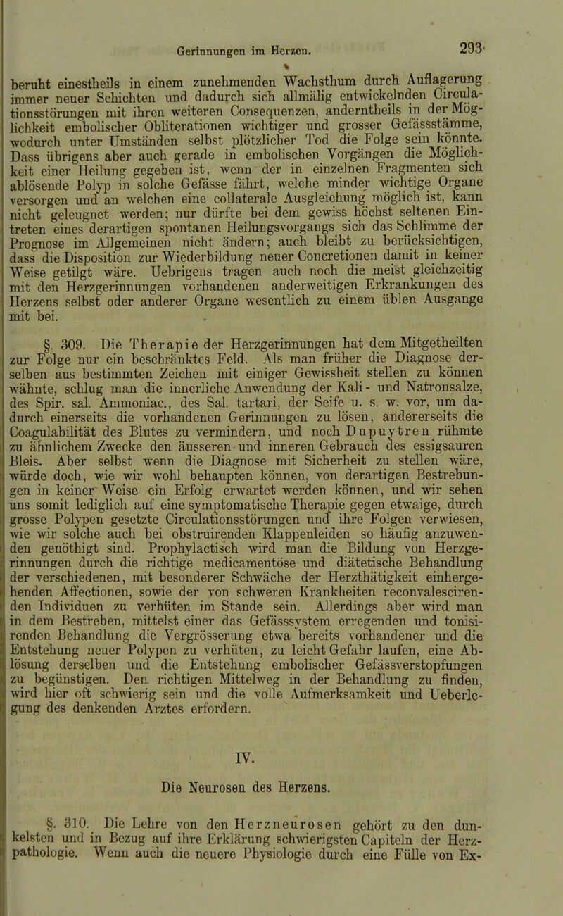 beruht einestheils in einem zunehmenden Wachsthum durch Auflagerung immer neuer Schichten und dadurch sich allmälig entwickelnden Circula- tionsstörungen mit ihren weiteren Consequenzen, anderntheils in der Mög- lichkeit embolischer Obliterationen wichtiger und grosser Gefässstämme, wodurch unter Umständen selbst plötzlicher Tod die Folge sem könnte. Dass übrigens aber auch gerade in embolischen Vorgängen die Möglich- keit einer Heilung gegeben ist, wenn der in einzelnen Fragmenten sich ablösende Polyp in solche Gefässe fährt, welche minder wichtige Organe versorgen und an welchen eine coUaterale Ausgleichung möglich ist, kann nicht geleugnet werden; nur dürfte bei dem gewiss höchst seltenen Ein- treten eines derartigen spontanen Heilungsvorgangs sich das Schlimme der Prognose im Allgemeinen nicht ändern; auch bleibt zu berücksichtigen, dass die Disposition zur Wiederbildung neuer Concretionen damit in keiner Weise getilgt wäre. Uebrigeus tragen auch noch die meist gleichzeitig mit den Herzgerinnungen vorhandenen anderweitigen Erkrankungen des Herzens selbst oder anderer Organe wesentlich zu einem üblen Ausgange mit bei. §. 309. Die Therapie der Herzgerinnungen hat dem Mitgetheilten zur Folge nur ein beschränktes Feld. Als man früher die Diagnose der- selben aus bestimmten Zeichen mit einiger Gewissheit stellen zu können wähnte, schlug man die innerliche Anwendung der Kali- und Natronsalze, des Spir. sal. Ammoniac, des Sal. tartari, der Seife u. s. w. vor, um da- durch einerseits die vorhandenen Gerinnungen zu lösen, andererseits die Goagulabilität des Blutes zu vermindern, und noch Dupuytren rühmte zu ähnlichem Zwecke den äusseren und inneren Gebrauch des essigsauren Bleis. Aber selbst wenn die Diagnose mit Sicherheit zu stellen wäre, würde doch, wie wir wohl behaupten können, von derartigen Bestrebun- gen in keiner Weise ein Erfolg erwartet werden können, und wir sehen ims somit lediglich auf eine symptomatische Therapie gegen etwaige, durch grosse Polypen gesetzte Circulationsstörungen und ihre Folgen verwiesen, wie wir solche auch bei obstruirenden Klappenleiden so häufig anzuwen- den genöthigt sind. Prophylactisch wird man die Bildung von Herzge- rinnungen durch die richtige medicamentöse und diätetische Behandlung der verschiedenen, mit besonderer Schwäche der Herzthätigkeit einherge- henden Affectionen, sowie der von schweren Krankheiten reconvalesciren- den Individuen zu verhüten im Stande sein. Allerdings aber wird man in dem Bestreben, mittelst einer das Gefässsystem erregenden und tonisi- renden Behandlung die Vergrösserung etwa bereits vorhandener und die Entstehung neuer Polypen zu verhüten, zu leicht Gefahr laufen, eine Ab- lösung derselben und die Entstehung embolischer Gefässverstopfungen zu begünstigen. Den richtigen Mittelweg in der Behandlung zu finden, wird hier oft schwierig sein und die volle Aufmerksamkeit und Ueberle- gung des denkenden Arztes erfordern. IV. Die Neurosen des Herzens. §. 310. Die Lehre von den Herzneurosen gehört zu den dun- kelsten und in Bezug auf ihre Erklärung schwierigsten Capiteln der Herz- pathologie, Wenn auch die neuere Physiologie durch eine Fülle von Ex-