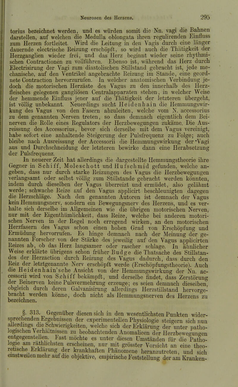torius bezeichnet werden, und es würden somit die Nn. vagi die Bahnen darstellen, auf welchen die Medulla oblongata ihren regulirenden Einfiuss zum Herzen fortleitet. Wird die Leitung in den Vagis durch eine länger dauernde electrische Reizung erschöpft, so wird auch die Tlüitigkeit der Herzganglien wieder frei, und das Herz beginnt wieder seine rhythmi- schen Contractionen zu vollführen. Ebenso ist, während das Herz durch Electrisirung der Vagi zum diastoHschen Stillstand gebracht ist, jede me- chanische, auf den Ventrikel angebrachte Reizung im Stande, eine geord- nete Contraction hervorzurufen. In welcher anatomischen Verbindung je- doch die motorischen Herzäste des Vagus zu den innerhalb des Herz- fleisches gelegenen gangliösen Centraiapparaten stehen, in welcher Weise der hemmende Einfluss jener auf die Thätigkeit der letzteren übergeht, ist völhg unbekannt. Neuerdings sucht Heidenhain die Hemmungswir- kung des Vagus von den Fasern abzuleiten, welche vom N. accessorius zu dem genannten Nerven treten, so dass demnach eigentlich dem Bei- nerven die Rolle eines Regulators der Herzbewegungen zukäme. Die Aus- reissung des Accessorius, bevor sich derselbe mit dem Vagus vereinigt, habe sofort eine anhaltende Steigerung der Pulsfrequenz zu Folge; auch bleibe nach Ausreissung der Accessorii die Hemmungswirkung der 'Vagi aus und Durchschneidung der letzteren bewirke dann eine Herabsetzung der Pulsfrequenz. In neuerer Zeit hat allerdings die dargestellte Hemmungstheorie ihre Gegner in Schiff, Moleschott undHufschmid gefunden, welche an- geben, dass nur durch starke Reizungen des Vagus die Herzbewegungen verlangsamt oder selbst völlig zum Stillstande gebracht werden könnten, indem durch dieselben der Vagus überreizt und ermüdet, also gelähmt werde; schwache Reize auf den Vagus applicirt beschleunigten dagegen die Herzschläge. Nach den genannten Autoren ist demnach der Vagus kein Hemmungsnerv, sondern ein Bewegungsnerv des Herzens, und es ver- halte sich derselbe im Allgemeinen wie die übrigen motorischen Nerven, nur mit der EigenthümHchkeit, dass Reize, welche bei anderen motori- schen Nerven in der Regel noch erregend wirken, an den motorischen Herzfasern des Vagus schon einen hohen Grad von Erschöpfung und Ermüdung hervorrufen. Es hinge demnach nach der Meinung der ge- nannten Forscher von der Stärke des jeweilig auf den Vagus applicirten Reizes ab, ob das Herz langsamer oder rascher schlage. In ähnlicher Weise erklärte übrigens schon früher Budge die Thatsache des Stillstan- des der Herzaction durch Reizung des Vagus dadurch, dass durch den Reiz der letztgenannte Nerv erschöpft werde (Erschöpfungstheorie). Auch die Heid enhain'sche Ansicht von der HemmungsWirkung der Nn. ac- cessorii wird von S.chiff bekämpft, und derselbe findet, dass Zerstörung der Bemerven keine Pulsvermehrung erzeuge; es seien demnach dieselben, obgleich durch deren Galvanisirung allerdings Herzstillstand hervorge- bracht werden könne, doch nicht als Hemmungsnerven des Herzens zu bezeichnen. §. 313. Gegenüber diesen sich in den wesentlichsten Punkten wider- sprechenden Ergebnissen der experimentellen Physiologie steigern sich nun allerdings die Schwierigkeiten, welche sich der Erklärung der unter patho- logischen Verhältnissen zu beobachtenden Anomalieen der lierzbewegungen entgegenstellen. Fast möchte es unter diesen Umständen für die Patho- logie am rathlichsten erscheinen, nur mit grösster Vorsicht an eine theo- retische Erklärung der krankhaften Phänomene heranzutreten, und sich einstweilen mehr auf die objektive, cmiDirische Feststellung der am Kranken-