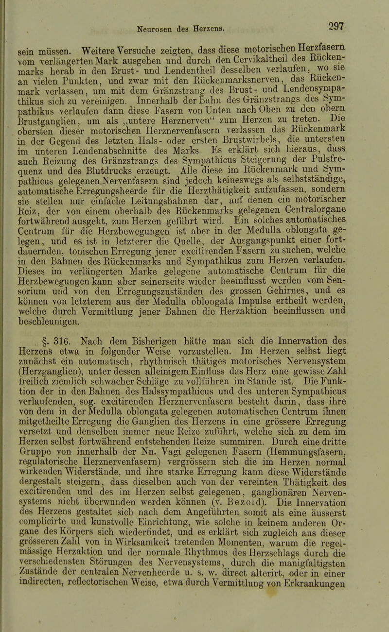 sein müssen. Weitere Versuche zeigten, dass diese motorischen Herzfasem vom verlängerten Mark ausgehen und durch den Cervikaltheil des liucken- marks herab in den Brust- und Lendentheil desselben verlaufen, wo sie an vielen Punkten, und zwar mit den Rückenmarksnerven, das Rücken- mark verlassen, um mit dem Gränzstrang des Brust- und Lendensympa- thikus sich zu vereinigen. Innerhalb der Bahn des Gränzstrangs des Sym- pathikus verlaufen dann diese Fasern von Unten nach Oben zu den obern Brustganglien, um als ,,untere Herznerven zum Herzen zu treten. Die obersten dieser motorischen Herznervenfasern verlassen das Rückenmark in der Gegend des letzten Hals- oder ersten Brustwirbels, die untersten im unteren Lendenabschnitte des Marks. Es erklärt sich hieraus, dass auch Reizung des Gränzstrangs des Sympathicus Steigerung der Pulsfre- quenz und des Blutdrucks erzeugt. Alle diese im Rückenmark und Sym- pathicus gelegenen Nervenfasern sind jedoch keineswegs als selbstständige, automatische Erregungsheerde für die Herzthätigkeit aufzufassen, sondern sie stellen nur einfache Leituugsbahnen dar, auf denen ein motorischer Reiz, der von einem oberhalb des Rückenmarks gelegenen Centraiorgane fortwährend ausgeht, zum Herzen geführt wird. Ein solches automatisches Centrum für die Herzbewegungen ist aber in der Medulla oblongata ge- legen, und es ist in letzterer die Quelle, der Ausgangspunkt einer fort- dauernden, tonischen Erregung jener excitirenden Fasern zu suchen, welche in den Bahnen des Rückenmarks und Sympathikus zum Herzen verlaufen. Dieses im verlängerten Marke gelegene automatische Centrum für die Herzbewegungen kann aber seinerseits wieder beeinflusst Vierden vom Sen- sorium und von den Erregungszuständen des grossen Gehirnes, und es können von letzterem aus der Medulla oblongata Impulse ertheilt werden, welche durch Vermittlung jener Bahnen die Herzaktion beeinflussen und beschleunigen. §. 316. Nach dem Bisherigen hätte man sich die Innervation des Herzens etwa in folgender Weise vorzustellen. Im Herzen selbst liegt zunächst ein automatisch, rhythmisch thätiges motorisches Nervensystem (Herzganglien), unter dessen alleinigem Einfluss das Herz eine gewisse Zahl freilich ziemlich schwacher Schläge zu vollführen im Stande ist. Die Funk- tion der in den Bahnen des Halssympathicus und des unteren Sympathicus verlaufenden, sog. excitirenden Herznervenfasern besteht darin, dass ihre von dem in der Medulla oblongata gelegenen automatischen Centrum ihnen mitgetheilte Erregung die Ganglien des Herzens in eine grössere Erregung versetzt und denselben immer neue Reize zuführt, welche sich zu dem im Herzen selbst fortwährend entstehenden Reize summiren. Durch eine dritte Gruppe von innerhalb der Nn. Vagi gelegenen Fasern (Hemmungsfasern, regulatorische Herznervenfasern) vergrössern sich die im Herzen normal wirkenden Widerstände, und ihre starke Erregung kann diese Widerstände dergestalt steigern, dass dieselben auch von der vereinten Thätigkeit des excitirenden und des im Herzen selbst gelegenen, ganglionären Nerven- systems nicht überwunden werden können (v. Bezoid). Die Innervation des Herzens gestaltet sich nach dem Angeführten somit als eine äusserst complicirte und kunstvolle Einrichtung, wie solche in keinem anderen Or- gane des Körpers sich wiederfindet, und es erklärt sich zugleich aus dieser grösseren Zahl von in Wirksamkeit tretenden Momenten, warum die regel- mässige Herzaktion und der normale Rhythmus des Herzschlags durch die verschiedensten Störungen des Nervensystems, durch die manigfaltigsten Zustände der centralen Nervenheerde u. s. w. direct alterirt, oder in einer indirecten, reflectorischen Weise, etwa durch Vermittlung von Erkrankungen