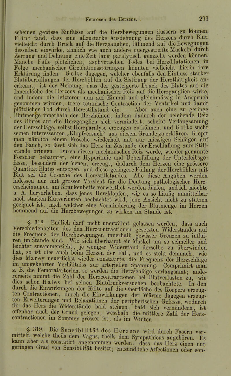 scheinen gewisse Einflüsse auf die Herzbewegungen äussern zu können, Flint fand, dass eine allzustarke Ausdehnung des Plerzens durch Blut, vielleicht durch Druck auf die Herzganglien, lähmend auf die Bewegungen desselben einwirke, ähnlich wie auch andere quergestreifte Muskeln durch Zerrung und Dehnung eine Zeit lang paralytisch gemacht werden können. Manche Fälle plötzlichen, asphyctischen Todes bei Herzdilatationen in Folge mechanischer Circulatiousstörungen könnten vielleicht hierin ihre Erklärung finden. Goltz dagegen, welcher ebenfalls den Einfluss starker Blutüberfiillungen der Herzhöhlen auf die Sistirung der Herzthätigkeit an- erkennt, ist der Meinung, dass der gesteigerte Druck des Blutes auf die Innenfläche des Herzens als mechanischer Reiz auf die Herzganglien wirke, und indem die letzteren nun auf Einmal und gleichmässig in Anspruch genommen würden, trete tetanische Contraction der Ventrikel und damit plötzlicher Tod durch Herzstillstand ein. — Aber auch eine zu geringe . Blutmenge innerhalb der Herzhöhlen, indem dadurch der belebende Reiz des Blutes auf die Herzganglien sich vermindert, scheint Verlangsamung der Herzschläge, selbst Herzparalyse erzeugen zu können, und Goltz sucht seinen interessanten „Klopfversuch aus diesem Grunde zu erklären. Klopft man nämlich einem Frosche wiederholt mit nur mässigen Schlägen auf den Bauch, so lässt sich das Herz im Zustande der Erschlafi'ung zum Still- stande bringen. Durch diesen mechanischen Reiz werde, wie der genannte Forscher behauptet, eine Hyperämie und Ueberfüllung der Unterleibsge- fässe, besonders der Venen, erzeugt, dadurch dem Herzen eine grössere Quantität Blutes entzogen, und diese geringere Füllung der Herzhöhlen mit Blut sei die Ursache des Herzstillstandes. Alle diese Angaben werden indessen nur mit grosser Vorsicht für die Deutung pathologischer Herz- erscheinungen am Krankenbette verwerthet werden dürfen, und ich möchte u. A. hervorheben, dass jenes Herzklopfen, wiß es so häufig unmittelbar nach starken Blutverlusten beobachtet wird, jene Ansicht nicht zu stützen geeignet ist, nach welcher eine Verminderung der Blutmenge im Herzen hemmend auf die Herzbewegungen zu wirken im Stande ist. §. 318. Endlich darf nicht unerwähnt gelassen werden, dass auch Verschiedenheiten des den Herzcontractionen gesetzten Widerstandes auf die Frequenz der Herzbewegungen innerhalb gewisser Grenzen zu influi- ren im Stande sind. Wie sich überhaupt ein Muskel um so schneller und leichter zusammenzieht, je weniger Widerstand derselbe zu überwinden hat, so ist dies auch beim Herzen der Fall, und es steht demnach, wie dies Marey neuerlichst wieder constatirte, die Frequenz der Herzschläge im umgekehrten Verhältniss zur arteriellen Spannung. Comprimirt man z. B. die Femoralarterien, so werden die Herzschläge verlangsamt; ande- rerseits nimmt die Zahl der Herzcontractionen bei Blutverlusten zu, wie dies schon Haies bei seinen Blutdruckversuchen beobachtete. In den durch die Einwirkungen der Kälte auf die Oberfläche des Körpers erzeug- ten Contractionen, durch die Einwirkungen der Wärme dagegen erzeug- ten Erweiterungen und Relaxationen der peripherischen Gefässe, wodurch iur das Herz die Widerstände bald steigen, bald sich vermindern, ist oüenbar auch der Grund gelegen, wesshalb die mittlere Zahl der Herz- contractionen im Sommer grösser ist, als im Winter. §. 319. Die Sensibilität des Herzens wird durch Fasern ver- mittelt welche thcils dem Vagus, theils dem Sympathicus angehören. Es kann aber als constatirt angenommen werden, dass das Herz einen nur geringen Grad von Sensibilität besitzt; entzündliche Affectiouen oder son-