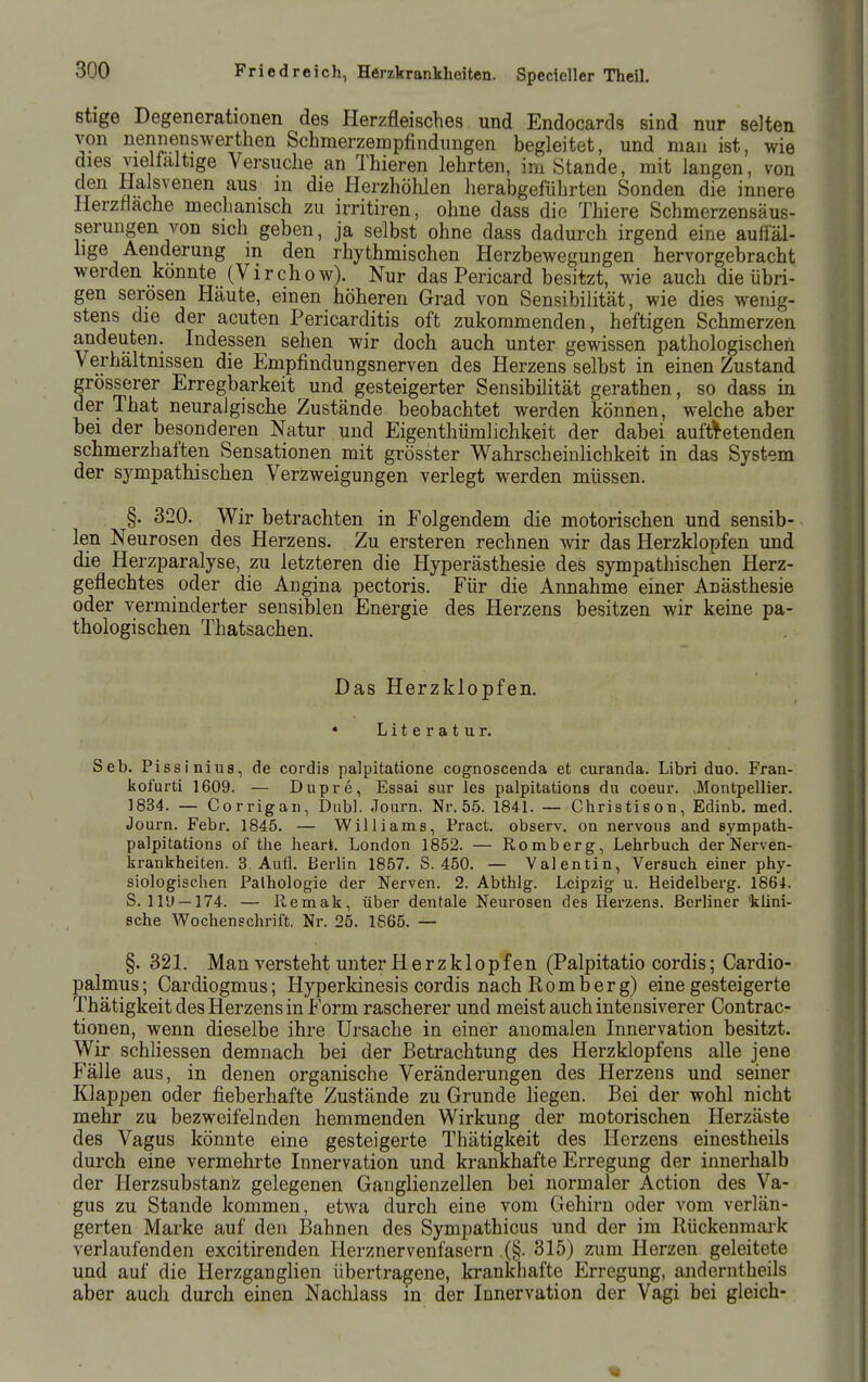 stige Degenerationen des Herzfleisches und Endocards sind nur selten von nennenswerthen Schmerzempfindimgen begleitet, und man ist, wie dies vielfältige Versuche an Thieren lehrten, im Stande, mit langen, von den Halsvenen aus in die Herzhöhlen herabgeführten Sonden die innere Herzflache meclianisch zu irritiren, ohne dass die Thiere Schmerzensäus- serungen von sich geben, ja selbst ohne dass dadurch irgend eine auöal- hge Aenderung m den rhythmischen Herzbewegungen hervorgebracht werden konnte (Virchow). Nur das Pericard besitzt, wie auch die übri- gen serösen Häute, einen höheren Grad von Sensibilität, wie dies wenig- stens die der acuten Pericarditis oft zukommenden, heftigen Schmerzen andeuten. Indessen sehen wir doch auch unter gewissen pathologischen Verhältnissen die Empfindungsnerven des Herzens selbst in einen Zustand grösserer Erregbarkeit und gesteigerter Sensibilität gerathen, so dass in der That neuralgische Zustände beobachtet werden können, welche aber bei der besonderen Natur und Eigenthümlichkeit der dabei auftl^etenden schmerzhaften Sensationen mit grösster Wahrscheinlichkeit in das System der sympathischen Verzweigungen verlegt werden müssen. §. 320. Wir betrachten in Folgendem die motorischen und sensib- len Neurosen des Herzens. Zu ersteren rechnen wir das Herzklopfen und die Herzparalyse, zu letzteren die Hyperästhesie des sympathischen Herz- geflechtes oder die Angina pectoris. Für die Annahme einer Anästhesie oder verminderter sensiblen Energie des Herzens besitzen wir keine pa- thologischen Thatsachen. Das Herzklopfen. « Literatur. Seb. Pissinius, de cordis palpitatione cognoscenda et curanda. Libri duo. Fran- kofurti 1609. — Dupre, Essai sur les palpitations du coeur. .Montpellier. 1834. — Corrigan, Dubl. Journ. Nr. 55. 1841. — Christison, Edinb. med. Journ. Febr. 1845. — Williams, Pract. observ. on nervous and sympath- palpitations of the heart. London 1852. — Romberg, Lehrbuch der Nerven- krankheiten. 3. Aufl. Berlin 1857. S. 450. — Valentin, Versuch einer phy- siologischen Pathologie der Nerven. 2. Abthlg. Leipzig u. Heidelberg. 1864. S. ll'J —174. — Remak, über dentale Neurosen des Herzens. Berliner 'klini- sche Wochenschrift. Nr. 25. 1865. — §. 321. Man versteht unter Herzklopfen (Palpitatio cordis; Cardio- palmus; Cardiogmus; Hyperkinesis cordis nach Komb er g) eine gesteigerte Thätigkeit des Herzens in Form rascherer und meist auch intensiverer Contrac- tionen, wenn dieselbe ihre Ursache in einer anomalen Innervation besitzt. Wir schliessen demnach bei der Betrachtung des Herzklopfens alle jene Fälle aus, in denen organische Veränderungen des Herzens und seiner Klappen oder fieberhafte Zustände zu Grunde liegen. Bei der wohl nicht mehr zu bezweifelnden hemmenden Wirkung der motorischen Herzäste des Vagus könnte eine gesteigerte Thätigkeit des Herzens einestheils durch eine vermehrte Innervation und krankhafte Erregung der innerhalb der Herzsubstanz gelegenen Ganglienzellen bei normaler Action des Va- gus zu Stande kommen, etwa durch eine vom Gehirn oder vom verlän- gerten Marke auf den Bahnen des Sympathicus und der im Ilückenmai'k verlaufenden excitirenden Herznervenfasern (§. 315) zum Herzen geleitete und auf die Herzganglien übertragene, krankhafte Erregung, anderntheils aber auch durch einen Nachlass in der Innervation der Vagi bei gleich-