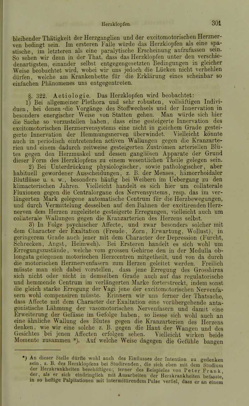 bleibender Thätigkeit der Herzganglien und der excitomotorischen Herzner- ven bedingt sein. Im ersteren Falle würde das Herzklopfen als eine spa- stische, im letzteren als eine paralytische Erscheinung aufzufassen sein. So sehen wir denn in der That, dass das Herzklopfen unter den verschie- denartigsten, einander selbst entgegengesetzten Bedingungen in gleicher Weise beobachtet wird, wobei wir uns jedoch die Lücken nicht verhehlen dürfen, welche am Krankenbette für die Erklärung eines scheinbar so einfachen Phänomenes uns entgegentreten. §. 322. Aetiologie. Das Herzklopfen wird beobachtet: 1) Bei allgemeiner Plethora und sehr robusten, vollsäftigen Indivi- duen , bei denen 'die Vorgänge des Stoffwechsels und der Innervation in besonders energischer Weise von Statten gehen. Man würde sich hier die Sache so vorzustellen haben, dass eine gesteigerte Innervation des excitomotorischen Herznervensystems eine nicht in gleichem Grade gestei- gerte Innervation der Hemmungsnerven überwindet. Vielleicht könnte auch in periodisch eintretenden activen Wallungen gegen die Kranzarte- rien und einem dadurch zeitweise gesteigerten Zuströmen arteriellen Blii- tes gegen den Herzmuskel und dessen gangliösen Apparate der Grund dieser Form des Herzklopfens zu einem wesentlichen Theile gelegen sein. 2) Bei Unterdrückung physiologischer, sowie pathologischer, aber habituell gewordener Ausscheidungen, z. B. der Menses, hämorrhoidaler Blutflüsse u. s, w., besonders häutig bei Weibern im Uebergang zu den klimacterischen Jahren. Vielleicht handelt es sich hier um coUaterale Fluxionen gegen die Centraiorgane des Nervensystems, resp. das im ver- längerten Mark gelegene automatische Centrum für die Herzbewegungen, und durch Vermittelung desselben auf den Bahnen der excitirenden Herz- nerven dem Herzen zugeleitete gesteigerte Erregungen, vielleicht auch um collaterale Wallungen gegen die Kranzarterien des Herzens selbst. 3) In Folge psychischer Alfecte, und zwar besonders solcher mit dem Character der Exaltation (Freude, Zorn, Erwartung, Wollust), in geringerem Grade auch jener mit dem Character der Depression (Furcht, Schrecken, Angst, Heimweh). Bei Ersteren handelt es sich wohl um Erregungszustände, welche vom grossen Gehirne den in der MeduUa ob- longata gelegenen motorischen Herzcentren mitgetheilt, und von da durch die motorischen Herznervenfasern zum Herzen geleitet werden. Freilich müsste man sich dabei vorstellen, dass jene Erregung des Grosshirns sich nicht oder nicht in demselben Grade auch auf das regulatorische und hemmende Centrum im verlängerten Marke forterstreckt, indem sonst die gleich starke Erregung der Vagi jene der excitomotorischen Nervenfa- sern wohl compensiren müsste. Erinnern wir uns ferner der Thatsache, dass Affecte mit dem Character der Exaltation eine vorübergehende anta- gonistische Lähmung der vasomotorischen Nervenfasern und damit eine Erweiterung der Gefässe im Gefolge haben, so Hesse sich wohl auch an eine ähnliche Wallung des Blutes gegen die Kranzarterien des Herzens denken, wie wir eine solche z. B. gegen die Haut der Wangen und des Gesichtes bei jenen Affecten erfolgen sehen. Vielleicht wirken beide Momente zusammen *). Auf welche Weise dagegen die Gefühle bangen *) An dieser Stelle dürfte wohl auch des Einflusses der Intention zu gedenken sein, z. B. des Herzklopfens bei Studirenden, die sich eben mit dem Studium der Herzkrankheiten beschäftigen-, ferner des Beispieles von Peter Frank der, als er sich eindringlich mit Ausarbeiten der Herzkrankheiten befasste' in so heftige Palpitationen mit intermittirendcm Pulse verfiel, dass er an einem'