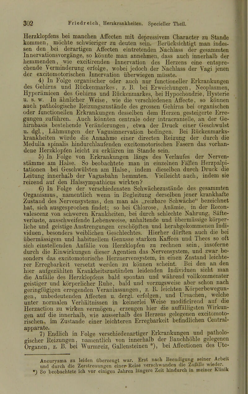 Herzklopfens bei manclien Affecten mit depressivem Character zu Stande kommen, möchte schwieriger zu deuten sein. Berücksichtigt man indes- sen den bei derartigen Afi'ecten eintretenden Nachlass der gesammten Innervationsvorgänge, so könnte man annehmen, dass auch innerhalb der hemmenden, wie excitirenden Innervation des Herzens eine entspre- chende Verminderung erfolge, wobei jedoch der Nachlass der Vagi jenen der excitomotorischen Innervation überwiegen müsste. 4) In Folge organischer oder auch nur functioneller Erkrankungen des Gehirns und Rückenmarkes, z. B. bei Erweichungen, Neoplasmen, Hyperämieen des Gehirns und Rückenmarkes, bei Hypochondrie, Hysterie u. s. w. In ähnlicher Weise, wie die verschiedenen Affecte, so können auch pathologische Reizungszustände des grossen Gehirns bei organischen oder functionellen Erkrankungen desselben dem Herzen gesteigerte Erre- gungen zuführen. Auch könnten centrale oder intracranielle, an der Ge- hirnbasis bestehende Veränderungen, etwa der Druck einer Geschwulst u. dgl., Lähmungen der Vagusinnervation bedingen. Bei Rückenmarks- krankheiten würde die Annahme einer directen Reizung der durch die Medulla spinalis hindurchlaufenden excitomotorischen Fasern das vorhan- dene Herzklopfen leicht zu erklären im Stande sein. 5) In Folge von Erkrankungen längs des Verlaufes der Nerven- stämme am Halse. So beobachtete man in einzelnen Fällen Herzpalpi- tationen bei Geschwülsten am Halse, indem dieselben durch Druck die Leitung innerhalb der Vagusbahn hemmten. Vielleicht auch, indem sie reizend auf den Halssympathicus wirkten? 6) In Folge der verschiedensten Schwächezustände des gesammten Organismus, namentlich wenn in Begleitung derselben jener krankhafte Zustand des Nervensystems, den man als ,,reizbare Schwäche bezeichnet hat, sich ausgesprochen findet; so bei Chlorose, Anämie, in der Recon- valescenz von schweren Krankheiten, bei durch schlechte Nahrung, Säfte- verluste, ausschweifende Lebönsweise, anhaltende und übermässige körper- liche und geistige Anstrengungen erschöpften und herabgekommenen Indi- viduen, besonders Weiblichen Geschlechtes. Hierher dürften auch die bei übermässigem und habituellem Genüsse starken Kafiees und Thees so oft sich einstellenden Anfälle von Herzldopfen zu rechnen sein, insoferne durch die Einwirkungen dieser Agentien das Nervensystem, und zwar be- sonders das excitomotorische Herznervensystem, in einen Znstand leichte- rer Erregbarkeit versetzt werden zu können scheint. Bei den an den hier aufgezählten Krankheitszuständen leidenden Individuen sieht man die Anfälle des Herzklopfens bald spontan und während vollkommenster geistiger und körperlicher Ruhe, bald und vorzugsweise aber schon nach geringfügigen erregenden Veranlassungen, z. B. leichten Körperbewegun- gen, unbedeutenden Affecten u. dergi. erfolgen, und Ursachea, welche unter normalen Verhältnissen in keinerlei Weise modificirend auf die Herzaction zu Marken vermögen, erzeugen hier die auffälHgsten Wirkun- gen auf die innerhalb, wie ausserhalb des Herzens gelegenen excitomoto- rischen, im Zustande einer leichteren Erregbarkeit befindlichen Centrai- apparate. 7) Endlich in Folge verschiedenartiger Erkrankungen und patholo- gischer Reizungen, namentlich von innerhalb der Bauchhöhle gelegenen Organen, z. B. bei Wurmreiz, Gallensteinen*), bei Affectionen des Ute- Aneurysma zu leiden überzeugt war. Erst nach Beendigung seiner Arbeit Tind durch die Zerstreuungen einei> Reise verschwanden die Zufalle wieder. •) So beobachtete ich vor einigen Jahren längere Zeit hindurch in meiner Klinik