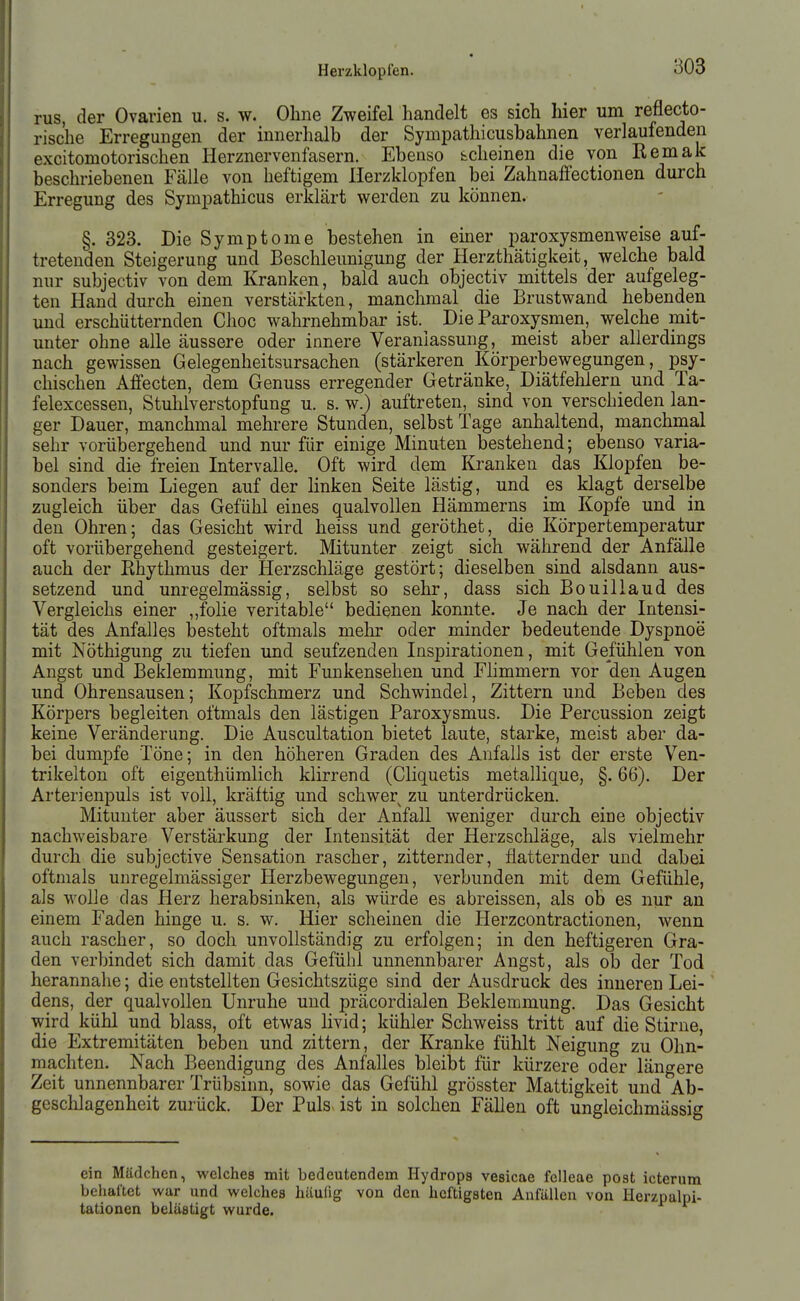 rus, der Ovarien u. s. w. Ohne Zweifel handelt es sich hier um reflecto- rische Erregungen der innerhalb der Sympathicusbahnen verlaufenden excitomotorischen Herznervenfasern. Ebenso scheinen die von Remak beschriebenen Fälle von heftigem Herzklopfen bei Zahnaffectionen durch Erregung des Sympathicus erklärt werden zu können. §. 323. Die Symptome bestehen in einer paroxysmenweise auf- tretenden Steigerung und Beschleunigung der Herzthätigkeit, welche bald nur subjectiv von dem Kranken, bald auch objectiv mittels der aufgeleg- ten Hand durch einen verstärkten, manchmal die Brustwand hebenden und erschütternden Choc wahrnehmbar ist. Die Paroxysmen, welche mit- unter ohne alle äussere oder innere Veranlassung, meist aber allerdings nach gewissen Gelegenheitsursachen (stärkeren Körperbewegungen, psy- chischen Affecten, dem Genuss erregender Getränke, Diätfehlern und Ta- felexcessen, Stuhiverstopfung u. s. w.) auftreten, sind von verschieden lan- ger Dauer, manchmal mehrere Stunden, selbst Tage anhaltend, manchnial sehr vorübergehend und nur für einige Minuten bestehend; ebenso varia- bel sind die freien Intervalle. Oft wird dem Kranken das Klopfen be- sonders beim Liegen auf der linken Seite lästig, und es klagt derselbe zugleich über das Gefühl eines qualvollen Hämmerns im Kopfe und in den Ohren; das Gesicht wird heiss und geröthet, die Körpertemperatur oft vorübergehend gesteigert. Mitunter zeigt sich während der Anfälle auch der Khythmus der Herzschläge gestört; dieselben sind alsdann aus- setzend und unregelmässig, selbst so sehr, dass sich Bouillaud des Vergleichs einer „folie veritable bedienen konnte. Je nach der Intensi- tät des Anfalles besteht oftmals mehr oder minder bedeutende Dyspnoe mit Nöthigung zu tiefen und seufzenden Inspirationen, mit Gefühlen von Angst und Beklemmung, mit Funkensehen und Flimmern vor den Augen und Ohrensausen; Kopfschmerz und Schwindel, Zittern und Beben des Körpers begleiten oftmals den lästigen Paroxysmus. Die Percussion zeigt keine Veränderung. Die Auscultation bietet laute, starke, meist aber da- bei dumpfe Töne; in den höheren Graden des Anfalls ist der erste Ven- trikelton oft eigenthümlich klirrend (Cliquetis metallique, §. 66). Der Arterienpuls ist voll, kräftig und schwer zu unterdrücken. Mitunter aber äussert sich der Anfall weniger durch eine objectiv nachweisbare Verstärkung der Intensität der Herzschläge, als vielmehr durch die subjective Sensation rascher, zitternder, flatternder und dabei oftmals unregelmässiger Herzbewegungen, verbunden mit dem Gefühle, als wolle das Herz herabsinken, als würde es abreissen, als ob es nur an einem Faden hinge u. s. w. Hier scheinen die Herzcontractionen, wenn auch rascher, so doch unvollständig zu erfolgen; in den heftigeren Gra- den verbindet sich damit das Gefühl unnennbarer Angst, als ob der Tod herannahe; die entstellten Gesichtszüge sind der Ausdruck des inneren Lei- dens, der qualvollen Unruhe und präcordialen Beklemmung. Das Gesicht wird kühl und blass, oft etwas livid; kühler Schweiss tritt auf die Stirne, die Extremitäten beben und zittern, der Kranke fühlt Neigung zu Ohn- mächten. Nach Beendigung des Anfalles bleibt für kürzere oder längere Zeit unnennbarer Trübsinn, sowie das Gefühl grösster Mattigkeit und Ab- geschlagenheit zurück. Der Puls ist in solchen Fällen oft ungleichmässig ein Mädchen, welches mit bedeutendem Hydrops vesicae felleae post icterum behaftet war und welches häufig von den heftigsten Anfällen von Ilerzpalpi- tationen belästigt wurde.