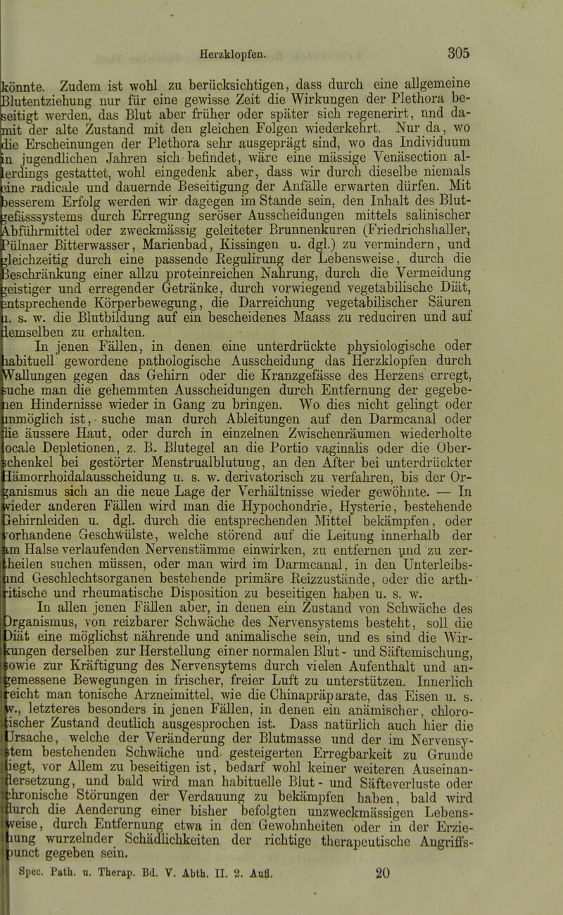 könnte. Zudem ist wohl zu berücksichtigen, dass durch eine allgemeine Blutentziehung nur für eine gewisse Zeit die Wirkungen der Plethora be- seitigt werden, das Blut aber früher oder später sich regenerirt, nnd da- mit der alte Zustand mit den gleichen Folgen wiederkehrt. Nur da, wo die Erscheinungen der Plethora sehr ausgeprägt sind, wo das Individuum in jugendhchen Jahren sich befindet, wäre eine mässige Venäsection al- ierdings gestattet, wohl eingedenk aber, dass wir durch dieselbe niemals jßine radicale und dauernde Beseitigung der Anfälle erwarten dürfen. Mit besserem Erfolg werden wir dagegen im Stande sein, den Inhalt des Blut- ^efässsystems durch Erregung seröser Ausscheidungen mittels salinischer A.bführmittel oder zweckmässig geleiteter Brunnenkuren (Friedrichshaller, Pülnaer Bitterwasser, Marienbad, Kissmgen u. dgl.) zu vermindern, und gleichzeitig durch eine passende Regulirung der Lebensweise, durch die Beschränlaing einer allzu proteinreichen Nahrung, durch die Vermeidung geistiger und erregender Getränke, durch vorwiegend vegetabilische Diät, entsprechende Körperbewegung, die Darreichung vegetabilischer Säuren 1, s. w. die Blutbildung auf ein bescheidenes Maass zu reduciren und auf iemselben zu erhalten. In jenen Fällen, in denen eine unterdrückte physiologische oder labituell gewordene pathologische Ausscheidung das Herzklopfen durch W^aUungen gegen das Gehirn oder die Kranzgefässe des Herzens erregt, >uche man die gehemmten Ausscheidungen durch Entfernung der gegebe- len Hindernisse wieder in Gang zu bringen. Wo dies nicht gelingt oder inmöglich ist, suche man durch Ableitungen auf den Darmcanal oder iie äussere Haut, oder durch in einzelnen Zwischenräumen wiederholte ocale Depletionen, z. B. Blutegel an die Portio vaginalis oder die Ober- lehenkel bei gestörter Menstrualblutung, an den After bei unterdrückter Jämorrhoidalausscheidung u. s. w. derivatorisch zu verfahren, bis der Or- ganismus sich an die neue Lage der Verhältnisse wieder gewöhnte. — In meder anderen Fällen wird man die Hypochondrie, Hysterie, bestehende pehimleiden u. dgl. durch die entsprechenden Mittel bekämpfen, oder jorhandene Geschwülste, welche störend auf die Leitung innerhalb der iam Halse verlaufenden Nervenstämme einwirken, zu entfernen ynd zu zer- itheilen suchen müssen, oder man wird im Darmcanal, in den Unterleibs- md Geschlechtsorganen bestehende primäre Reizzustände, oder die arth- •itische und rheumatische Disposition zu beseitigen haben u. s. w. In allen jenen Fällen aber, in denen ein Zustand von Schwäche des )rganismus, von reizbarer Schwäche des Nervensystems besteht, soll die 3iät eine möglichst nährende und animahsche sein, und es sind die Wir- nmgen derselben zur Herstellung einer normalen Blut - und Säftemischung, I*owie zur Kräftigung des Nervensytems durch vielen Aufenthalt und an- [emessene Bewegungen in frischer, freier Luft zu unterstützen. Innerlich eicht man tonische Arzneimittel, wie die Chinapräparate, das Eisen u. s. V., letzteres besonders in jenen FäUen, in denen ein anämischer, chloro- ischer Zustand deutlich ausgesprochen ist. Dass natürlich auch hier die Ursache, welche der Veränderung der Blutmasse und der im Nervensy- stem bestehenden Schwäche und gesteigerten Erregbarkeit zu Grunde liegt, vor Allem zu beseitigen ist, bedarf wohl keiner weiteren Auseinan- dersetzung, und bald wird man habituelle Blut - und Säfte Verluste oder chronische Störungen der Verdauung zu bekämpfen haben, bald wh'd durch die Aenderung einer bisher befolgten unzweckmässigen Lebens- v.eise, durch Entfernung etwa in den Gewohnheiten oder in der Erzie- liimg wurzelnder Schädlichkeiten der richtige therapeutische AngrifFs- |)imct gegeben sein. Spec. Path. u. Therap. Bd. V. Abth. II. 2. Aufl. 20