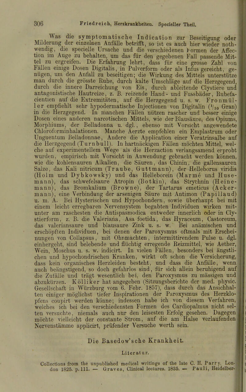 Was die symptomatische Indication zur Beseitigung oder Milderung der einzelnen Anfälle betrifft, so ist es auch hier wieder noth- wendig, die specielle Ursache und die verschiedenen l^ormen der Affec- tion im Auge zu behalten, um das für den gegebenen Fall passende Mit- tel zu ergreifen. Die Erfahrung lehrt, dass für eine grosse Zahl von Fällen einige Dosen Digitalis, in Pulverform oder als Infus gereicht, ge- nügen, um den Anfall zu beseitigen; die Wirkung des Mittels unterstütze man durch die grösste Ruhe, durch kalte Umschläge auf die Herzgegend, durch die innere Darreichung von Eis, durch ableitende Clystiere und antagonistische Hautreize, z. B. reizende Hand - und Fussbäder, Rubefa- cientien auf die Extremitäten, auf die Herzgegend u. s. w. Fronmül- ler empfiehlt sehr hypodermatische Injectionen von Digitalin ('/lo Gran) in die Herzgegend. In manchen Fällen nützen rascher und besser einige Dosen eines anderen narcotischen Mittels, wie der Blausäure, des Opiums, Morphiums, der Belladonna u. dgl., ebenso mit Vorsicht angewendete Chloroforminhalationen. Manche Aerzte empfehlen ein Emplastrum oder Unguentum ßelladonnae. Andere die Application einer Veratrinsalbe auf die Herzgegend (Turnbull). In hartnäckigen Fällen möchten Mittel, wel- che auf experimentellem Wege als die Herzaction verlangsamend erprobt wurden, empirisch mit Vorsicht in Anwendung gebracht werden können, wie die kohlensauren Alkalien, die Säuren, das Chinin, die gallensauren Salze, das Kali nitricum (Traube, Guttmann), der Helleborus viridis (Holm und Dybkowsky) und das Helleborein (Marme und Huse- mann), das schwefelsaure Atropin (Botkin), das Strychnin (Heine- mann), das Bromkalium (Browne), der Tartarus emeticus (Acker- mann), eine Verbindung der arsenigen Säure mit Antimon (Papillaud) u. m. A. Bei Hysterischen und Hypochondern, sowie überhaupt bei mit einem leicht erregbaren Nervensystem begabten Individuen wirken mit- unter am raschesten die Antispasmodica entweder innerlich oder in Cly- stierform, z. B. die Valeriana, Asa foetida, das Hyraceum, Castoreum, das valeriansaure und blausaure Zink u. s. w. Bei anämischen und erschöpften Individuen, bei denen der Paroxysmus oftmals mit Erschei- nungen von Collapsus, mit Ohnmächten, intermittirendem Pulse u. dgl. einhergeht, sind belebende und flüchtig erregende Reizmittel, wie Aether, Wein, Moschus u. s. w. indicirt. In vielen Fällen, besonders bei ängsth- chen und hypochondrischen Kranken, wirkt oft schon die Versicherung, dass kein organisches Herzleiden besteht, und dass die Anfälle, wenn auch beängstigend, so doch gefahrlos sind, für sich allein beruhigend auf die Zulälle und trägt wesentlich bei, den Paroxysmus zu mässigen und abzukürzen. Kölliker hat angegeben (Sitzungsberichte der med. physic. Gesellschaft in Würzburg vom 6. Febr. 1857), dass durch das Ansichhal- ten einiger möglichst tiefer Inspirationen der Paroxysmus des Herzklo- pfens coupirt werden könne; indessen habe ich von diesem Verfahren, welches ich bei den verschiedensten Formen des Cardiopalmus nicht sel- ten versuchte, niemals auch nur den leisesten Erfolg gesehen. Dagegen möchte vielleicht der constante Strom, auf die am Halse verlaufenden Nervenstämme applicirt, prüfender Versuche werth sein. Die Basedow'sche Krankheit. Literatur. Collections from the unpublished merlicnl writings of the late C. H. Parry. Lon- don 1825. p.m. ■— Graves, Clinical lectures. 1835. — Pauli, Heideiber-?