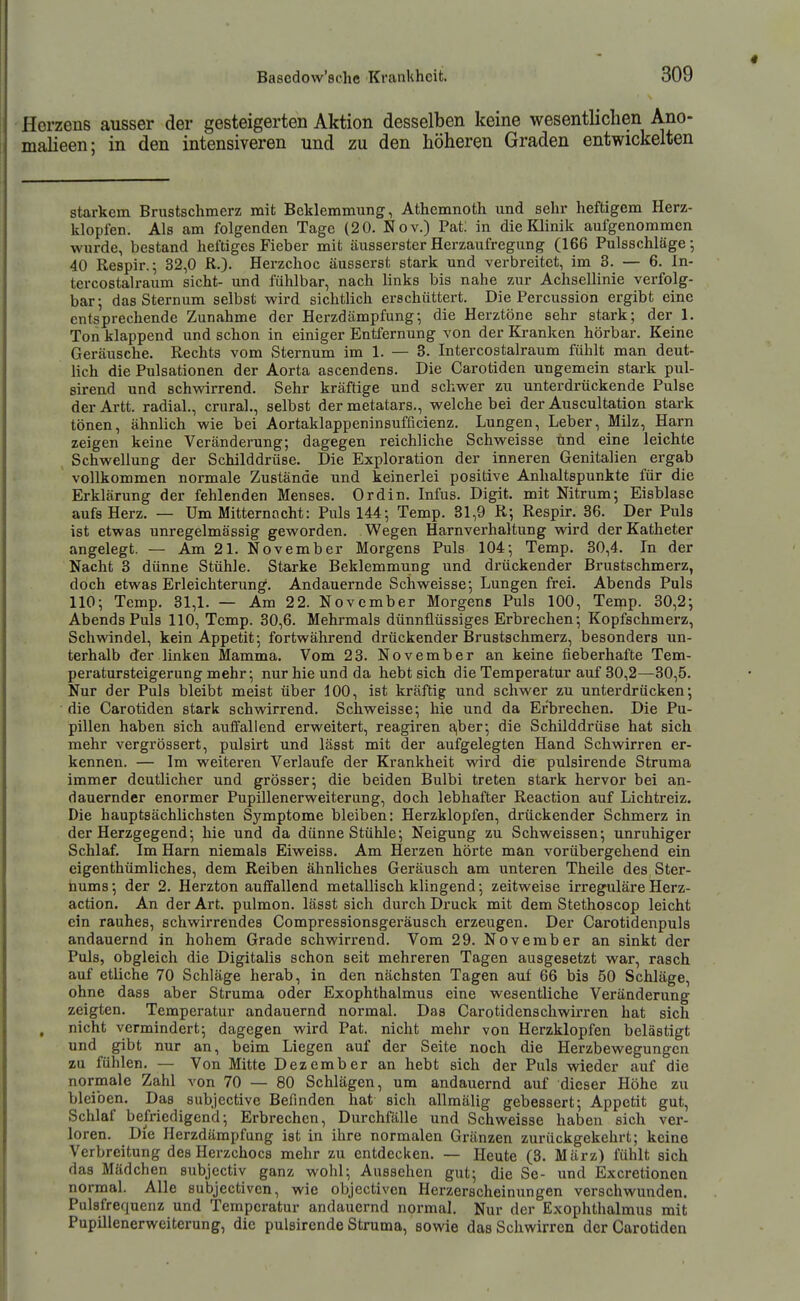 Herzens ausser der gesteigerten Aktion desselben keine wesentlichen Ano- malieen; in den intensiveren und zu den höheren Graden entwickelten starkem Brustschmerz mit Beklemmung, Athemnoth und sehr heftigem Herz- klopfen. Als am folgenden Tage (20. Nov.) Pat; in die Klinik aufgenommen wurde, bestand heftiges Fieber mit äussersterHerzaufregung (166 Pulsschläge; 40 Respir.; 32,0 R.). Herzchoc äusserst stark und verbreitet, im 3. — 6. In- tercostalraum sieht- und fühlbar, nach links bis nahe zur Achsellinie verfolg- bar; das Sternum selbst wird sichtlich erschüttert. Die Percussion ergibt eine entsprechende Zunahme der Herzdämpfung-, die Herztöne sehr stark; der 1. Ton klappend und schon in einiger Entfernung von der Kranken hörbar. Keine Geräusche. Rechts vom Sternum im 1. — 3. Intercostalraum fühlt man deut- lich die Pulsationen der Aorta ascendens. Die Carotiden ungemein stark pul- sirend und schwdrrend. Sehr kräftige und schwer zu unterdrückende Pulse der Artt. radial., crural., selbst der metatars., welche bei der Auscultation stark tönen, ähnlich wie bei Aortaklappeninsufficienz. Lungen, Leber, Milz, Harn zeigen keine Veränderung; dagegen reichliche Schweisse und eine leichte Schwellung der Schilddrüse. Die Exploration der inneren Genitalien ergab vollkommen normale Zustände und keinerlei positive Anhaltspunkte für die Erklärung der fehlenden Menses. Ordin. Infus. Digit. mit Nitrum; Eisblase aufs Herz. — Um Mitternacht: Puls 144; Temp. 31,9 R; Respir. 36. Der Puls ist etwas unregelmässig geworden. Wegen Harnverhaltung wird der Katheter angelegt. — Am 21. November Morgens Puls 104; Temp. 30,4. In der Nacht 3 dünne Stühle. Starke Beklemmung und drückender Brustschmerz, doch etwas Erleichterung. Andauernde Schweisse; Lungen frei. Abends Puls 110; Temp. 31,1. — Am 22. November Morgens Puls 100, Temp. 30,2; Abends Puls 110, Temp. 30,6. Mehrmals dünnflüssiges Erbrechen; Kopfschmerz, Schwindel, kein Appetit; fortwährend drückender Brustschmerz, besonders un- terhalb der linken Mamma. Vom 23. November an keine fieberhafte Tem- peratursteigerungmehr; nur hie und da hebt sich die Temperatur auf 30,2—30,5. Nur der Puls bleibt meist über 100, ist kräftig und schwer zu unterdrücken; die Carotiden stark schwirrend. Schweisse; hie und da Erbrechen. Die Pu- pillen haben sich auffallend erweitert, reagiren a|ber; die Schilddrüse hat sich mehr vergrössert, pulsirt und lässt mit der aufgelegten Hand Schwirren er- kennen. — Im weiteren Verlaufe der Krankheit wird die pulsirende Struma immer deutlicher und grösser; die beiden Bulbi treten stark hervor bei an- dauernder enormer Pupillenerweiterung, doch lebhafter Reaction auf Lichtreiz. Die hauptsächlichsten Symptome bleiben: Herzklopfen, drückender Schmerz in der Herzgegend; hie und da dünne Stühle; Neigung zu Schweissen; unruhiger Schlaf. Im Harn niemals Eiweiss. Am Herzen hörte man vorübergehend ein eigenthümliches, dem Reiben ähnliches Geräusch am unteren Theile des Ster- nums; der 2. Herzton auffallend metallisch klingend; zeitweise irreguläre Herz- action. An der Art. pulmon. lässt sich durch Druck mit dem Stethoscop leicht ein rauhes, schwirrendes Compressionsgeräusch erzeugen. Der Carotidenpuls andauernd in hohem Grade schwirrend. Vom 29. November an sinkt der Puls, obgleich die Digitalis schon seit mehreren Tagen ausgesetzt war, rasch auf etliche 70 Schläge herab, in den nächsten Tagen auf 66 bis 50 Schläge, ohne dass aber Struma oder Exophthalmus eine wesentliche Veränderung zeigten. Temperatur andauernd normal. Das Carotidenschwirren hat sich nicht vermindert; dagegen wird Pat. nicht mehr von Herzklopfen belästigt und gibt nur an, beim Liegen auf der Seite noch die Herzbewegungen zu fühlen. — Von Mitte Dezember an hebt sich der Puls wdeder auf die normale Zahl von 70 — 80 Schlägen, um andauernd auf dieser Höhe zu bleiben. Das subjective Befinden hat sich allmälig gebessert; Appetit gut, Schlaf befriedigend; Erbrechen, Durchfälle und Schweisse haben sich ver- loren. Die Herzdämpfung ist in ihre normalen Gränzen zurückgekehrt; keine Verbreitung des Herzchocs mehr zu entdecken. — Heute (3. März) fühlt sich das Mädchen subjectiv ganz wohl; Aussehen gut; die Se- und Excretionen normal. Alle subjectiven, wie objectiven Herzerscheinungen verschwunden. Pulsfrequenz und Temperatur andauernd normal. Nur der Exophthalmus mit Pupillenerweiterung, die pulsirende Struma, sowie das Schwirren der Carotiden