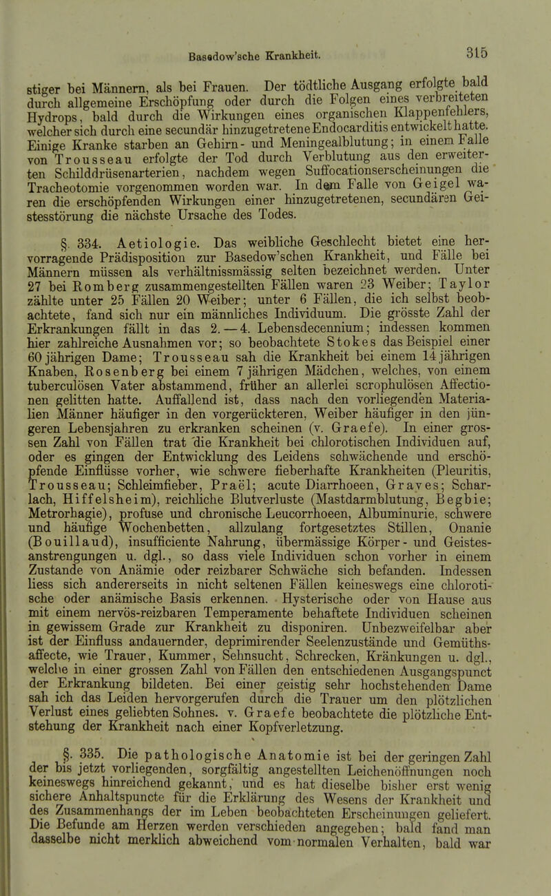 stiffer bei Männern, als bei Frauen. Der töcltliche Ausgang erfolgte bald durch allgemeine Erschöpfung oder durch die Folgen eines verbreiteten Hydrops, bald durch die Wirkungen eines organischen Klappentehiers, welcher sich durch eine secundär hinzugetretene Endocarditis entwickelt hatte. Einige Kranke starben an Gehirn- und Meningealblutung; in einem 1^alle von Trousseau erfolgte der Tod durch Verblutung aus den erweiter- ten Schilddrüsenarterien, nachdem wegen Suffocationserschemungen die Tracheotomie vorgenommen worden war. In dorn Falle von Geigel wa- ren die erschöpfenden Wirkungen einer hinzugetretenen, secundären Gei- stesstörung die nächste Ursache des Todes. §. 334. Aetiologie. Das weibliche Geschlecht bietet eine her- vorragende Prädisposition zur Basedow'schen Krankheit, und Fälle bei Männern müssen als verhältnissmässig selten bezeichnet werden. Unter 27 bei Homberg zusammengestellten Fällen waren 23 Weiber; Taylor zählte unter 25 Fällen 20 Weiber; unter 6 Fällen, die ich selbst beob- achtete, fand sich nur ein männliches Individuum. Die grösste Zahl der Erkrankungen fällt in das 2.-4. Lebensdecennium; indessen kommen hier zahlreiche Ausnahmen vor; so beobachtete Stokes das Beispiel einer 60jährigen Dame; Trousseau sah die Krankheit bei einem 14jährigen Knaben, Rosenberg bei einem 7 jährigen Mädchen, welches, von einem tuberculösen Vater abstammend, früher an allerlei scrophulösen Affectio- nen gelitten hatte. Auffallend ist, dass nach den vorliegenden Materia- lien Männer häufiger in den vorgerückteren, Weiber häufiger in den jün- geren Lebensjahren zu erkranken scheinen (v. Graefe). In einer gros- sen Zahl von Fällen trat 'die Krankheit bei chlorotischen Individuen auf, oder es gingen der Entwicklung des Leidens schwächende und erschö- pfende Einflüsse vorher, wie schwere fieberhafte Krankheiten (Pleuritis, Trousseau; Schleimfieber, Prael; acute Diarrhoeen, Graves; Schar- lach, Hiffelsheim), reichliche Blutverluste (Mastdarmblutung, Begbie; Metrorhagie), profuse und chronische Leucorrhoeen, Albuminurie, schwere und häufige Wochenbetten, allzulang fortgesetztes Stillen, Onanie (Bouillaud), insufficiente Nahrung, übermässige Körper - und Geistes- anstrengungen u. dgl., so dass viele Individuen schon vorher in einem Zustande von Anämie oder reizbarer Schwäche sich befanden. Indessen liess sich andererseits in nicht seltenen Fällen keineswegs eine chloroti- sche oder anämische Basis erkennen. Hysterische oder von Hause aus pait einem nervös-reizbaren Temperamente behaftete Individuen scheinen in gewissem Grade zur Krankheit zu disponiren. Unbezweifelbar aber ist der Einfluss andauernder, deprimirender Seelenzustände und Gemüths- affecte, wie Trauer, Kummer, Sehnsucht, Schrecken, Kränkungen u. dgl., welche in einer grossen Zahl von Fällen den entschiedenen Ausgangspunct der Erkrankung bildeten. Bei einer geistig sehr hochstehenden Dame sah ich das Leiden hervorgerufen durch die Trauer um den plötzlichen Verlust eines geliebten Sohnes, v. Graefe beobachtete die plötzliche Ent- stehung der Krankheit nach einer Kopfverletzung. ^. 335. Die pathologische Anatomie ist bei der geringen Zahl der bis jetzt vorliegenden, sorgfältig angestellten Leichenöffnungen noch keineswegs hinreichend gekannt,' und es hat dieselbe bisher erst wenig sichere Anhaltspuncte für die Erklärung des Wesens der Krankheit und des Zusammenhangs der im Leben beobachteten Erscheinungen geliefert. Die Befunde am Herzen werden verschieden angegeben; bald fand man dasselbe nicht merklich abweichend vom normalen Verhalten, bald war