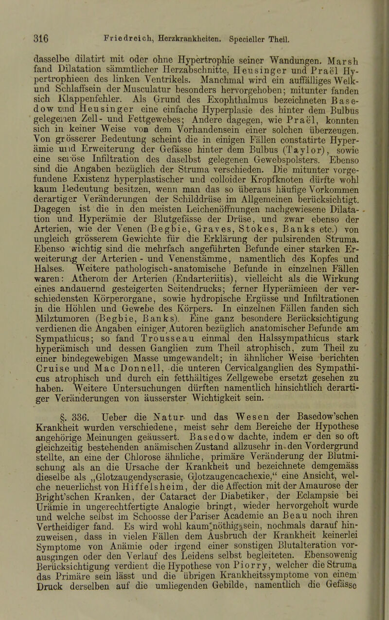 dasselbe dilatirt mit oder ohne Hypertrophie seiner Wandungen. Marsh fand Dilatation sänuntlicher Herzabschnitte, Heusinger und Prael Hy- pertrophieen des linken Ventrikels. Manchmal wird ein auffälliges Welk- und Schlaffsein der Musculatur besonders hervorgehoben; mitunter fanden sich Klappenfehler. Als Grund des Exophthalmus bezeichneten Base- dow i]ind Heusinger eine einfache Hyperplasie des hinter dem Bulbus gelegenen Zell- und Fettgewebes; Andere dagegen, wie Prael, konnten sich in keiner Weise von dem Vorhandensein einer solchen überzeugen. Von grösserer Bedeutung scheint die in einigen Fällen constatirte Hyper- ämie mid Erweiterung der Gefässe hinter dem Bulbus (Taylor), sowie eine seröse Infiltration des daselbst gelegenen Gewebspolsters. Ebenso sind die Angaben bezüglich der Struma verschieden. Die mitunter vorge- fundene Existenz hyperplastischer und coUoider Kropfknoten dürfte wohl kaum Bedeutung besitzen, wenn man das so überaus häufige Vorkommen derartiger Veränderungen der Schilddrüse im Allgemeinen berücksichtigt. Dagegen ist die in den meisten Leichenöffnungen nachgewiesene Dilata- tion und- Hyperämie der Blutgefässe der Drüse, und zwar ebenso der Arterien, wie der Venen (Begbie, Graves, Stokes, Banks etc.) von ungleich grösserem Gewichte für die Erklärung der pulsirenden Struma. Ebenso (vichtig sind die mehrfach angeführten Befunde einer starken Er- weiteruPig der Arterien - und Venenstämme, namentlich des Kopfes und Halses. Weitere pathologisch-anatomische Befunde in einzelnen Fällen waren: Atherom der Arterien (Endarteriitis), vielleicht als die Wirkung eines ajidauernd gesteigerten Seitendrucks; ferner Hyperämieen der ver- schiedensten Körperorgane, sowie hydropische Ergüsse und Infiltrationen in die Höhlen und Gewebe des Körpers. In einzelnen Fällen fanden sich Milztumoren (Begbie, Banks). Eine ganz besondere Berücksichtigung verdienen die Angaben einiger Autoren bezüglich anatomischer Befunde am Sympathicus; so fand Trousseau einmal den Halssympathicus stark hyperämisch und dessen Ganglien zum Theil atrophisch, zum Theil zu einer bindegewebigen Masse umgewandelt; in ähnlicher Weise berichten Cruise und Mac Donnell, die unteren Cervicalganglien des Sympathi- cns atrophisch und durch ein fetthältiges Zellgewebe ersetzt gesehen zn haben. \yeitere Untersuchungen dürften namenthch hinsichtlich derarti- ger Veränderungen von äusserster Wichtigkeit sein. §. 336. Ueber die Natur- und das Wesen der Basedow'schen Krankheit wurden verschiedene, meist sehr dem Bereiche der Hypothese angehörige Meinungen geäussert. Basedow dachte, indem er den so oft gleichzeitig bestehenden anämischen Zustand allzusehr in den Vordergrund stellte, an eine der Chlorose ähnhche, primäre Veränderung der Blutmi- schung als an die Ursache der Krankheit und bezeichnete demgemäss dieselbe als „Glotzaugendyscrasie, Glotzaugencachexie, eine Ansicht, wel- che neuerlichst von Hiff eis heim, äer die Affection mit der Amaurose der Bright'schen Kranken, der Cataract der Diabetiker, der Eclampsie bei Urämie in ungerechtfertigte Analogie bringt, wieder hervorgeholt wurde und welche selbst im Schoosse der Pariser Academie an Beau noch ihren Vertheidiger fand. Es wird wohl kaum^öthig^sein, nochmals darauf hin- zuweisen, dass in vielen Fällen dem Ausbruch der Krankheit keinerlei Symptome von Anämie oder irgend einer sonstigen Blutalteration vor- ausgmgen oder den Verlauf des Leidens selbst begleiteten. Ebensowenig Berücksichtigung verdient die Hypothese vonPiorry, welcher die Struma das Primäre sein lässt und die übrigen Krankheitssymptome von einem Druck derselben auf die umhegenden Gebilde, namentlich die Gefässe