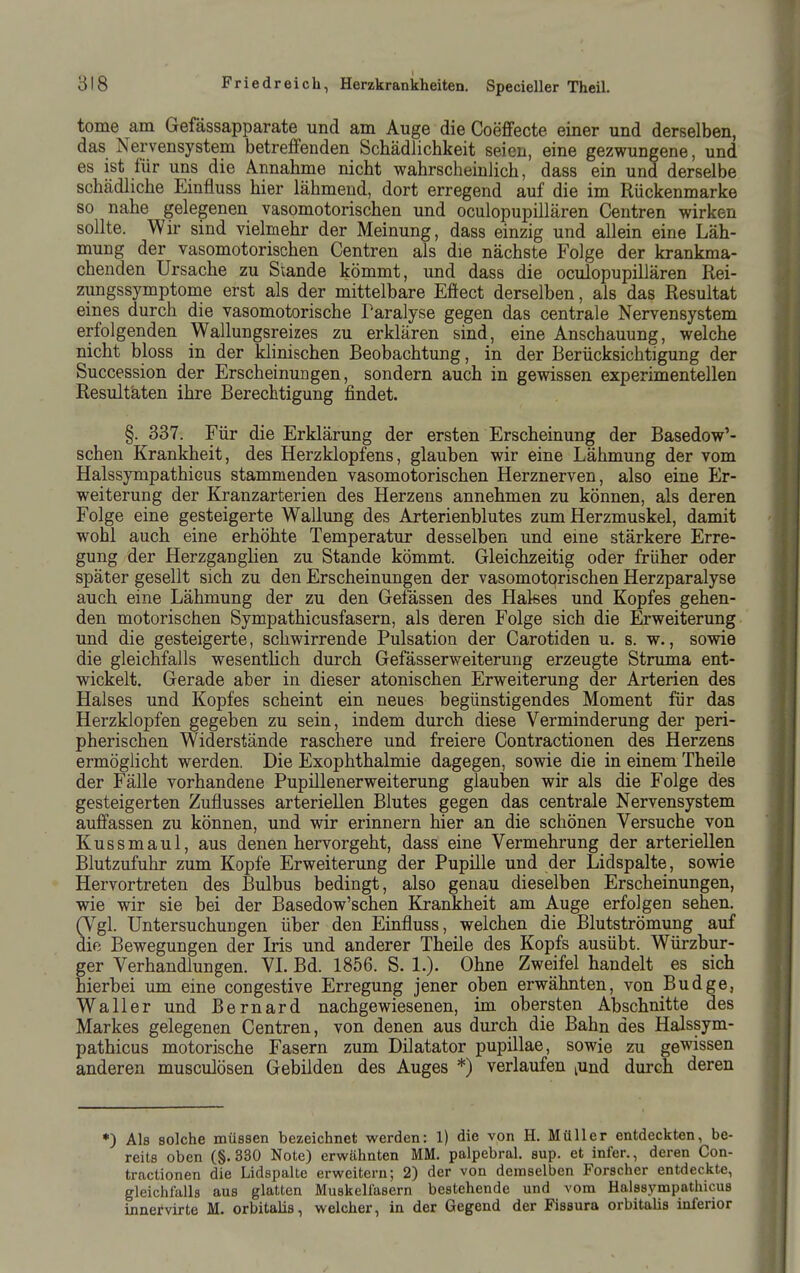 tome am Gefässapparate und am Auge die Coeffecte einer und derselben, das Nervensystem betreffenden Schädlichkeit seien, eine gezwungene, und es ist für uns die Annahme nicht wahrscheinlich, dass ein und derselbe schädliche Einfluss hier lähmend, dort erregend auf die im Rückenmarke so nahe gelegenen vasomotorischen und oculopupillären Centren wirken sollte. Wir sind vielmehr der Meinung, dass einzig und allein eine Läh- mung der vasomotorischen Centren als die nächste Folge der krankma- chenden Ursache zu Stande kömmt, und dass die oculopupillären Rei- zungssymptome erst als der mittelbare Effect derselben, als das Resultat eines durch die vasomotorische Paralyse gegen das centrale Nervensystem erfolgenden Wallungsreizes zu erklären sind, eine Anschauung, welche nicht bloss in der klinischen Beobachtung, in der Berücksichtigung der Succession der Erscheinungen, sondern auch in gewissen experimentellen Resultäten ihre Berechtigung findet. §. 337. Für die Erklärung der ersten Erscheinung der Basedow'- schen Krankheit, des Herzklopfens, glauben wir eine Lähmung der vom Halssympathicus stammenden vasomotorischen Herznerven, also eine Er- weiterung der Kranzarterien des Herzens annehmen zu können, als deren Folge eine gesteigerte Wallung des Arterienblutes zum Herzmuskel, damit wohl auch eine erhöhte Temperatur desselben und eine stärkere Erre- gung der Herzganglien zu Stande kömmt. Gleichzeitig oder früher oder später gesellt sich zu den Erscheinungen der vasomotorischen Herzparalyse auch eine Lähmung der zu den Gelassen des Hakes und Kopfes gehen- den motorischen Sympathicusfasern, als deren Folge sich die Erweiterung und die gesteigerte, schwirrende Pulsation der Carotiden u. s. w., sowie die gleichfalls wesenthch durch Gefässerweiterung erzeugte Struma ent- wickelt. Gerade aber in dieser atonischen Erweiterung der Arterien des Halses und Kopfes scheint ein neues begünstigendes Moment für das Herzklopfen gegeben zu sein, indem durch diese Verminderung der peri- pherischen Widerstände raschere und freiere Contractionen des Herzens ermöglicht werden. Die Exophthalmie dagegen, sowie die in einem Theile der Fälle vorhandene Pupillenerweiterung glauben wir als die Folge des gesteigerten Zuflusses arteriellen Blutes gegen das centrale Nervensystem auffassen zu können, und wir erinnern hier an die schönen Versuche von Kussmaul, aus denen hervorgeht, dass eine Vermehrung der arteriellen Blutzufuhr zum Kopfe Erweiterung der Pupille und der Lidspalte, sowie Hervortreten des Bulbus bedingt, also genau dieselben Erscheinungen, wie wir sie bei der Basedow'schen Krankheit am Auge erfolgen sehen. (Vgl. Untersuchungen über den Einfluss, welchen die Blutströmung auf die Bewegungen der Lis und anderer Theile des Kopfs ausübt. Würzbur- ger Verhandlungen. VL Bd. 1856. S. !.)• Ohne Zweifel handelt es sich hierbei um eine congestive Erregung jener oben erwähnten, von Budge, Waller und ßernard nachgewiesenen, im obersten Abschnitte des Markes gelegenen Centren, von denen aus durch die Bahn des Halssym- pathicus motorische Fasern zum Dilatator pupillae, sowie zu gewissen anderen musculösen Gebilden des Auges *) verlaufen lUnd durch deren •) Als solche müssen bezeichnet werden: 1) die von H. Müller entdeckten, be- reits oben (§. 330 Note) erwähnten MM. palpebral. sup. et infer., deren Con- tractionen die Lidspalte erweitern; 2) der von demselben Forscher entdeckte, gleichfalls aus glatten Muskellasern bestehende und vom Halssympathicus innervirte M. orbitalis, welcher, in der Gegend der Fissura orbitalis inferior