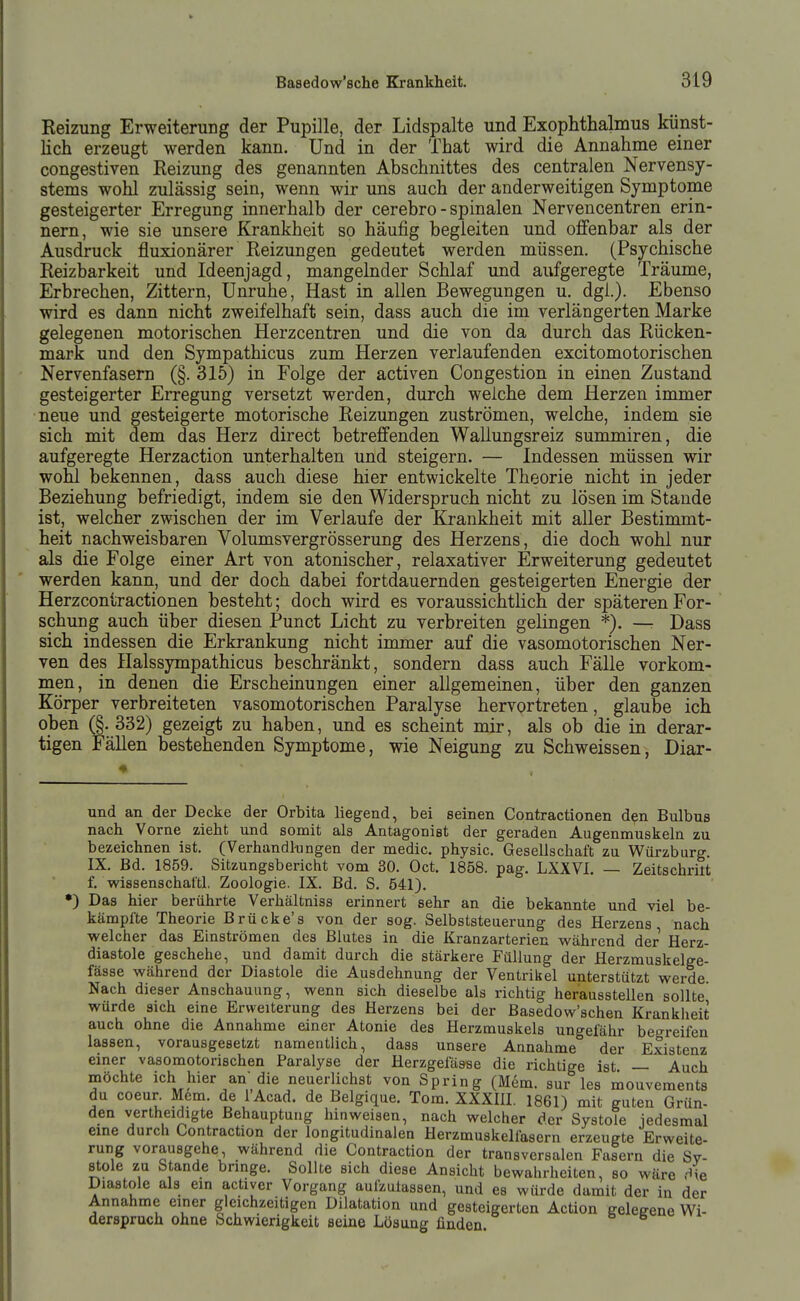Reizung Erweiterung der Pupille, der Lidspalte und Exophthalmus künst- lich erzeugt werden kann. Und in der That wird die Annahme einer congestiven Reizung des genannten Abschnittes des centralen Nervensy- stems wohl zulässig sein, wenn wir uns auch der anderweitigen Symptome gesteigerter Erregung innerhalb der cerebro - spinalen Nervencentren erin- nern, wie sie unsere Krankheit so häufig begleiten und offenbar als der Ausdruck fluxionärer Reizungen gedeutet werden müssen. (Psychische Reizbarkeit und Ideenjagd, mangelnder Schlaf und aufgeregte Träume, Erbrechen, Zittern, Unruhe, Hast in allen Bewegungen u. dgi.). Ebenso wird es dann nicht zweifelhaft sein, dass auch die im verlängerten Marke gelegenen motorischen Herzcentren und die von da durch das Rücken- mark und den Sympathicus zum Herzen verlaufenden excitomotorischen Nervenfasern (§. 315) in Folge der activen Congestion in einen Zustand gesteigerter Erregung versetzt werden, durch welche dem Herzen immer neue und gesteigerte motorische Reizungen zuströmen, welche, indem sie sich mit dem das Herz direct betreffenden Wallungsreiz summiren, die aufgeregte Herzaction unterhalten und steigern. — Indessen müssen wir wohl bekennen, dass auch diese hier entwickelte Theorie nicht in jeder Beziehung befriedigt, indem sie den Widerspruch nicht zu lösen im Staude ist, welcher zwischen der im Verlaufe der Krankheit mit aller Bestimmt- heit nachweisbaren Volumsvergrösserung des Herzens, die doch wohl nur als die Folge einer Art von atonischer, relaxativer Erweiterung gedeutet werden kann, und der doch dabei fortdauernden gesteigerten Energie der Herzcontractionen besteht; doch wird es voraussichtlich der späteren For- schung auch über diesen Punct Licht zu verbreiten gelingen *). —■ Dass sich indessen die Erkrankung nicht immer auf die vasomotorischen Ner- ven des Ilalssympathicus beschränkt, sondern dass auch Fälle vorkom- men, in denen die Erscheinungen einer allgemeinen, über den ganzen Körper verbreiteten vasomotorischen Paralyse hervortreten, glaube ich oben (§. 332) gezeigt zu haben, und es scheint mir, als ob die in derar- tigen Fällen bestehenden Symptome, wie Neigung zu Schweissen, Diar- und an der Decke der Orbita liegend, bei seinen Contractionen den Bulbus nach Vorne zieht und somit als Antagonist der geraden Augenmuskeln zu bezeichnen ist. (Verhandlungen der medic. physic. Gesellschaft zu V\^ürzburg. IX. Bd. 1859. Sitzungsbericht vom 30. Oct. 1858. pag. LXXVI. — Zeitschrilt f. wissenschat'tl. Zoologie. IX. Bd. S. 541). •) Das hier berührte Verhältniss erinnert sehr an die bekannte und viel be- kämpfte Theorie Brücke's von der sog. Selbststeuerung des Herzens, nach welcher das Einströmen des Blutes in die Kranzarterien während der Herz- diastole geschehe, und damit durch die stärkere Füllung der Herzmuskelge- fässe während der Diastole die Ausdehnung der Ventrikel unterstützt werde. Nach dieser Anschauung, wenn sich dieselbe als richtig herausstellen sollte würde sich eine Erweiterung des Herzens bei der Basedow'schen Krankheit auch ohne die Annahme einer Atonie des Herzmuskels ungefähr begreifen lassen, vorausgesetzt namentlich, dass unsere Annahme der Existenz einer vasomotorischen Paralyse der Herzgefäase die richtige ist — Auch möchte ich hier an die neuerlichst von Spring (Mem. sur les liiouveraents du coeur M6m. de lAcad. de Belgique. Tora. XXXIH. 1861) mit guten Grün- den vertheidigte Behauptung hinweisen, nach welcher der Systole jedesmal eine durch üontraction der longitudinalen Herzmuskelfasern erzeugte Erweite- rung vorausgehe, während die Contraction der transversalen Fasern die Sv- stole zu Stande bringe. Sollte sich diese Ansicht bewahrheiten, so wäre Äe Diastole als ein actiyer Vorgang aufzulassen, und es würde damit der in der Annahme einer gleichzeitigen Dilatation und gesteigerten Action gelegene Wi- derspruch ohne Schwierigkeit seine Lösung finden