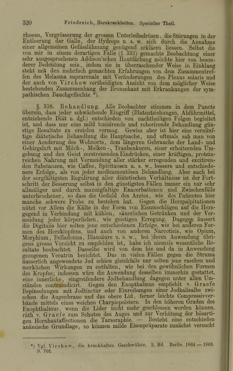 rhoeen, Vergrösserung der grossen Unterleibsdrüsen, die Störungen in der Entleerung der Galle, der Hydrops u. s. w. sich durch die Annahme einer allgemeinen Gefässlähmung genügend erklären Hessen. Selbst die von mir in einem derartigen Falle (§. 332) gemachte Beobachtung einer sehr ausgesprochenen Addison'schen Hautfärbung möchte hier von beson- derer Bedeutung sein, indem sie in überraschender Weise in Einklang steht mit den mehrfach gemachten Erfahrungen von dem Zusammentref- fen des Melasma suprarenale mit Veränderungen des Plexus solaris und der auch von Virchow vertheidigten Ansicht von dem möglicher Weise bestehenden Zusammenhang der Bronzehaut mit Erkrankungen der sym- pathischen Bauchgeflechte *). §. 338. Behandlung. Alle Beobachter stimmen in dem Puncte überein, dass jeder schwächende Eingriff (Blutentziehungen, Abführmittel, entziehende Diät u. dgl.) entschieden von nachtheiligen Folgen begleitet ist, und dass nur eine mild tonisirende und roborirende Behandlung gün- stige Resultate zu erzielen vermag. Gewiss aber ist hier eine vernünf- tige diätetische Behandlung die Hauptsache, und oftmals sah man von einer Aenderung des Wohnorts, dem längeren Gebrauche der Land- und Gebirgsluft mit Milch -, Molken -, Traubenkuren, einer erheiternden Um- gebung und den Geist zerstreuenden Eindrücken, einer kräftigen, protein- reichen Nahrung mit Vermeidung aller stärker erregenden und excitiren- den Substanzen, wie Caffee, Spirituosen u. s. w., bessere und entschiede- nere Erfolge, als von jeder medicamentösen Behandlung. Aber auch bei der sorgfältigsten Regulirung aller diätetischen Verhältnisse ist der Fort- schritt der Besserung selbst in den günstigsten Fällen immer ein nur sehr allmäliger und durch mannigfaltige Exacerbationen und Zwischenfälle unterbrochener, so dass die Geduld des Arztes, wie des Patienten hier manche schwere Probe zu bestehen hat. Gegen die Herzpalpitationen nützt vor Allem die Kälte in der Form von Eisumschlägen auf die Herz- gegend in Verbindung mit kühlen, säuerlichen Getränken und der Ver- meidung jeder körperlichen, wie geistigen Ei-regung. Dagegen äussert die Digitalis hier selten jene entschiedenen .Erfolge, wie bei anderen For- men des Herzklopfens, und auch von anderen Narcoticis, wie Opium, Morphium, Belladonna, Blausäure u. s. w,, bei [deren Anwendung übri- gens grosse Vorsicht zu empfehlen ist, habe ich niemals wesentliche Re- sultate beobachtet. Dasselbe wird von dem hie und da in Anwendung gezogenen Veratrin berichtet. Das in vielen Fällen gegen die Struma äusserlich angewendete Jod schien gleichfalls nur selten jene raschen und merklichen Wirkungen zu entfalten, wie bei den gewöhnlichen Formen des Kropfes; indessen wäre die Anwendung desselben immerhin gestattet, eine innerliche, eingreifendere Jodbehandlung dagegen unter allen Um- ständen contraindicirt. Gegen den Exopthalmus empfiehlt v. Graefe Bepinselungen mit Jodtinctur oder Einreibungen einer Jodkalisalbe zwi- schen die Augenbraue und das obere Lid, ferner leichte Compressivver- bände mittels eines weichen Charpiepolsters. In den höheren Graden des Exophthalmus, wenn die Lider nicht mehr geschlossen werden können, räth V. Graefe zum Schutze des Auges und zur Verhütung der bösarti- gen Hornhautaffectionen die Tarsoraphie. — Besteht eine entschieden anämische Grundlage, so können milde Eisenpräparate zunächst versucht *) Vgl. Virchow, die krankhaften Geschwülste. 2. Bd. Berlin 1864 — 1865. S. 701.