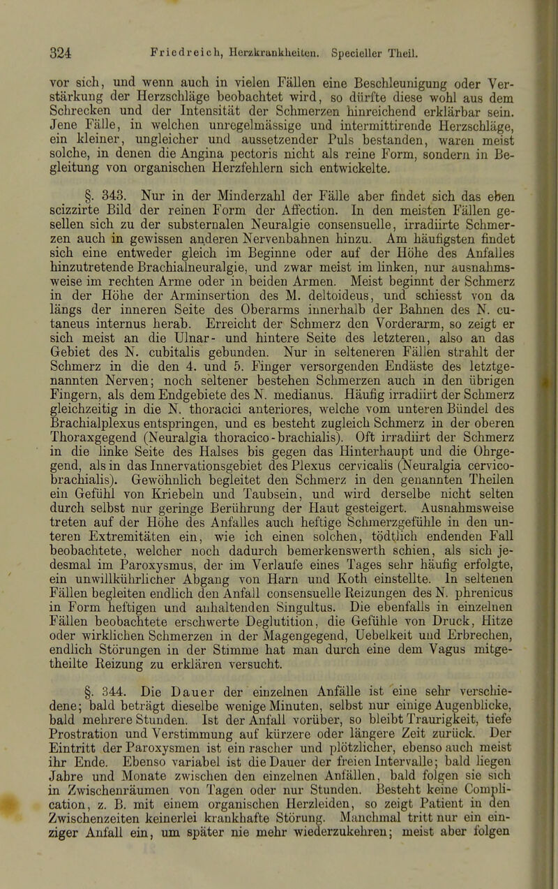 vor sich, und wenn auch in vielen Fällen eine Beschleunigung oder Ver- stärkung der Herzschläge beohachtet wird, so dürfte diese wohl aus dem Schrecken und der Intensität der Schmerzen hinreichend erklärbar sein. Jene Fälle, in welchen unregelmässige und intermittirende Herzschläge, ein kleiner, ungleicher und aussetzender Puls bestanden, waren meist solche, in denen die Angina pectoris nicht als reine Form, sondern in Be- gleitung von organischen Herzfehlern sich entwickelte. §. 343. Nur in der Minderzahl der Fälle aber findet sich das eben scizzirte Bild der reinen Form der Affection. In den meisten Fällen ge- sellen sich zu der substernalen Neuralgie consensuelle, irradiirte Schmer- zen auch in gewissen anderen Nervenbahnen hinzu. Am häufigsten findet sich eine entweder gleich im Beginne oder auf der Höhe des Anfalles hinzutretende Brachialneuralgie, und zwar meist im linken, nur ausnahms- weise im rechten Arme oder in beiden Armen. Meist beginnt der Schmerz in der Höhe der Arminsertion des M. deltoideus, und schiesst von da längs der inneren Seite des Oberarms innerhalb der Bahnen des N. cu- taneus internus herab. Erreicht der Schmerz den Vorderarm, so zeigt er sich meist an die Ulnar- und hintere Seite des letzteren, also an das Gebiet des N. cubitalis gebunden. Nur in selteneren Fällen strahlt der Schmerz in die den 4. und 5. Finger versorgenden Endäste des letztge- nannten Nerven; noch seltener bestehen Schmerzen auch in den übrigen Fingern, als dem Endgebiete des N. medianus. Häufig irradiirt der Schmerz gleichzeitig in die N. thoracici anteriores, welche vom unteren Bündel des Brachialplexus entspringen, und es besteht zugleich Schmerz in der oberen Thoraxgegend (Neuralgia thoracico - brachialis). Oft irradiirt der Schmerz in die linke Seite des Halses bis gegen das Hinterhaupt und die Ohrge- gend, als in das Innervationsgebiet des Plexus cervicalis (Neuralgia cervico- brachialis). Gewöhnlich begleitet den Schmerz in den genannten Theilen ein Gefühl von Kriebeln und Taubsein, und wird derselbe nicht selten durch selbst nur geringe Berührung der Haut gesteigert. Ausnahmsweise treten auf der Höhe des Anfalles auch heftige Schmerzgefühle in den un- teren Extremitäten ein, wie ich einen solchen, tödtlich endenden FaU beobachtete, welcher noch dadurch bemerkenswerth schien, als sich je- desmal im Paroxysmus, der im Verlaufe eines Tages sehr häufig erfolgte, ein unwillkührlicher Abgang von Harn und Koth einstellte. In seltenen Fällen begleiten endlich den Anfall consensuelle Reizungen des N. phrenicus in Form heftigen und anhaltenden Singultus. Die ebenfalls in einzelnen Fällen beobachtete erschwerte Deglutition, die Gefühle von Druck, Hitze oder wirklichen Schmerzen in der Magengegeud, Uebelkeit und Erbrechen, endlich Störungen in der Stimme hat man durch eine dem Vagus mitge- theilte Reizung zu erklären versucht. §. 344. Die Dauer der einzelnen Anfälle ist eine sehr verschie- dene; bald beträgt dieselbe wenige Minuten, selbst nur einige Augenbhcke, bald mehrere Stunden. Ist der Anfall vorüber, so bleibt Traurigkeit, tiefe Prostration und Verstimmung auf kürzere oder längere Zeit zurück. Der Eintritt der Paroxysmen ist ein rascher und plötzlicher, ebenso auch meist ihr Ende. Ebenso variabel ist die Dauer der freien Intervalle; bald liegen Jahre und Monate zwischen den einzelnen Anfällen, bald folgen sie sich in Zwischenräumen von Tagen oder nur Stunden. J3esteht keine Comph- cation, z. B. mit einem organischen Herzleiden, so zeigt Patient in den Zwischenzeiten keinerlei krankhafte Störung. Mjinchmal tritt nur ein ein- ziger Anfall ein, um später nie mehr wiederzukehren; meist aber folgen