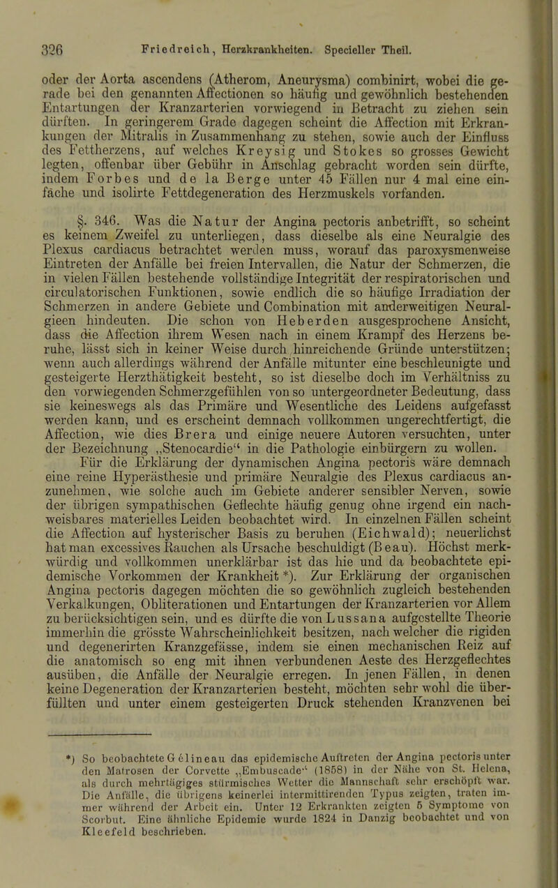 oder der Aorta ascendens (Atherom, Aneurysma) combinirt, wobei die ge- rade bei den genannten Affectionen so häufig und gewöhnlich bestehenden Entartungen der Kranzarterien vorwiegend in Betracht zu ziehen sein dürften. In geringerem Grade dagegen scheint die Affection mit Erkran- kungen der Mitralis in Zusammenhang zu stehen, sowie auch der Einfluss des Fettherzens, auf welches Kreysig und Stokos so grosses Gewicht legten, offenbar über Gebühr in Anschlag gebracht worden sein dürfte, indem Forbes und de la Berge unter 45 Fällen nur 4 mal eine ein- fache und isolirte Fettdegeneration des Herzmuskels vorfanden. §. 346. Was die Natur der Angina pectoris anbetrifft, so scheint es keinem Zweifel zu unterliegen, dass dieselbe als eine Neuralgie des Plexus cardiacus betrachtet werden muss, worauf das paroxysmenweise Eintreten der Anfälle bei freien Intervallen, die Natur der Schmerzen, die in vielen Fällen bestehende vollständige Integrität der respiratorischen und circulatorischen Funktionen, sowie endlich die so häufige Irradiation der Schmerzen in andere Gebiete und Combination mit anderweitigen Neural- gieen hindeuten. Die schon von Heberden ausgesprochene Ansicht, dass die Affection ihrem Wesen nach in einem Krampf des Herzens be- ruhe, lässt sich in keiner Weise durch hinreichende Gründe unterstützen; wenn auch allerdings während der Anfälle mitunter eine beschleunigte und gesteigerte Herzthätigkeit besteht, so ist dieselbe doch im Verhältniss zu den vorwiegenden Schmerzgefühlen von so untergeordneter Bedeutung, dass sie keineswegs als das Primäre und Wesentliche des Leidens aufgefasst werden kann, und es erscheint demnach vollkommen ungerechtfertigt, die Affection, wie dies Brera und einige neuere Autoren versuchten, unter der Bezeichnung „Stenocardie in die Pathologie einbürgern zu wollen. Für die Erklärung der dynamischen Angina pectoris wäre demnach eine reine Hyperästhesie und primäre Neuralgie des Plexus cardiacus an- zunehmen, wie solche auch im Gebiete anderer sensibler Nerven, sowie der übrigen sympathischen Geflechte häufig genug ohne irgend ein nach- weisbares materielles Leiden beobachtet wird. In einzelnen Fällen scheint die Affection auf hysterischer Basis zu beruhen (Eichwald); neuerhchst hat man excessives Rauchen als Ursache beschuldigt (B eau). Höchst merk- würdig und vollkommen unerklärbar ist das hie und da beobachtete epi- demische Vorkommen der Krankheit *). Zur Erklärung der organischen Angina pectoris dagegen möchten die so gewöhnlich zugleich bestehenden Verkalkungen, Obliterationen und Entartungen der Kranzarterien vor Allem zu berücksichtigen sein, und es dürfte die von Lussana aufgestellte Theorie immerhin die grösste Wahrscheinlichkeit besitzen, nach welcher die rigiden und degenerirten Kranzgefässe, indem sie einen mechanischen Reiz auf die anatomisch so eng mit ihnen verbundenen Aeste des Herzgeflechtes ausüben, die Anfälle der Neuralgie erregen. In jenen Fällen, in denen keine Degeneration der Kranzarterien besteht, möchten sehr wohl die über- füllten und unter einem gesteigerten Druck stehenden Kranzvenen bei *) So beobachtete G elineau das epidemische Auftreten der Angina pectoris unter den Matrosen der Corvette „Embuscade-' (1858) in der Nähe von St. Helena, als durch mehrtägiges stürmisches Wetter die Mannsciiuft sehr erschöpft war. Die Anfälle, die übrigens keinerlei intermittirenden Typus zeigten, traten im- mer während der Arbeit ein. Unter 12 Erkrankten zeigten 5 Symptome von Scorbut. Eine ähnliche Epidemie wurde 1824 in Danzig beobachtet und von Kleefeld beschrieben.