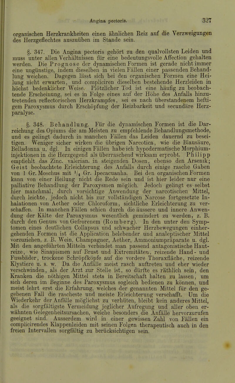 organischen Herzkrankheiten einen ähnlichen Reiz auf die Verzweigungen des Herzgeflechtes auszuüben im Stande sein. §. 347. Die Angina pectoris gehört zu den qualvollsten Leiden und muss unter allen Verhältnissen für eine bedeutungsvolle Affection gehalten werden. Die Prognose der dynamischen Formen ist gerade nicht immer eine ungünstige, indem dieselben in vielen Fällen einer passenden Behand- lung weichen. Dagegen lässt sich bei den organischen Formen eine Hei- lung nicht erwarten, und compliciren dieselben bestehende Herzleiden in höchst bedenklicher Weise. Plötzlicher Tod ist eine häufig zu beobach- tende Erscheinung, sei es in Folge eines auf der Höhe des Anfalls hinzu- tretenden reflectorischen Herzkrampfes, sei es nach überstandenem hefti- gem Paroxysmus durch Erschöpfung der Reizbarkeit und secundäre Herz- paralyse. §. 348. Behandlung. Für die dynamischen Formen ist die Dar- reichung des Opiums die am Meisten zu empfehlende Behandlungsmethode, und es gelingt dadurch in manchen Fällen das Leiden dauernd zu besei- tigen. Weniger sicher wirken die übrigen Narcotica, wie die Blausäure, Belladonna u. dgl. In einigen Fällen habe ich hypodermatische Morphium- injektionen in die Herzgegend als überraschend wirksam erprobt. Philipp empfiehlt das Zinc. valerian. in steigenden Dosen, ebenso den Arsenik; Geist beobachtete Erleichterung des Anfalls durch einige rasche Gaben von I Gr. Moschus mit ^4 Gr. Ipecacuanha. Bei den organischen Formen kann von einer Heilung nicht die Rede sein und ist hier leider nur eine palliative Behandlung der Paroxysmen möglich. Jedoch gehngt es selbst hier manchmal, durch vorsichtige Anwendung der narcotischen Mittel, durch leichte, jedoch nicht bis zur vollständigen Narcose fortgesetzte In- halationen von Aether oder Cliloroform, sichtliche Erleichterung zu ver- schaffen. In manchen Fällen schien durch die äussere und innere Anwen- dung der Kälte der Paroxysmus wesenthch gemindert zu werden, z. B. durch den Genuss von Gefrorenem (Romberg). In den unter den Symp- tomen eines deutlichen Collapsus und schwacher Herzbewegungen einher- gehenden Formen ist die Application belebender und analeptischer Mittel vorzuziehen, z. B. Wein, Champagner, Aether, Ammoniumpräparate u. dgl. Mit den angeführten Mitteln verbindet man passend antagonistische Haut- reize, wie Sinapismen auf Brust und Extremitäten, reizende Hand- und Fussbäder, trockene Schröpf köpfe auf die vordere Thoraxfläche, reizende Klystiere u. s. w. Da die Anfälle meist rasch auftreten und eher wieder verschwinden, als der Arzt zur Stelle ist, so dürfte es räthlich sein, den Kranken die nöthigen Mittel stets in Bereitschaft halten zu lassen, um sich deren im Beginne des Paroxysmus sogleich bedienen zu können, und meist lehrt erst die Erfahrung, welches der genannten Mittel für den ge- gebenen Fall die rascheste und meiste Erleichterung verschafit. Um die Wiederkehr der Anfälle möglichst zu verhüten, bleibt kein anderes Mittel, als die sorgfältigste Vermeidung jeglicher Aufregung und aller oben er- wähnten Gelegenheitsursachen, welche besonders die Anfälle hervorzurufen geeignet sind. Ausserdem wird in einer gewissen Zahl von Fällen ein complicirendes Klappenleiden mit seinen Folgen therapeutisch auch in den freien Intervallen sorgfältig zu berücksichtigen sein.