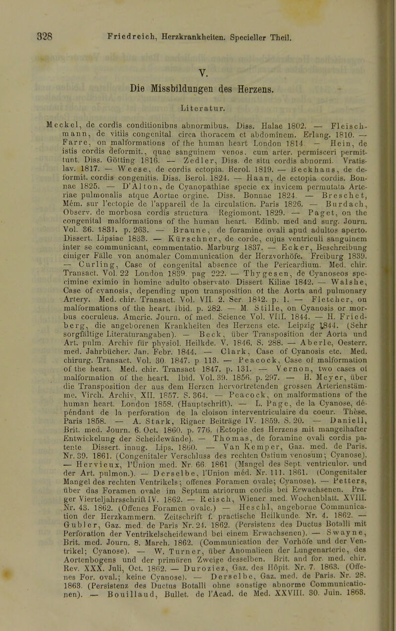 V. Die Missbildungen des Herzens. Literatur. ekel, de cordis conditionibns abnormibus. Dias. Halae 1802. — Fleisch- raann, de vitiis congcnltal circa thoracem et abdominein. Erlang. 1810. — Farre, on malformations of the human heart London 1814 — Hein, de istis cordis deformit., quae sangninem venös, cum arter. permisceri permit- tunt. Diss. Gotting 1816. — Zedier, Dies, de situ cordis abnormi. Vratis- lav. 1817. — Weese, de cordis ectopia. Kerol. 1819. — b eck haus, de de- formit. cordis congeniüs. Diss. Berol. 1824. — Haan, de ectopia cordis. ßou- nae 1825. — D'AI ton, de C_yanopathiae specie ex iuvicem perrautala Arte- riae pulmonalis atque Aortae orgine. Diss. Bonnae 1824. — Bresche t, Mem. Sur l'ectopie de l'appareil de la circulation. Paris 1826. — Burdach, Obscrv. de morbosa cordis structura. Regiomont. 1829. — Paget, on the congenital malformations of the human heart. Edinb. med and surg. Journ. Vol. 36. 1831. p. 263. — Braune, de foramine ovali apud adulto? aperto. Dissert. Lipsiae 1833. — Kürschner, de corde, cujus ventriculi sanguinem inter se communicant, commentatio. Marburg 1837. — Ecker, Beschreibung einiger Fälle von anomaler Communication der Herzvorhöfe. Freiburg 1839. — Curling, Gase of congenital absence of the Pericardium. Med. chir. Ti-ansact. Vol. 22 London 1839. pag 222. — Thygesen, de Oyanoseos spe- cimine eximio in homine adulto observato. Dissert Kiliae 1842. — Walshe, Gase of cyanosis, depending upon transposition ot the Aorta and pulmonary Artery. Med. chir. Transact. Vol. VE. 2. Ser. I8i2. p. 1. — Fletcher, on malformations of the heart. Ibid. p. 282. — M. Stille, on Gyauosis or mor- bus cocruleus. Amcric. Journ. of med. Science Vol. VIlI. 1844. — H. Fried- berg, die angeborenen Krankheiten des Herzens etc. Leipzig 1.844. (.Sehr sorgfältige Literaturangaben). — Beck, über Transposition der Aorta und Art. pulm. Archiv für physiol. Heilkde. V. 1846. S. 288. — Aberle, Oesterr. med. Jahrbücher. Jan. Febr. 1844. — Clark, Gase of Cyanosis etc. Med. Chirurg. Transact. Vol. 30. 1847. p 113. — Peacock, Gase of malformation of the heart. Med. chir. Transact 1847. p. 131. — Vernon, two cases ol malformation of the heart. Ibid. VoL 39. 1856. p. 297. — H. Meyer, über die Transposition der aus dem Herzen hervortretenden grossen Arterienstäm- me. Virch. Archiv, XH. 1857. S. 364. — Peacock, on malformations of the human heart. London 1858. (Hauptschrift). — L. Page, de la Cyanose, de- pendant de la Perforation de la cloison interventriculaire du coeur. These. Paris 1858. — A. Stark, Rigaer Beiträge IV. 1859. S. 20. — Daniell, ßrit. med. Journ. 6. Oct. 1860. p. 776. (Ectopie des Herzens mit mangelhafter Entwickelung der Scheidewände). — Thomas, de foramine ovali cordis pa- tente Dissert. inaug. Lips. 1860. — Van Kemper, Gaz. med. de Paris. Nr. 39. 1861. (Congcnitaler Verschluss des rechten Ostium venosum •, Gyanose). — Hervieux, Pünion med. Nr. 66. 1861 (Mangel des Sept. ventriculor. und der Art. pulmon.). — Derselbe, l'ünion mdd. Nr. III. 1861. (Gongenitaler Mangeides rechten Ventrikels; oiTenes Foramen ovale; Gyanose). — Petters, über das Foramen ovale im Septum atriorum cordis bei Erwachsenen. Pra- ger Vierteljahrsschrift IV. 1862. — Reisch, Wiener med. Wochenblatt. XVIIL Nr. 43. 1862. (Offenes Foramen ovale.) — Heschl, angeborne Communica- tion der Herzkammern. Zeitschrift f. practische Heilkunde. Nr. 4. 1862. — Gublcr, Gaz. med. de Paris Nr. 2-1. 1862. (Persistenz des Ductus Botiilli mit Perforation der Ventrikelscheidewand bei einem Erwachsenen). — Swayne, Brit, med. Journ. 8. March. 1862. (Communication der Vorhöfe und der Ven- trikel; Gyanose). — W. Turner, über Anomalieen der Lungenarterie, des Aortenbogens und der primären Zweifle desselben. Brit. and for. med. chir. Rev. XXX. Juli, Oct. 1862. — Duroziez, Gaz. des Ilopit. Nr. 7. 1863. (Offe- nes For. oval.; keine Gyanose). — Derselbe, Gaz. med. de Paris. Nr. 28. 1863. (Persistenz des Ductus Botalli ohne sonstige abnorme Gommunicatio- nen). -. Bouillaud, Bullet, de l'Acad. de Med. XXVHI. 30. Juin. 1863.