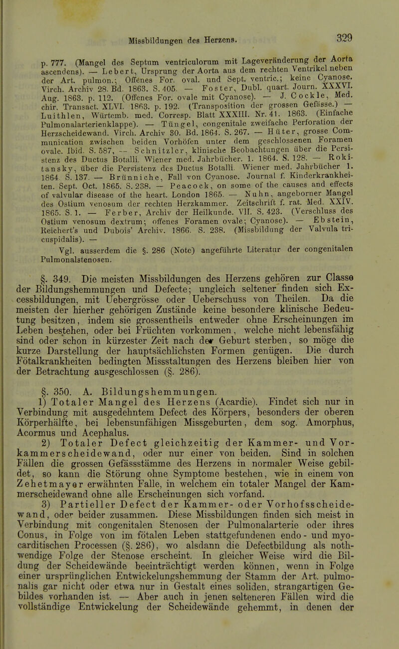 p. 777. (Mangel des Septum ventriculorum nait Lageveränderung der Aorta ascendens). — Leber t, Ursprung der Aorta aus dem rechten Ventrikel neben der Art. pulmon.; Offenes For. oval, und Sept. ventric; keine Cyanose. Virch. Archiv 28. Bd. 1863. S. 405. — Fester, DubL quart. Journ. XXXVI. Aug. 1863. p. 112. (Offenes For. ovale mit Cyanose). — J. Cockle, Med. chir. Transact. XLVL 18fi3. p. 192. (Transposition der grossen Gefässe.) — Luithlen, Würterab. med. Corresp. Blatt XXXIH. Nr. 41. 1863. (Einfache Pulmonalarterienklappe). — Tüngel, congenitale zweifache Perforation der Herzscheidewand. Virch. Archiv 80. Bd. 1864. S. 267. — Hüter, grosse Com- munication zwischen beiden Vorhöfen unter dem geschlossenen Foramen ovale. Ibid. S. 587, — Schnitzler, klinische Beobachtungen über die Persi- stenz des Ductus Botalli. Wiener med. Jahrbücher. 1. 1864. S. 128. — Roki- tansky, über die Persistenz des Ductus Botalli. Wiener med. Jahrbücher 1. 1864. S. 137. — Brünniche, Fall von Cyanose. Journal f. Kinderkrankhei- ten. Sept. Oct. 1865. S. 238. — Peacock,' on some of the causes and effects of valvulär disease of the heart. London 1865. — Nuhn, angeborner Mangel des Ostium venosum der rechten Herzkammer. Zeitschrift f. rat. Med. XXIV. 1865. S. 1. — Ferber, Archiv der Heilkunde. VIL S, 423. (Verschluss des Ostium venosum dextrum-, offenes Foramen ovale; Cyanose). — Ebstein, Reichert's und Dubois' Archiv. 1866. S. 238. (Missbildang der Valvula tri- cuspidalis). — Vgl. ausserdem die §. 286 (Note) angeführte Literatur der congenitalen Pulmonalstenosen. §. 349. Die meisten Missbildungen des Herzens gehören zur Classe der Bildungshemmungen und Defecte; ungleich seltener finden sich Ex- cessbildungen, mit üebergrösse oder Ueberschuss von Theilen. Da die meisten der hierher gehörigen Zustände keine besondere klinische Bedeu- tung besitzen, indem sie grossentheils entweder ohne Erscheinungen im Leben bestehen, oder bei Früchten vorkommen, welche nicht lebensfähig sind oder schon in kürzester Zeit nach de* Geburt sterben, so möge die kurze Darstellung der hauptsächlichsten Formen genügen. Die durch Fötalkrankheiten bedingten Missstaltun gen des Herzens bleiben hier von der Betrachtung ausgeschlossen (§. 286). §. 350. A. Bildungshemmungen. 1) Totaler Mangel des Herzens (Acardie). Findet sich nur in Verbindung mit ausgedehntem Defect des Körpers, besonders der oberen Körperhälfte, bei lebensunfähigen Missgeburten, dem sog. Amorphus, Acormus und Acephalus. 2) Totaler Defect gleichzeitig der Kammer- und Vor- kammerscheidewand, oder nur einer von beiden. Sind in solchen Fällen die grossen Gefässstämme des Herzens in normaler Weise gebil- det, so kann die Störung ohne Symptome bestehen, wie in einem von Zehetmayer erwähnten Falle, in welchem ein totaler Mangel der Kam- merscheid ewand ohne alle Erscheinungen sich vorfand. 3) Partieller Defect der Kammer- oder Vorhofsscheide- wand, oder beider zusammen. Diese Missbildungen finden sich meist in Verbindung mit congenitalen Stenosen der Pulmonalarterie oder ihres Conus, in Folge von im fötalen Leben stattgefundenen endo - und myo- carditischen Processen (§. 286), wo alsdann die Defectbildung als noth- wendige Folge der Stenose erscheint. In gleicher Weise wird die Bil- dung der Scheidewände beeinträchtigt werden können, wenn in Folge einer ursprünglichen Entwickelungshemmung der Stamm der Art. pulmo- nalis gar nicht oder etwa nur in Gestalt eines soliden, strangartigen Ge- bildes vorhanden ist. — Aber auch in jenen selteneren Fällen wird die vollständige Entwickelung der Scheidewände gehemmt, in denen der
