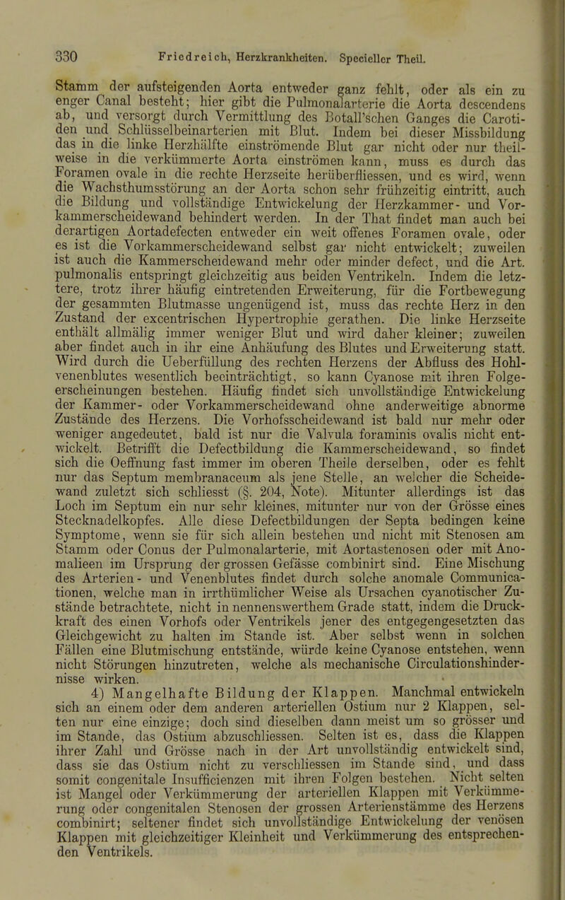 Stamm der aufsteigenclen Aorta entweder ganz fehlt, oder als ein zu enger Canal besteht; hier gibt die Puhnonalarterie die Aorta dcscendens ab, und versorgt durch Vermittlung des Botall'schen Ganges die Caroti- den und Schlüsselbeinarterien mit ßlut. Indem bei dieser Missbildung das in die linke Herzhälfte einströmende Blut gar nicht oder nur theil- weise in die verkümmerte Aorta einströmen kann, muss es durch das Foramen ovale in die rechte Herzseite herüberfliessen, und es wird, wenn die Wachsthumsstörung an der Aorta schon sehr frühzeitig eintritt, auch die Bildung und vollständige Entwickelung der Herzkammer- und Vor- kammerscheidewand behindert werden. In der That findet man auch bei derartigen Aortadefecten entweder ein weit offenes Foramen ovale, oder es ist die Vorkammerscheidewand selbst gar nicht entwickelt; zuweilen ist auch die Kammerscheidewand mehr oder minder defect, und die Art. pulmonalis entspringt gleichzeitig aus beiden Ventrikeln. Indem die letz- tere, trotz ihrer häufig eintretenden Erweiterung, für die Fortbewegung der gesammten Blutmasse ungenügend ist, muss das rechte Herz in den Zustand der excentrischen Hypertrophie gerathen. Die linke Herzseite enthält allmähg immer weniger Blut und wird daher kleiner; zuweilen aber findet auch in ihr eine Anhäufung des Blutes und Erweiterung statt. Wird durch die UeberfüUung des rechten Herzens der Abfluss des Hohl- venenblutes wesentlich beeinträchtigt, so kann Cyanose mit ihren Folge- erscheinungen bestehen. Häufig findet sich unvollständige Entwickelung der Kammer- oder Vorkammerscheidewand ohne anderweitige abnorme Zustände des Herzens. Die Vorhofsscheidewand ist bald nur mehr oder weniger angedeutet, bald ist nur die Valvula foraminis ovalis nicht ent- wickelt. Betrifft die Defectbildung die Kammerscheidewand, so findet sich die Oeffnung fast immer im oberen Theile derselben, oder es fehlt nur das Septum membranaceum als jene Stelle, an welcher die Scheide- wand zuletzt sich schliesst (§. 204, Note). Mitunter allerdings ist das Loch im Septum ein nur sehr kleines, mitunter nur von der Grösse eines Stecknadelkopfes. Alle diese Defectbildungen der Septa bedingen keine Symptome, wenn sie für sich allein bestehen und nicht mit Stenosen am Stamm oder Conus der Pulmonalarterie, mit Aortastenosen oder mit Ano- malieen im Ursprung der grossen Gefässe combinirt sind. Eine Mischung des Arterien- und Venenblutes findet durch solche anomale Communica- tionen, welche man in irrthümlicher Weise als Ursachen cyanotischer Zu- stände betrachtete, nicht in nennenswerthem Grade statt, indem die Druck- kraft des einen Vorhofs oder Ventrikels jener des entgegengesetzten das Gleichgewicht zu halten im Stande ist. Aber selbst wenn in solchen Fällen eine Blutmischung entstände, würde keine Cyanose entstehen, wenn nicht Störungen hinzutreten, welche als mechanische Circulationshinder- nisse wirken. 4) Mangelhafte Bildung der Klappen. Manchmal entwickeln sich an einem oder dem anderen arteriellen Ostium nur 2 Klappen, sel- ten nur eine einzige; doch sind dieselben dann meist um so grösser und im Stande, das Ostium abzuschliessen. Selten ist es, dass die Klappen ihrer Zahl und Grösse nach in der Art unvollständig entwickelt sind, dass sie das Ostium nicht zu verschliessen im Stande sind, und dass somit congenitale Insufficienzen mit ihren Folgen bestehen. Nicht selten ist Mangel oder Verkümmerung der arteriellen Klappen mit Verkümme- rung oder congenitalen Stenosen der grossen Arterienstämme des Herzens combinirt; seltener findet sich unvollständige Entwickelung der venösen Klappen mit gleichzeitiger Kleinheit und Verkümmerung des entsprechen- den Ventrikels.