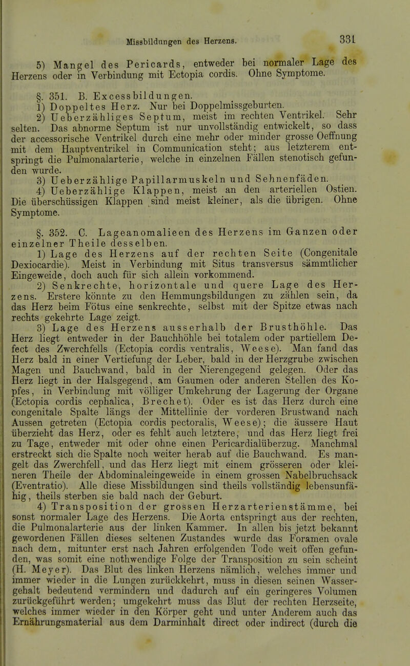 5) Mangel des Pericards, entweder bei normaler Lage des Herzens oder in Verbindung mit Ectopia cordis. Ohne Symptome. §. 351. B. Excessbildungen. 1) Doppeltes Herz. Nur bei Doppelmissgeburten. 2) Ueberzähliges Septum, meist im rechten Ventrikel. Sehr selten. Das abnorme Septum ist nur unvollständig entwickelt, so dass der accessorische Ventrikel durch eine mehr oder minder grosse Oeffnung mit dem Hauptventrikel in Communication steht; aus letzterem ent- springt die Pulmonalarterie, welche in einzelnen Fällen stenotisch gefun- den wurde. 3) Ueberzählige Papillarmuskeln und Sehnenfäden. 4) Ueberzählige Klappen, meist an den arteriellen Ostien. Die überschüssigen Klappen sind meist kleiner, als die übrigen. Ohne Symptome. §. 352. C. Lageanomalieen des Herzens im Ganzen oder einzelner Theile desselben. 1) Lage des Herzens auf der rechten Seite (Congenitale Dexiocardie). Meist in Verbindung mit Situs transversus sämmtlicher Eingeweide, doch auch für sich allein vorkommend. 2) Senkrechte, horizontale und quere Lage des Her- zens. Erstere könnte zu den Hemmungsbildungen zu zählen sein, da das Herz beim Fötus eine senkrechte, selbst mit der Spitze etwas nach rechts gekehrte Lage zeigt. 3) Lage des Herzens ausserhalb der Brusthöhle. Das Herz liegt entweder in der Bauchhöhle bei totalem oder partiellem De- fect des Zwerchfells (Ectopia cordis ventralis, Weese). Man fand das Herz bald in einer Vertiefung der Leber, bald in der Herzgrube zwischen Magen und Bauchwand, bald in der Nierengegend gelegen. Oder das Herz liegt in der Halsgegend, am Gaumen oder anderen Stellen des Ko- pfes, in Verbindung mit völliger Umkehrung der Lagerung der Organe (Ectopia cordis cephalica. Brechet). Oder es ist das Herz durch eine congenitale Spalte längs der Mittellinie der vorderen Brustwand nach Aussen getreten (Ectopia cordis pectoralis, Weese); die äussere Haut überzieht das Herz, oder es fehlt auch letztere, und das Herz liegt frei zu Tage, entweder mit oder ohne einen Pericardialüberzug. Manchmal erstreckt sich die Spalte noch weiter herab auf die Bauchwand. Es man- gelt das Zwerchfell, und das Herz liegt mit einem grösseren oder klei- neren Theile der Abdominaleingeweide in einem grossen Nabelbruchsack (Eventratio). Alle diese Missbildungen sind theils vollständig lebensunfä- hig , theils sterben sie bald nach der Geburt. 4) Transposition der grossen Herzarterienstämme, bei sonst normaler Lage des Herzens. Die Aorta entspringt aus der rechten, die Pulmonalarterie aus der linken Kammer. In allen bis jetzt bekannt gewordenen Fällen dieses seltenen Zustandes wurde das Foramen ovale nach dem, mitunter erst nach Jahren erfolgenden Tode weit offen gefun- den, was somit eine nothwendige Folge der Transposition zu sein scheint (H. Meyer). Das Blut des linken Herzens nämlich, welches immer und immer wieder in die Lungen zurückkehrt, muss in diesen seinen Wasser- gehalt bedeutend vermindern und dadurch auf ein geringeres Volumen zurückgeführt werden; umgekehrt muss das Blut der rechten Herzseite, welches immer wieder in den Körper geht und unter Anderem auch das Ernährungsmaterial aus dem Darminhalt direct oder indirect (durch die