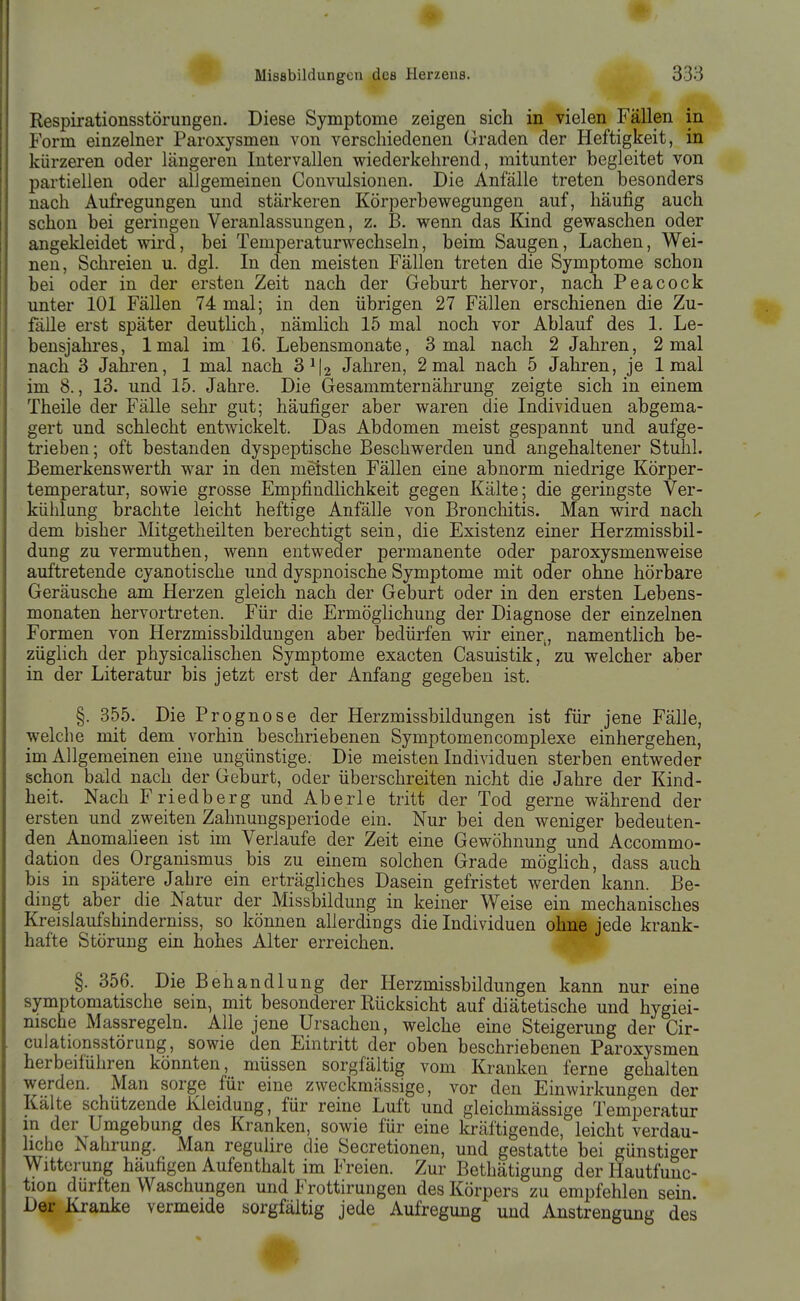 Respirationsstörungen. Diese Symptome zeigen sich in vielen Fällen in Form einzelner Paroxysmen von verschiedenen Graden der Heftigkeit, in kürzeren oder längeren Intervallen wiederkehrend, mitunter begleitet von partiellen oder allgemeinen Convulsionen. Die Anfälle treten besonders nach Aufregungen und stärkeren Körperbewegungen auf, häufig auch schon bei geringen Veranlassungen, z. B. wenn das Kind gewaschen oder angekleidet wird, bei Temperaturwechseln, beim Saugen, Lachen, Wei- nen, Schreien u. dgl. In den meisten Fällen treten die Symptome schon bei oder in der ersten Zeit nach der Geburt hervor, nach Peacock unter 101 Fällen 74 mal; in den übrigen 27 Fällen erschienen die Zu- fälle erst später deutlich, nämHch 15 mal noch vor Ablauf des 1. Le- bensjahres, 1 mal im 16. Lebensmonate, 3 mal nach 2 Jahren, 2 mal nach 3 Jahren, 1 mal nach 3^12 Jahren, 2 mal nach 5 Jahren, je 1 mal im 8., 13. und 15. Jahre. Die Gesammternährung zeigte sich in einem Theile der Fälle sehr gut; häufiger aber waren die Individuen abgema- gert und schlecht entwickelt. Das Abdomen meist gespannt und aufge- trieben; oft bestanden dyspeptische Beschwerden und angehaltener Stuhl. Bemerkenswerth war in den meisten Fällen eine abnorm niedrige Körper- temperatur, sowie grosse Empfindlichkeit gegen Kälte; die geringste Ver- kühlung brachte leicht heftige Anfälle von Bronchitis. Man wird nach dem bisher Mitgetheilten berechtigt sein, die Existenz einer Herzmissbil- dung zu vermuthen, wenn entweder permanente oder paroxysmenweise auftretende cyanotische und dyspnoische Symptome mit oder ohne hörbare Geräusche am Herzen gleich nach der Geburt oder in den ersten Lebens- monaten hervortreten. Für die Ermöglichung der Diagnose der einzelnen Formen von Herzmissbildungen aber bedürfen wir einer, namentlich be- züglich der physicalischen Symptome exacten Casuistik,' zu welcher aber in der Literatur bis jetzt erst der Anfang gegeben ist. §. 355. Die Prognose der Herzmissbildungen ist für jene Fälle, welche mit dem vorhin beschriebenen Symptomencomplexe einhergehen, im Allgemeinen eine ungünstige. Die meisten Individuen sterben entweder schon bald nach der Geburt, oder überschreiten nicht die Jahre der Kind- heit. Nach Friedberg und Aberle tritt der Tod gerne während der ersten und zweiten Zahnungsperiode ein. Nur bei den weniger bedeuten- den Anomalieen ist im Verlaufe der Zeit eine Gewöhnung und Accommo- dation des Organismus bis zu einem solchen Grade möglich, dass auch bis in spätere Jabre ein erträgliches Dasein gefristet werden kann. Be- dingt aber die Natur der Missbildung in keiner Weise ein mechanisches Kreisiaufshinderniss, so können allerdings die Individuen ohne jede krank- hafte Störung ein hohes Alter erreichen. §. 356. Die Behandlung der Herzmissbildungen kann nur eine symptomatische sein, mit besonderer Rücksicht auf diätetische und hygiei- nische Massregeln. Alle jene Ursachen, welche eine Steigerung der Cir- culationsstörung, sowie den Eintritt der oben beschriebenen Paroxysmen herbeiführen könnten, müssen sorgfältig vom Kranken ferne gehalten werden. Man sorge für eine zweckmässige, vor den Einwirkungen der Kälte schützende Kleidung, für reine Luft und gleichmässige Temperatur m der Umgebung des Kranken, sowie für eine kräftigende, leicht verdau- hche Nahrung. Man regulire die Secretionen, und gestatte bei günstiger Witterung häufigen Aufenthalt im Freien. Zur Bethätigung der Hautfunc- tion dürften Waschungen und 1 rottirungen des Körpers zu empfehlen sein Der Kranke vermeide sorgfältig jede Aufregung und Anstrengung des