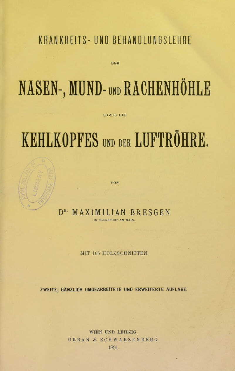 KBANKHEITS- UNO BEHANOLUNGSLEHRE DER NASEN-, MÜND- uhd RACHENHÖHLE so WIK DKS KEHLKOPFES um der LÜFTRÖHRE. VON D'' MAXIMILIAN BRESGEN IN FRANKFURT AM MAIN. MIT 166 HOLZSCHNITTEN. ZWEITE, GÄNZLICH UMGEARBEITETE UND ERWEITERTE AUFLAGE. WIEN UND LEIPZIG, URBAN & SCHAVARZENBERG. 1891.