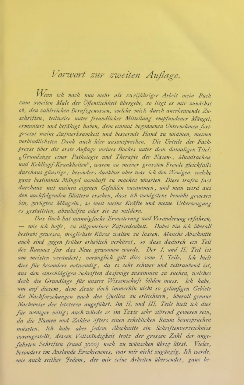 Wenn ich nach mm mehr als zweijähriger Arbeit mein Buch zum zweiten Male der Öffentlichkeit übergebe, so liegt es mir zunächst ob, den zahlreichen Berufsgenossen, welche mich durch anerkennende Zu- schriften , teilweise unter freundlicher Mitteilung empfundener Mängel, ermuntert und befähigt haben, dem einmal begonnenen Unternehmen fort- gesetzt meine Aufmerksamkeit und bessernde Hand zu widmen, meisten verbindlichsten Dank auch hier auszusprechen. Die Urteile der Fach- presse über die erste Auflage meines Buches unter dem damaligen Titel: ^^Grundzüge einer Pathologie und Therapie der Nasen-^ Mundrachen- und Kehlkopf-Krankheiten''', zuaren zu meiner grössten Freude gleichfalls durchaus günstige; besonders dankbar aber war ich den Wenigen, welche ganz bestimmte Mängel namhaft zu machen wussten. Diese trafen fast durchaus mit meinen eigenen Gefühlen zusammen, und man wird aus den nachfolgenden Blättern ersehen, dass ich wenigstens bemüht gewesen bin, gerügten Mängeln, so weit meine Kräfte und meine Ueberzeugung es gestatteten, abzuhelfen oder sie zu ^nildern. Das Buch hat mannigfache Erweiterimg und Veränderung erfahren, — wie ich hoffe, zu allgemeiner Zufriedenheit. Dabei bin ich überall bestrebt gewesen^ möglichste Kürze walten zu lassen. Manche Abschnitte auch sind gegen früher erheblich verkürzt, so dass dadurch ein Teil des Raumes für das Neue gewofinen wurde. Der I. imd II. Teil ist am meisten verändert; vorzüglich gilt dies vom I. Teile. Ich hielt dies für besonders notwendig, da es sehr schwer und zeitraubend ist, aus den einschlägigen Schriften dasjenige zusammen zu suchen, ivelches doch die Grundlage für imsere Wissetischaft bilden muss. Ich habe, um auf diesem, dem Arzte doch immerhin nicht so geläufigen Gebiete die Nachforschungen nach den Quellen zu erleichtern, überall genaue Nachweise der letztereji angeführt. Im II. und III. Teile hielt ich dies für weniger nötig; auch würde es im Texte sehr störend gewesen seiti^ da die Namen und Zahlen öfters einen erheblichen Raum beanspruchen müssten. Ich habe aber jedem Abschnitte ein Schriftenverzeichniss vorangestellt, dessen Vollständigkeit trotz der grossen Zahl der ange- führten Schriften (rimd jooo) noch zu wünschen übrig lässt. Vieles, besonders im Auslande Erschienenes, war mir nicht zugängig. Ich werde, wie auch seither Jedem, der mir seine Arbeiten übersendet, ganz be-