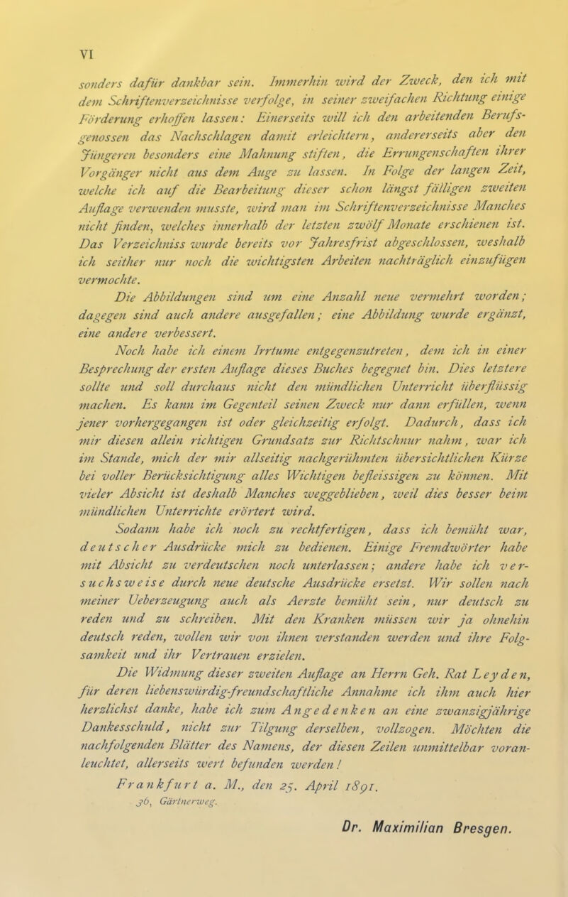 sonders dafür dankbar sein. Immerhin wird der Zweck, den ich mit dem Schriftenverzeichnisse verfolge, in seiner zweifachen Richtung eimge Förderimg erhoffen lassen: Einerseits will ich den arbeitenden Berufs- genossen das Nachschlagen damit erleichtern, andererseits aber den Jüngeren besonders eine Mahnung stiften, die Errungenschaften ihrer Vorgänger nicht aus dem Auge zu lassen. In Folge der langen Zeit, welche ich auf die Bearbeitung dieser schon längst fälligen ziveiten Auflage verwejiden musste, wird man im Schriftenverzeichnisse Manches nicht finden^ welches innerhalb der letzten zwölf Monate erschieneti ist. Das Verzeichniss zvurde bereits vor Jahresfrist abgeschlossen, weshalb ich seither nur noch die zvichtigsten Arbeiten nachträglich einzufügen vermochte. Die Abbildungen sind um eine Anzahl neue vermehrt worden; dagegen sind auch andere ausgefallen; eine Abbildmig wurde ergänzt, eine andere verbessert. Noch habe ich einem Irrtume entgegenzutreten, dem ich in einer Besprechung der ersten Auflage dieses Buches begegnet bin. Dies letztere sollte und soll durchaus nicht den mündlichen Unterricht überflüssig machen. Es kann im Gegenteil seinen Zweck nur dann erfüllen, wenn jener vorhergegangen ist oder gleichzeitig erfolgt. Dadurch, dass ich mir diesen allein richtigen Grundsatz zur Richtschnur nahm, war ich im Stande, mich der mir allseitig nachgerühmten übersichtlichen Kürze bei voller Berücksichtigung alles Wichtigen befleissigen zu köttnen. Mit vieler Absicht ist deshalb Manches weggeblieben, weil dies besser beim mündlichen Unterrichte erörtert wird. Sodann habe ich tioch zu rechtfertigen, dass ich bemüht war, deutscher Ausdrücke mich zu bedienen. Einige Fremdwörter habe mit Absicht zu verdeutschen noch unterlassen; andere habe ich ver- suchsweise durch neue deutsche Ausdrücke ersetzt. Wir sollen nach meiner Ueberzeugung auch als Aerzte bemüht sein, nur deutsch zu reden und zu schi'eiben. Mit den Kranken müssen wir ja ohnehin deutsch reden, wollen wir von ihnen verstandeti werden und ihre Folg- samkeit und ihr Vertrauen erzielen. Die Widmung dieser zweiten Auflage an Herrn Geh. Rat Leyden, für deren liebenswürdig-freundschaftliche Annahme ich ihm auch hier herzlichst danke, habe ich zum Angedenken an eine zwanzigjährige Dankesschuld, nicht zur Tilgung dej-selben, vollzogen. Möchten die nachfolgenden Blätter des Namens, der diesen Zeilen unmittelbar voran- leuchtet, allerseits wert befunden werden! Frankfurt a. M., den 2j. April i8pi. j6, Gärtnertoeg.