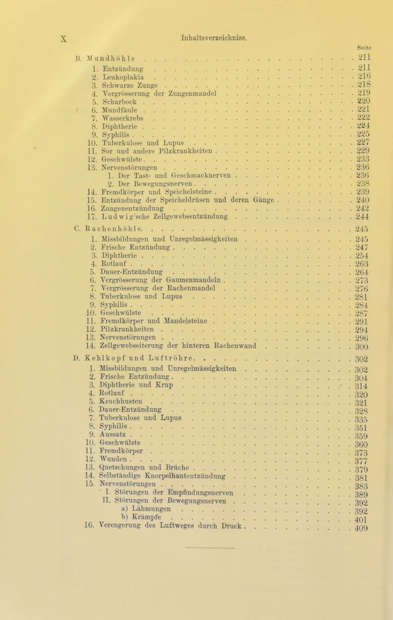 Seite B. Mundhöhle 211 1. Entzündung 211 2. Lenkoplakia 210 3. Schwarze Zunge J^IS 4. Vergrösserung der Zungenmandel 219 5. Scharliock 220 6. Mundfäule 221 7. Wasserkrebs 222 8. Diplitlierie 224 9. Syphilis 225 10. Tuberkulose und Lupus 227 11. Sor und andere Pilzkrankheiten 229 12. Geschwülste 233 13. Nervenstiirungen 236 1. Der Tast- und Geschmacknerven S>36 2. I>er Bewegungsnerven 238 14. Fremdkörper und Speichelsteine 239 15. Entzündung der Speicheldrüsen und deren Gänge 240 16. Zungenentzündung 242 17. Ludwig'sche Zellgewebsentzündung 244 C. Rachenhühle 245 1. Missbildungen und Unregelmässigkeiten 245 2. Frische Entzündung 247 3. Diphtherie 254 4. Rotlauf 263 5. Dauer-Entzündung 264 6. Vergrösserung der Gaumenmandeln 273 7. Vergrösserung der Rachenmandel . . 276 8. Tuberkulose und Lupus 281 9. Syphilis 284 10. Geschwülste 287 11. Fremdkörper und Mandelsteiue 291 12. Pilzkrankheiten 294 13. Nervenstörungen 296 14. Zellgewebseiterung der hinteren Rachenwand 300 D. Kehlkopf und Luftröhre 302 1. Missbildungen und Unregelmässigkeiten 302 2. Frische Entzündung 304 3. Diphtherie und Krup 3]^4 4. Rotlauf 320 5. Keuchhusten 321 6. Dauer-Entzündung 328 7. Tuberkulose und Liipus 335 8. Syphilis 351 9. Au.ssatz 359 10. Geschwülste 3^30 11. Fremdkörper 373 12. Wunden ^^j 13. Quetschungen und Brüche 3'j?C) 14. Selbständige Knorpelhautentzüudung 3g[ 15. Nervenstörungen 3^3 I. Störungen der Empfindungsnerven 339 II. Stöningen der Bewegungsnerven 392 a) Lähmungen 392 b) Krämpfe ^q-^ 16. Verengerung des Luftweges durch Druck 4O9