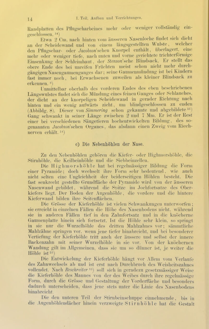 Raii(li»latten des Pflu«;-s('liarbeiiies niclir oder weiiii;-er vollstäiidii;- ein- geseldosseu. Ktwa 2 Cm. nacli hinten vom äusseren Xasenloelie ündet sieli dielit an der Scheidewand und von einem län^-sj;-estellten \^^ulste. welcher den Ptiuji-schar- o(k'r Jaeoösow'sclien Knori)el enthält, überlag-ert, eine mehr oder weni^-er tiefe, nach unten und vorne üerichtete trichtertr»nni^-e Fvinsenkun«;- der Schleindiaut. der Stenson'schv Jilindsack. Kr stellt das (d)ere Ende des hei unreifen Früchten meist schon nicht mehr dureh- i;änj;-ij;-enXasen<;-aumen<;-ani;es dar; seine (iaunienmiindun^- ist bei Kindern fast innner noch, hei Hrwachsenen zuweilen als kleiner lilindsack zu erkennen. lUnmittelbar oberhalb des vorderen Fndes des eben beschriebenen Län^-swulstes tindet sicli die Mün(hui.i;- eines feinen (ian^-es oder Schlauches, der dicht an der knorpeligen Scheidewand in g-era<h'r Richtuni;- nach hinten und ein wenig- aufwärts zieht, um blindj;esehlossen zu enden (Abbildi;-. 8). Dieser von Sommering schon i;-ekannte und ab^-ebildete ^-'l Gan«;- schwankt in seiner Läng-e zwischen '2 und 7 Mm. Er ist der Rest einer bei verschiedenen Säugetieren hochentwickelten Bildung, des so- genannten Jacobson'nahen Organes. das alsdann einen Zweig- vom Riecli- nerven erhält. ^'') c) Die Nebenhölileii der Nase. Zu den Nebenhöhlen geliören die Kiefer- oder Hig-hniorsliithle. die Stirnhölde. die Keilbeinliöhle und die Siebbcinzellen. Die H ighmo r sh öh 1 e hat bei regelmässiger Bildung die Form einer P_yramide; doch w-ecliselt ihre Form sehr bedeutend, wie auch nicht selten eine Ungleichheit der beiderseitigen Hidden liesteht. Die fast senkrecht gestellte Grundfläche der IN ramide wird von der äusseren Nasenwand gebildet, während die Snitze im Jochfortsatze des Ober- kiefers liegt. Der Boden der AugenhiUde. die vordere und die hintere Kieferwand Itilden ihre Seitenflächen. Die (Jrösse der Kieferhöhle ist vielen Schwankungen unterworfen ; sie erreicht in einzelnen Fällen die Höhe des Xasenbodens nicht, während sie in anderen Fällen tief in den Zalmfortsatz und in die knikdierne Gaunien])latte hinein sich fortsetzt. Ist die Hidde sehr klein, so si)ringt in sie nur die Wurzelhidde des dritten Mahlzahnes vor; sämmtliche Mahlzähne s])ringen vor, wenn jene tiefer hinabreicht, und bei besonderer Vertiefung der Kieferhölde tritt auch der äussere und sell)st der innere Backenzahn mit seiner Wurzelhölde in sie vor. \on der knöchernen Wandung gilt im Allgemeinen, dass sie um so dünner ist. je weiter die Höhle ist^'') Die Entwickelung der Kieferhöhle liängt vor Allem vom Verlaufe des Zalmwechsels ab und ist erst nach Durchbruch des Weisheitszahnes vollendet. Nach Resehreiter i^*) soll sich in geradezn gesetzmässiger Weise die Kieferhidile des Mannes von der des Weibes durch ihre regehnässige Form, durch die Grösse und Gestaltung der Yorderfläche und besonders dadurch unterscheiden, dass jene stets unter die Linie des Nasenbodens liinabreicht Die den unteren Teil der Stirnheinsehuppe einnehmende, bis in die Augeidiöddendächer hinein verzweigte St irnhö hl e hat die Gestalt