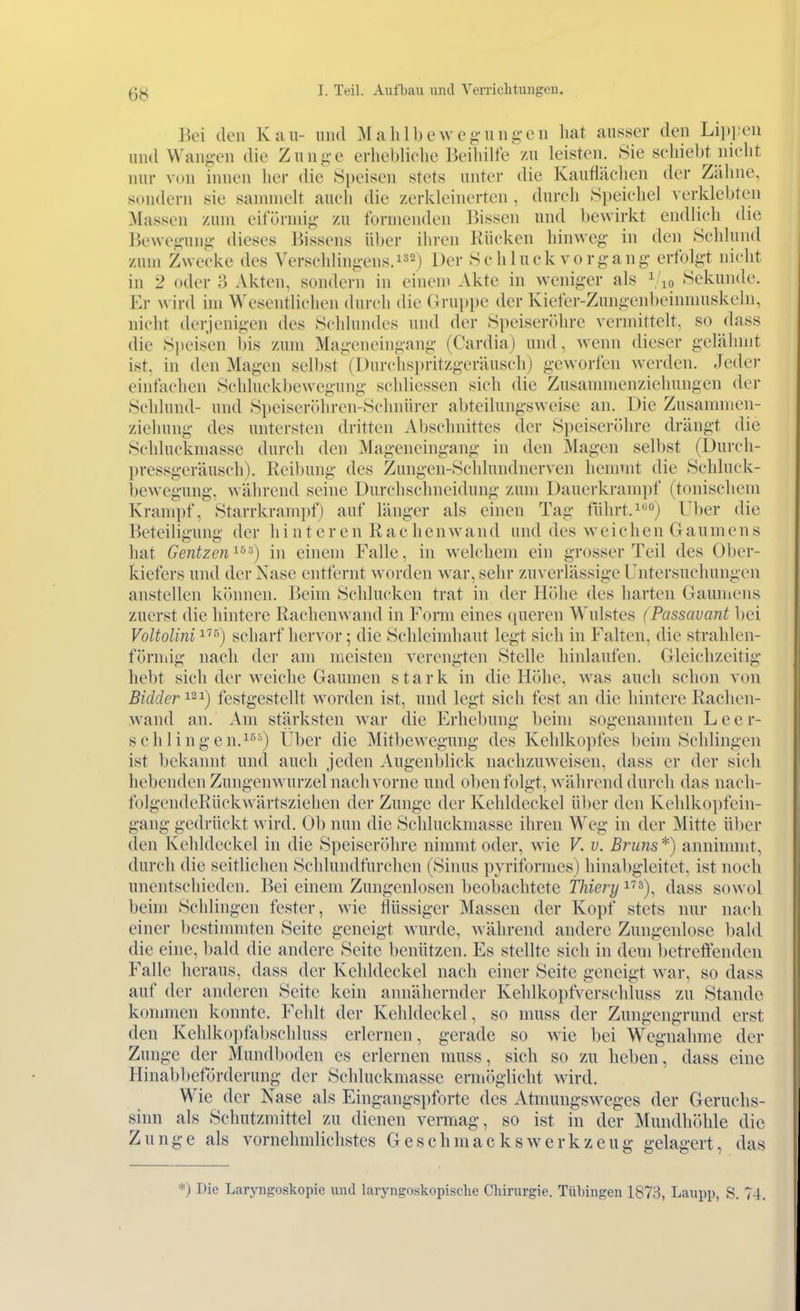 Bei den Kau- nm\ Mahll)ewc^-nii£;-cn hat ausser den Li])i;eii mul VVaii-vn die Ziin-e erliebliclie Beihilfe zu leisten. Sie schiebt nicht nur von innen her die Speisen stets unter die Kauflächen der Zälme, sondern sie sannnelt auch die zerkleinerten , durch Speichel verklebten Massen zum eifünnij;- zu formenden Bissen und bewirkt endlich die Bewe^-uiiii- dieses Bissens über ihren Kücken hinweg in den Schlund zum Zwecke des Verschlini;-ens.2) Der Sc h luck vo rgang- erfolgt nicht in 2 oder 3 Akten, sondern in eniem Akte in weniger als i/io Sekunde. Er wird im Wesentlichen durch die Gruppe der Kiefer-Zungenbeinnuiskelu, nicht derjenigen des Schlundes und der Speiseröhre vermittelt, so dass die Siicisen bis zum Mageneingang (Cardia) und, wenn dieser gelälunt ist. in den Magen selbst (I)urchspritzgeräuschj geworfen werden. Jeder eintachen Schluckbewegung schliessen sich die Zusannnenziehungen der Schlund- und Si)eiscr()hren-Schnürer abteilungsweise an. Die Zusammen- ziehung des untersten dritten Abschnittes der Speiseröhre drängt die Schluckmasse durch den Mageneingang in den Magen selbst (Durch- pressgeräusch). Reibung des Zungen-Schlundnerven hemmt die Schluck- bewegung, während seine Durchschneidung zum Dauerkrampf (tonischem Krampf, Starrkrampf) auf länger als einen Tag tührt.) Uber die Beteiligung der hinteren Räch e n w an d und des w e i c h e n G au m e n s hat Gentzen'^^''^) in einem Falle, in welchem ein grosser Teil des Ober- kiefers und der Nase entfernt worden war, sehr zuverlässige Untersuchungen anstellen können. Beim Schlucken trat in der Höhe des harten Gaumens zuerst die hintere Raclienwand in Forai eines queren Wulstes fPassavant bei VoUolini i^^) scharf hervor; die Schleimhaut legt sich in Falten, die strahlen- fönuig nach der am meisten verengten Stelle hinlaufen. Gleichzeitig hebt sich der weiche Gaumen stark in die Höhe, was auch schon von Bidder'^^'^) festgestellt worden ist, und legt sich fest an die hintere Rachen- wand an. Am stärksten war die Erhebung beim sogenannten Leer- schlingen.^'^'') Uber die Mitbewegung des Kehlkopfes beim Schlingen ist l)ekannt und auch jeden Augenblick nachzuweisen, dass er der sich hebenden Zungenwurzel nach vorne und oben folgt, während durch das nach- folgendcRückwärtsziehen der Zunge der Kehldeckel über den Kehlkopfein- gang gedrückt wird. Ob nun die Schluckmasse ihren Weg in der Mitte über den Kehldeckel in die Speiseröhre nimmt oder, wie V. v. Bruns*) anninnnt, durch die seitlichen Schlundfurchen (Sinus pyriformes) hinabgleitet, ist noch unentschieden. Bei einem Zungenlosen beobachtete Tliiery'^''''^), dass sowol beim Schlingen fester, wie flüssiger Massen der Kopf stets nur nach einer bestimmten Seite geneigt wurde, während andere Zungenlose bald die eine, bald die andere Seite benützen. Es stellte sich in dem betreffenden Falle heraus, dass der Kehldeckel nach einer Seite geneigt war, so dass auf der anderen Seite kein annähernder Kehlkopfverschluss zu Stande konnnen konnte. Fehlt der Kehldeckel, so muss der Zungengrund erst den Kehlkopfabschluss erlernen, gerade so wie bei Wegnahme der Zunge der Mundboden es erlernen muss, sich so zu heben, dass eine Hinabbeförderung der Schluckmasse ermöglicht wird. Wie der Nase als Eingangspforte des Atmungsweges der Geruchs- sinn als Schutzmittel zu dienen vermag, so ist in der Mundhöhle die Zunge als vornehmlichstes GeschmacksWerkzeug gelagert, das *) Die Laryngoskopie und laryngoskopische Chirurgie. Tübingen 1873, Laupp, S. 74.